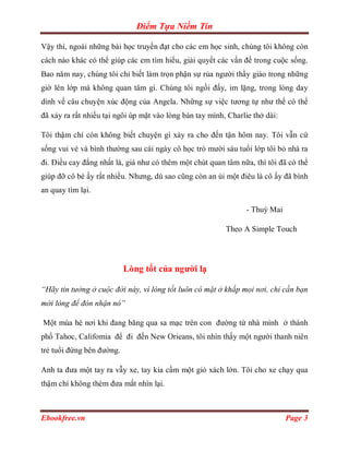 Điểm Tựa Niềm Tin

Vậy thì, ngoài những bài học truyền đạt cho các em học sinh, chúng tôi không còn
cách nào khác có thể giúp các em tìm hiểu, giải quyết các vấn đề trong cuộc sống.
Bao năm nay, chúng tôi chỉ biết làm trọn phận sự rủa người thầy giáo trong những
giờ lên lớp mà không quan tâm gì. Chúng tôi ngồi đấy, im lặng, trong lòng day
dính về câu chuyện xúc động của Angela. Những sự việc tương tự như thế có thể
đã xảy ra rất nhiều tại ngôi úp mặt vào lòng bàn tay mình, Charlie thở dài:

Tôi thậm chí còn không biết chuyện gì xảy ra cho đến tận hôm nay. Tôi vẫn cứ
sống vui vẻ và bình thường sau cái ngày cô học trò mười sáu tuổi lớp tôi bỏ nhà ra
đi. Điều cay đắng nhất là, giá như có thêm một chút quan tâm nữa, thì tôi đã có thể
giúp đỡ cô bé ấy rất nhiều. Nhưng, dù sao cũng còn an ủi một điêu là cô ấy đã bình
an quay tìm lại.

                                                                 - Thuỳ Mai

                                                          Theo A Simple Touch




                           Lòng tốt của người lạ

“Hãy tin tưởng ở cuộc đời này, vì lòng tốt luôn có mặt ở khắp mọi nơi, chỉ cần bạn
mới lòng để đón nhận nó”

Một mùa hè nơi khi đang băng qua sa mạc trên con đường từ nhà mình ở thành
phố Tahoc, Califomia để đi đến New Orieans, tôi nhìn thấy một người thanh niên
trẻ tuổi đứng bên đường.

Anh ta đưa một tay ra vẫy xe, tay kia cầm một giỏ xách lớn. Tôi cho xe chạy qua
thậm chí không thèm đưa mắt nhìn lại.



Ebookfree.vn                                                                  Page 3
 