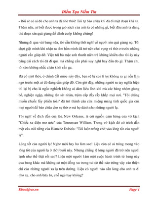 Điểm Tựa Niềm Tin

- Rồi sẽ có ai đó cho anh ta đi nhờ thôi! Tôi tự bào chữa khi đã đi một đoạn khá xa.
Thêm nữa, ai biết được trong giỏ xách của anh ta có những gì, biết đâu anh ta dùng
thủ đoạn xin quá giang để đánh cướp không chừng!

Nhưng đi qua vài bang nữa, tôi vẫn không thôi nghĩ về người xin quá giang nọ. Tôi
chợt giật mình khi nhận ra tâm hồn mình đã trở nên chai rụng và thờ ơ trước những
người cần giúp đỡ. Việc tôi bỏ mặc anh thanh niên trẻ không khiến cho tôi áy náy
bằng cái cách tôi đã đi qua mà chẳng cần phải suy nghĩ hay đắn đo gì. Thậm chí,
tôi còn không nhấc chân khỏi cần ga.

Đã có một thời, ở chính đất nước này đây, bạn sẽ bị coi là kẻ không ra gì nếu làm
ngơ trước một ai đó đang cần giúp đỡ. Còn giờ đây, những người ra tay nghĩa hiệp
thì lại bị cho là ngốc nghếch không ai dám liều lĩnh khi mà các băng nhóm giang
hồ, nghiện ngập, những tên sát nhân, trộm cắp đầy rẫy khắp mọi nơi. "Tôi chẳng
muốn chuốc lấy phiền toái" đã trở thành câu cửa miệng mang tính quốc gia của
mọi người để bào chữa cho sự thờ ơ mà họ dành cho những người lạ.

Tôi nghĩ về đích đến của tôi, New Orleans, là cội nguồn cảm hứng của vở kịch
"Chiếc xe điện mơ ước" của Tennessee William. Trong vở kịch đó có trích dẫn
một câu nổi tiếng của Blanche Dubois: "Tôi luôn trông chờ vào lòng tốt của người
lạ".

Lòng tốt của người lạ! Nghe mới hay ho làm sao! Liệu còn có ai trông mong vào
lòng tốt của người lạ ở thời buổi này. Nhưng chẳng lẽ lòng người đã trở nên người
lạnh như thế thật rồi sao? Liệu một người 1àm một cuộc hành trình từ bang này
qua bang khác mà không có một đồng xu trong tui có thể nào trông vậy vào thiện
chí của những người xa lạ trên đường. Liệu có người nào sẵn lòng cho anh ta đi
nhờ xe, cho anh bữa ăn, chỗ ngủ hay không?


Ebookfree.vn                                                                Page 4
 