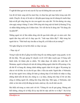 Điểm Tựa Niềm Tin

Ý nghĩ đó khơi gợi trí tò mò của tôi Tại sao tôi không thử xem sao nhỉ?

Lúc đó tôi bước sang tuổi ba mươi bảy và chưa bao giờ mạo hiểm trong cuộc đời
mình. Chuyến đi này sẽ là một cú đột phá quan trọng của tôi nhưng tôi muốn thực
hiện nó để giữ vững lòng tin vào con người vào cuộc đời. Tôi lên đường vào sáng
sớm ngày mùng 6 tháng 12 năm 1994 cõng trên lưng một túi hành lý khoảng 25 kg
và nhằm thẳng hướng câu Colden Gate. Tôi viết lên ba lô dòng chứ "Tôi đang cần
sự giúp đỡ".

Những người tài xế lẩm nhẩm dòng chứ đó qua kính chắn gió và mỉm cười. Hai
người đàn ông cưỡi mô tô chạy qua tôi. "Anh mạo hiểm đấy!"- Một trong hai
người hét to. "Thời buổi này tìm đâu ra lòng tốt, có lẽ hắn ta bị ảo tưởng?"'

Tôi nghe tiếng họ rơi lại khi chiếc xe chạy vụt qua.

- Thực vậy ư?

Trong 6 tuần tội đã cố gắng tìm kiếm lòng tốt của những người xung quanh, và tôi
đã tìm thấy. Thi quá giang 82 chuyến và đi 4.223 dặm xuyên qua 14 bang suốt
hành trình, tôi khám phá ra nhiều. Tôi nhận được rất nhiều lời cảnh báo. Ở
Montana, người ta khuyên tôi nên dè chừng những người chăn bò ởWyoming vì họ
rất thô lỗ và hung dữ, nhưng chính những người chăn bò tôi gặp ở Wyoming lại
chia sẻ với tôi bữa ăn và cho tôi qua đêm ở lều của mình. Người dân ở Nebraska
thì lại bảo người Iowa chẳng tốt lành gì nhưng thực tế tôi khiến tôi nhận ra rằng
những định kiến đã làm cho chúng ta e sợ nhau, nhưng trên thực tế thì nơi đâu
cũng có những người tốt, những tấm lòng nhân hậu. Một ngày, ở Nebraska, một
chiếc xe hơi nhỏ cũ kỹ đã dừng lại trước cánh tay vẫy xin đi nhờ của tôi.

Hai thiếu nữ trong xe mỉm cười với tôi: "Chúng tôi xin đi quá giang. Nhưng anh
biết không, chúng tôi sẽ thấy rất áy náy khi bỏ mặc anh bơ vơ ở đây!". Họ là hai

Ebookfree.vn                                                                    Page 5
 