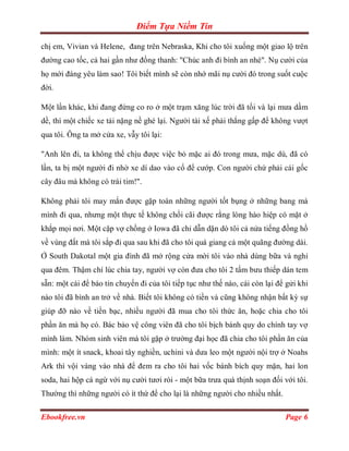 Điểm Tựa Niềm Tin

chị em, Vivian và Helene, đang trên Nebraska, Khi cho tôi xuống một giao lộ trên
đường cao tốc, cả hai gần như đồng thanh: "Chúc anh đi bình an nhé". Nụ cười của
họ mới đáng yêu làm sao! Tôi biết mình sẽ còn nhớ mãi nụ cười đó trong suốt cuộc
đời.

Một lần khác, khi đang đứng co ro ở một trạm xăng lúc trời đã tối và lại mưa dầm
dề, thì một chiếc xe tải nặng nề ghé lại. Người tài xế phải thắng gấp để không vượt
qua tôi. Ông ta mở cửa xe, vẫy tôi lại:

"Anh lên đi, ta không thể chịu được việc bỏ mặc ai đó trong mưa, mặc dù, đã có
lần, ta bị một người đi nhờ xe dí dao vào cổ để cướp. Con người chứ phải cái gốc
cây đâu mà không có trái tim!".

Không phải tôi may mắn được gặp toàn những người tốt bụng ở những bang mà
mình đi qua, nhưng một thực tế không chối cãi được rằng lòng hào hiệp có mặt ở
khắp mọi nơi. Một cặp vợ chồng ở Iowa đã chỉ dẫn dặn dò tôi cả nửa tiếng đồng hồ
về vùng đất mà tôi sắp đi qua sau khi đã cho tôi quá giang cả một quãng đường dài.
Ở South Dakotal một gia đình đã mở rộng cửa mời tôi vào nhà dùng bữa và nghỉ
qua đêm. Thậm chí lúc chia tay, người vợ còn đưa cho tôi 2 tấm bưu thiếp dán tem
sẵn: một cái để báo tin chuyến đi của tôi tiếp tục như thế nào, cái còn lại để gửi khi
nào tôi đã bình an trở về nhà. Biết tôi không có tiền và cũng không nhận bất kỳ sự
giúp đỡ nào về tiền bạc, nhiều người đã mua cho tôi thức ăn, hoặc chia cho tôi
phần ăn mà họ có. Bác bảo vệ công viên đã cho tôi bịch bánh quy do chính tay vợ
mình làm. Nhóm sinh viên mà tôi gặp ở trường đại học đã chia cho tôi phần ăn của
mình: một ít snack, khoai tây nghiền, uchini và dưa leo một người nội trợ ở Noahs
Ark thì vội vàng vào nhà để đem ra cho tôi hai vốc bánh bích quy mặn, hai lon
soda, hai hộp cá ngừ với nụ cười tươi rói - một bữa trưa quá thịnh soạn đối với tôi.
Thường thì những người có ít thứ để cho lại là những người cho nhiều nhất.

Ebookfree.vn                                                                  Page 6
 