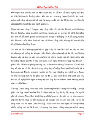 Điểm Tựa Niềm Tin

Ở Oregon một anh thợ săn tên Mike cảnh báo tôi về thời tiết khắc nghiệt nơi đây
và hỏi tôi đã có áo ấm hay chưa. Khi biết tôi chỉ mang theo một chiếc áo khoác
mỏng, anh nằng nặc đưa tôi về nhà, lục tung cả nhà kho lên để tìm đưa cho tôi một
cái Jacket to đùng kiểu màu xanh quân đội.

Ngày hôm sau cùng ở Oregon, một công nhân bốc vác tên Tim đã mời tôi dùng
bữa tối đạm bạc cùng gia đình anh trong căn nhà gỗ tồi tàn ven bờ kênh. Khi chia
tay, anh bối rối nhìn quanh nhà mình xem thứ gì có thể tặng tôi. Cuối cùng, tôi rời
nhà Tim với cuốn Kinh thánh và một cái lều cá bằng nhân, những thứ mà anh bắt
tôi phải cầm cho bằng được.

Tôi biết ơn tất cả những người tôi đã gặp vì họ đã cho tôi đi nhờ xe, cho tôi thức
ăn, chỗ ngủ và những lời khuyên chân thành. Nhưng hơn tất cả, họ đã cho tôi tình
thương yêu và lòng tin vào con người và tất nhiên, người giàu có cũng không hẳn
là nhưng người quá thờ ơ hay lãnh đạm. Một ngày, tôi tình cờ gặp ông Baxtex -
giám đốc điều hành phòng thương mại ở Jamestown bang Tennessee. Khi tôi hỏi
ông về một nơi có thể cắm trại trong vùng, ông sốt sắng đưa cho tôi một cuốn sách
hướng dẫn và đề nghị gọi dịch vụ giúp tôi. Tôi e dè nói rằng tôi có thể trự lo được,
vì nếu sử dụng dịch vụ thì phải mất 12 đô la. Sau khi biết rõ tình cảnh của tôi,
Baxtex đề nghị tôi về nghỉ ở nông trại của ông ấy cách lames town khoảng mười
dặm về phía Nam.

Vợ ông, Carol, đang chiên một chảo thịt thơm phức khi chúng tôi vào bếp. Là một
giáo viên dạy môn khoa học lớp 7, chị có một vẻ đẹp ấm áp đặc trưng của người
phụ nữ phương Nam. Biết tôi đã đi qua nhiều bang và tiếp xúc với rất nhiều người,
chị liền thuyết phục tôi dến trường để kể chuyện cho các em học sinh. Và thế là
sáng hôm sau, tôi theo Carol đến lớp. Tôi kể cho các em nghe về vẻ đẹp thiên
nhiên những nơi tôi đã đi qua, về nhưng thác nước, những đồng cỏ mênh mông

Ebookfree.vn                                                                Page 7
 