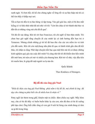 Điểm Tựa Niềm Tin

xanh ngát. Và hơn hết, tôi kể cho chúng nghe về lòng tốt và sự hào hiệp mà tôi có
thể tìm thấy ở khắp mọi nơi.

Tất cả bọn trẻ đều tỏ ra hào hứng và tập trung. Vào giờ giải lao, một cô bé đeo mắt
kiếng có vẻ khá nhút nhát đã nói nhỏ với tôi: "Lớn lên cháu sẽ trở thành nhà báo và
đến tất cả những vùng mà chú đã đi qua".

Tôi đã rất xúc động. Khi tôi rời San Francisco, tôi chỉ nghĩ về bản thân mình. Tôi
chưa bao giờ nghĩ rằng chuyến đi của mình lại có ánh hưởng đến bọn trẻ ở
Tennesee. Nhưng chính những gì tôi kể đã hun đúc cho các em niềm tin và tình
yêu đất nước. Khi chỉ còn một,bang nữa phảỉ đi qua và hành trình gần như đã kết
thúc, tôi nhận ra rằng: Nhờ dẹp chuyện tiền bạc qua một bên mà tôi có được những
kinh nghiệm quý giá của cuộc đời mình Và cũng nhờ đó tôi đã khiến tâm hồn mình
đổi mới hơn, trở nên cởi mở và nhiều yêu thương hơn. Khi trở về nhà, việc đầu tiên
tôi muốn làm, là giúp đỡ một người xa lạ nào đo.

                                                           Quốc Khánh

                                                   Theo Kindness of Strangers.




                         Bộ đồ đỏ của ông già Noel

"Điều kỳ diệu của ông già Noel không phải nằm ở bộ đồ đỏ, mà chính là ông đã
dạy cho chúng ta phải biết cho đi nhiều hơn là nhận về."

Patty ngồi lọt thỏm trong ghế, khuôn mặt ra chiều đăm chiêu suy nghĩ. Mấy hôm
nay, cha cô bé đã thấy vẻ buồn buồn khác lạ của con, nên đã đưa cô bé đi xuống
phố dạo chơi. Ông biết chắc rằng cô con gái 8 tuổi bé bỏng của mình đang có tâm
sự gì đó trong lòng.

Ebookfree.vn                                                                Page 8
 