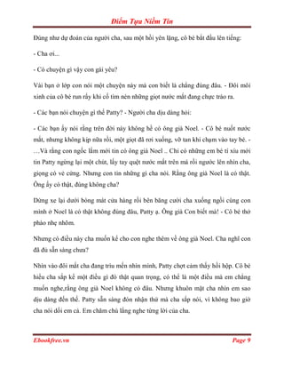 Điểm Tựa Niềm Tin

Đúng như dự đoán của người cha, sau một hồi yên lặng, cô bé bắt đầu lên tiếng:

- Cha ơi...

- Có chuyện gì vậy con gái yêu?

Vài bạn ở lớp con nói một chuyện này mà con biết là chẳng đúng đâu. - Đôi môi
xinh của cô bé run rẩy khi cố tìm nén những giọt nước mắt đang chực trào ra.

- Các bạn nói chuyện gì thế Patty? - Người cha dịu dàng hỏi:

- Các bạn ấy nói rằng trên đời này không hề có ông già Noel. - Cô bé nuốt nước
mắt, nhưng không kịp nữa rồi, một giọt đã rơi xuống, vỡ tan khi chạm vào tay bé. -
…Và rằng con ngốc lắm mới tin có ông già Noel .. Chỉ có những em bé tí xíu mới
tin Patty ngừng lại một chút, lấy tay quệt nước mắt trên má rồi ngước lên nhìn cha,
giọng có vẻ cứng. Nhưng con tin những gì cha nói. Rằng ông già Noel là có thật.
Ông ấy có thật, đúng không cha?

Dừng xe lại dưới bóng mát cửa hàng rồi bên băng cười cha xuống ngồi cùng con
mình ở Noel là có thật không đúng đâu, Patty ạ. Ông già Con biết mà! - Cô bé thở
phào nhẹ nhõm.

Nhưng có điều này cha muốn kể cho con nghe thêm về ông già Noel. Cha nghĩ con
đã đủ sẵn sàng chưa?

Nhìn vào đôi mắt cha đang trìu mến nhìn mình, Patty chợt cảm thấy hồi hộp. Cô bé
hiểu cha sắp kể một điều gì đó thật quan trọng, có thể là một điều mà em chẳng
muốn nghe,rằng ông già Noel không có đâu. Nhưng khuôn mặt cha nhìn em sao
dịu dàng đến thế. Patty sẵn sàng đón nhận thứ mà cha sắp nói, vì không bao giờ
cha nói dối em cả. Em chăm chú lắng nghe từng lời của cha.



Ebookfree.vn                                                                Page 9
 