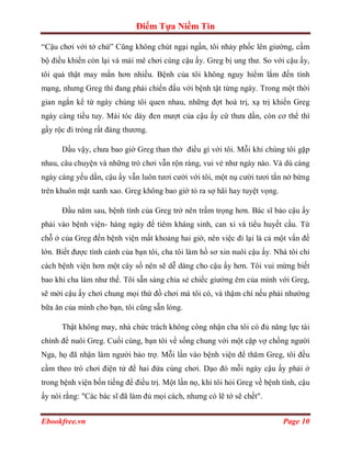 Điểm Tựa Niềm Tin

“Cậu chơi với tớ chứ” Cũng không chút ngại ngần, tôi nhảy phốc lên giường, cầm
bộ điều khiển còn lại và mải mê chơi cùng cậu ấy. Greg bị ung thư. So với cậu ấy,
tôi quả thật may mắn hơn nhiều. Bệnh của tôi không nguy hiểm lắm đến tính
mạng, nhưng Greg thì đang phải chiến đấu với bệnh tật từng ngày. Trong một thời
gian ngắn kể từ ngày chúng tôi quen nhau, những đợt hoá trị, xạ trị khiến Greg
ngày càng tiều tuy. Mái tóc dày đen mượt của cậu ấy cứ thưa dần, còn cơ thể thì
gầy rộc đi tròng rất đáng thương.

      Dầu vậy, chưa bao giờ Greg than thở điều gì với tôi. Mỗi khi chúng tôi gặp
nhau, câu chuyện và những trò chơi vẫn rộn ràng, vui vẻ như ngày nào. Và dù càng
ngày càng yếu dần, cậu ấy vẫn luôn tươi cười với tôi, một nụ cười tươi tắn nở bừng
trên khuôn mặt xanh xao. Greg không bao giờ tỏ ra sợ hãi hay tuyệt vọng.

      Đầu năm sau, bệnh tình của Greg trở nên trầm trọng hơn. Bác sĩ bảo cậu ấy
phải vào bệnh viện- hàng ngày để tiêm kháng sinh, can xi và tiểu huyết cầu. Từ
chỗ ở của Greg đến bệnh viện mất khoảng hai giờ, nên việc đi lại là cả một vấn đề
lớn. Biết được tình cảnh của bạn tôi, cha tôi làm hồ sơ xin nuôi cậu ấy. Nhà tôi chỉ
cách bệnh viện hơn một cây số nên sẽ dễ dàng cho cậu ấy hơn. Tôi vui mừng biết
bao khi cha làm như thế. Tôi sẵn sàng chia sẻ chiếc giường êm của mình với Greg,
sẽ mời cậu ấy chơi chung mọi thứ đồ chơi mà tôi có, và thậm chí nếu phải nhường
bữa ăn của mình cho bạn, tôi cũng sẵn lòng.

      Thật không may, nhà chức trách không công nhận cha tôi có đủ năng lực tài
chính để nuôi Greg. Cuối cùng, bạn tôi về sống chung với một cặp vợ chồng người
Nga, họ đã nhận làm người bảo trợ. Mỗi lần vào bệnh viện để thăm Greg, tôi đều
cầm theo trò chơi điện tử để hai đứa cùng chơi. Dạo đó mỗi ngày cậu ấy phải ở
trong bệnh viện bốn tiếng để điều trị. Một lần nọ, khi tôi hỏi Greg về bệnh tình, cậu
ấy nói rằng: "Các bác sĩ đã làm đủ mọi cách, nhưng có lẽ tớ sẽ chết".


Ebookfree.vn                                                                Page 10
 