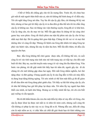 Điểm Tựa Niềm Tin

      - Chết ư! Điều đó chẳng gây cho tôi ấn rượng lắm. Trước đó, tôi chưa bao
giờ mất đi một người thân thiết nào cả, nên tôi không thể hình dung rõ về điều này.
Tôi chỉ nghĩ rằng Greg nói đùa. Tuy lúc đó cậu ấy gầy lắm, chỉ khoảng 40 ký mà
thôi, nhưng có bao giờ tôi thấy cậu ấy tỏ ra đau đớn gì đâu thế nên tôi tin chắc rằng
cậu ấy sẽ không sao. Sau vài tháng vào viện thường xuyên, Greg đã có vẻ khá hơn.
Cậu ấy tăng cân, tóc đa mọc trở lại. Mỗi lần gặp nhau là chúng tôi lại cùng chơi
game hay xem phim. Greg rất thích phim ma trận bộ phim mà cậu ấy cho là hay
nhất mọi thời đại. Đó là quãng thời gian thật đẹp. Chúng tôi rất vui vẻ và mọi thứ
dường như vô cùng tốt đẹp. Nhưng rồi bệnh của Greg đột nhiên trở nặng Greg lại
phải vào bệnh viện, nhưng lần này là nằm lâu hơn. Mỗi lần đến thăm, tôi đều cầu
nguyện cho bạn.

      Ban đầu Greg không thể chơi game được nữa, rồi không thể nói, và cuối
cùng là rơi vào tình trạng nửa tỉnh nửa mê tình trạng này cứ tiếp tục cho đến một
buổi tối thứ. Bảy nọ, sau khi truyền máu xong,t ôi vội vàng lên lầu thăm Greg. Vừa
bước vào phòng, tôi đã giật mình khi thấy bạn tôi nằm đó, người gầy rộc đi dù
chúng tôi chỉ mới không gặp nhau hai ngày. Đôi mắt Greg nhắm nghiền, hơi thở
nặng nhọc và đứt quãng. Chung quanh cậu ấy là sáu ống dẫn và bốn cái máy điều
trị đang hoạt động không ngừng. Tôi ước mình có thể làm một điều gì đó để giảm
đi nỗi đau đớn mà Greg đang phải gánh chịu. Tôi thấy sợ hãi khi trông cậu ấy yếu
ớt như thế không bao giờ hồi phục lại được nữa. Tôi nắm lấy tay người bạn thân
thiết của mình, nó lạnh như băng. Hoảng sợ và thấy mình bất lực, tôi chỉ còn biết
quỳ xuống và cầu nguyện.

      Dù tôi đã khẩn khoản cầu xin cho một điều kỳ diệu sẽ xảy đến với Greg, cho
cậu ấy được khoẻ lại được mở mắt ra và nhìn tôi mỉm cười, nhưng cuối cùng thì
vẫn không có phép lạ nào xảy ra cả. Greg đã ra đi. Nhưng dẫu sao, điều đó cũng
còn là một niềm an ủi, vì chắc hẳn cái chết đã giải thoát bạn tôi khỏi những cơn

Ebookfree.vn                                                                Page 11
 