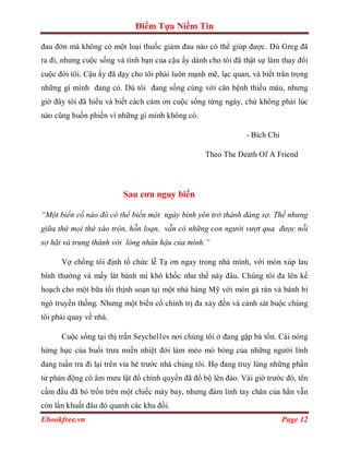 Điểm Tựa Niềm Tin

đau đớn mà không có một loại thuốc giảm đau nào có thể giúp được. Dù Greg đã
ra đi, nhưng cuộc sống và tình bạn của cậu ấy dành cho tôi đã thật sự làm thay đổi
cuộc đời tôi. Cậu ấy đã dạy cho tôi phải luôn mạnh mẽ, lạc quan, và biết trân trọng
những gì mình đang có. Dù tôi đang sống cùng với căn bệnh thiếu máu, nhưng
giờ đây tôi đã hiểu và biết cách cảm ơn cuộc sống từng ngày, chứ không phải lúc
nào cũng buồn phiền vì những gì mình không có.

                                                               - Bích Chi

                                                   Theo The Death Of A Friend




                         Sau cơn nguy biến

“Một biến cố nào đó có thể biến một ngày bình yên trở thành đáng sợ. Thế nhưng
giữa thứ mọi thứ xáo trộn, hỗn loạn, vẫn có những con người vượt qua được nỗi
sợ hãi và trung thành với lòng nhân hậu của mình.”

      Vợ chồng tôi định tổ chức lễ Tạ ơn ngay trong nhà mình, với món xúp lau
bình thường và mấy lát bánh mì khô khốc như thế này đâu. Chúng tôi đa lên kế
hoạch cho một bữa tối thịnh soạn tại một nhà hàng Mỹ với món gà rán và bánh bí
ngô truyền thống. Nhưng một biến cố chính trị đa xảy đến và cảnh sát buộc chúng
tôi phải quay về nhà.

      Cuộc sống tại thị trấn Seychel1es nơi chúng tôi ở đang gặp bà tổn. Cái nóng
hừng hực của buổi trưa miền nhiệt đới làm méo mó bóng của những người lính
đang tuần tra đi lại trên vỉa hè trước nhà chúng tôi. Họ đang truy lùng những phần
tử phản động có âm mưu lật đổ chính quyền đã đổ bộ lên đảo. Vài giờ trước đó, tên
cầm đầu đã bỏ trốn trên một chiếc máy bay, nhưng đám lính tay chân của hắn vẫn
còn lẩn khuất đâu đó quanh các khu đồi.
Ebookfree.vn                                                                Page 12
 