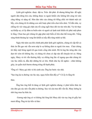 Điểm Tựa Niềm Tin

        Lệnh giới nghiêm được đặt ra. Trên đài phát đi nhưng thông báo đề nghị
người dân đóng kín cửa, không được ra ngoài khiến cho không khí càng trở nên
căng thẳng và nặng nề. Hòn đảo nhỏ của chúng tôi bỗng chốc trở thành một cái
bẫy, còn chúng tôi là những con mồi buộc phải trốn chui trốn nhủi. Về đến nhà, vợ
chồng tôi vội vàng gài chặt cửa rồi cùng ngồi theo dõi tin tức trên đài. Vợ tôi thực
sự khiếp sợ, cô ấy đâm ra buồn nôn và người cứ lạnh toát khiến tôi phải một phen
lo lắng. Chưa bao giờ chúng tôi gặp phải một biến cố lớn như thế trong đời. Tiếng
súng thỉnh thoảng lại vang lên khiến ai nấy đều rùng mình sợ hãi.

        Ngày thứ năm sau khi chính phú phát lệnh giới nghiêm, chúng tôi sắp hết cả
thức ăn lẫn gạo mà vẫn nơm nớp lo sợ không dám ra ngoài tìm mua. Chợt chúng
tôi thấy một bóng người đi qua trước cổng nhà mình. Đó là ông lão nông dân vừa
dọn tới xóm tôi không lâu, và chúng tôi chưa có dịp nào để chuyện trò cả. Hàng
ngày, Mary và tôi vẫn thường thấy vợ chồng ông lão về ngang qua nhà chúng tôi
vào lúc chiều tà, đầu đội những bó cỏ lớn. Hình như họ rất nghèo - chân không
giày, áo quần rách bươm nhưng trông rất hạnh phúc.

"Ông ơi!- Mary gọi nhỏ và hé cánh cửa. Ông lao bước vào nhà.

"Sao ông lại ra đường vào lúc này, nguy hiểm lắm đấy ạ!"' Cô ấy lo lắng thì

thào.

        Ông bảo ông biết là đang có lệnh giới nghiêm nhưng vì phải kiếm thức ăn
cho đàn gia súc nên vẫn phải ra đường. Sau vài câu trao đổi vắn tắt, Mary lưỡng lự
nhờ ông mua họ thức ăn.

        Gương mặt ông có vẻ không hài lòng khi Mary dúi vào tay ông tờ giấy hai
mươi đồng. Ông trả lại tiền và bảo:



Ebookfree.vn                                                               Page 13
 