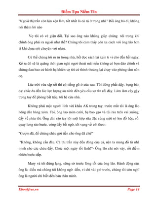 Điểm Tựa Niềm Tin

"Ngoài thị trấn còn lộn xộn lắm, tốt nhất là cô rú ở trong nhà" Rồi ông bỏ đi, không
nói thêm lời nào

       Vợ tôi có vẻ giận dỗi. Tại sao ông nào không giúp chúng tôi trong khi
chính ông phải ra ngoài như thế? Chúng tôi cảm thấy còn xa cách với ông lão hơn
là khi chưa nói chuyện với nhau.

      Cứ thế chúng tôi ru rú trong nhà, hết đọc sách lại xem ti vi cho đến hết ngày.
Kể ra đó sẽ là quãng thời gian nghỉ ngơi thoải mái nếu không có bọn đảo chính và
chứng đau bao cử hành hạ khiến vợ tôi cứ thỉnh thoảng lại chạy vào phòng tắm nôn
oẹ.

      Lúc trời vừa sập tối thì có tiếng gõ ở của sau. Tôi đứng phắt dậy, bụng bảo
dạ: chắc đa đến lúc lực lượng an ninh đến yêu cầu sơ tán rồi đây. Lăm lăm cây gậy
trong tay đề phòng bất trắc, tôi hé cửa nhà.

      Không phải một người lính với khẩu AK trong tay, trước mắt tôi là ông lão
nông dân hàng xóm. Tôi, ông lão mỉm cười, hạ bao gạo và túi rau trên vai xuống,
đẩy về phía tôi. Ông dúi vào tay tôi một hộp sữa đặc cùng một sớ lon đồ hộp, rồi
quay lưng rảo bước, vòng đầy bất ngờ, tôi vụng về với theo:

"Gượm đã, để chúng cháu gởi tiền cho ông đã chứ'"

"Không, không cần đâu. Cả thị trấn này đều đóng cửa cả, nên ta mang đồ từ nhà
mình cho các cháu đấy. Chúc một ngày tốt lành!"- Ông lão chỉ nói vậy, rồi điềm
nhiên bước tiếp.

      Mary và tôi đứng lạng, sững sờ trước lòng tốt của ông lão. Hành động của
ông là điều mà chúng tôi không ngờ đến, vì chỉ vài giờ trước, chúng tôi còn nghĩ
ông là người chỉ biết đến bản thân mình.


Ebookfree.vn                                                               Page 14
 
