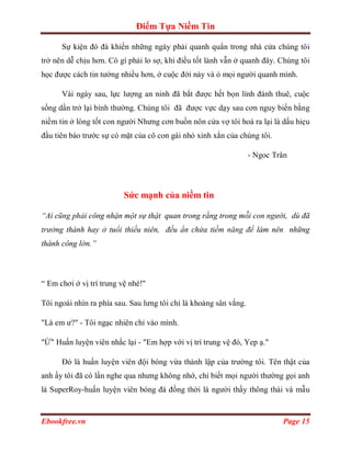 Điểm Tựa Niềm Tin

      Sự kiện đó đà khiến những ngày phải quanh quẩn trong nhà cửa chúng tôi
trở nên dễ chịu hơn. Có gì phải lo sợ, khi điều tốt lành vẫn ở quanh đây. Chúng tôi
học được cách tin tưởng nhiều hơn, ở cuộc đời này và ỏ mọi người quanh mình.

      Vài ngày sau, lực lượng an ninh đã bắt được hết bọn lính đánh thuê, cuộc
sống dần trở lại bình thường. Chúng tôi đã được vực dạy sau cơn nguy biến bằng
niềm tin ở lòng tốt con người Nhưng cơn buồn nôn cửa vợ tôi hoá ra lại là dấu hiẹu
đầu tiên báo trước sự có mặt của cô con gái nhỏ xinh xắn của chúng tôi.

                                                                   - Ngoc Trân




                          Sức mạnh của niềm tin

“Ai cũng phải công nhận một sự thật quan trong rằng trong mỗi con người, dù đã
trưởng thành hay ở tuổi thiếu niên, đều ẩn chứa tiềm năng để làm nên những
thành công lớn.”




“ Em chơi ở vị trí trung vệ nhé!"

Tôi ngoái nhìn ra phía sau. Sau lưng tôi chỉ là khoảng sân vắng.

"Là em ư?" - Tôi ngạc nhiên chỉ vào mình.

"Ừ" Huấn luyện viên nhắc lại - "Em hợp với vị trí trung vệ đó, Yep ạ."

      Đó là huấn luyện viên đội bóng vừa thành lập của trường tôi. Tên thật của
anh ấy tôi đã có lần nghe qua nhưng không nhớ, chỉ biết mọi người thường gọi anh
là SuperRoy-huấn luyện viên bóng đá đồng thời là người thầy thông thái và mẫu


Ebookfree.vn                                                                Page 15
 