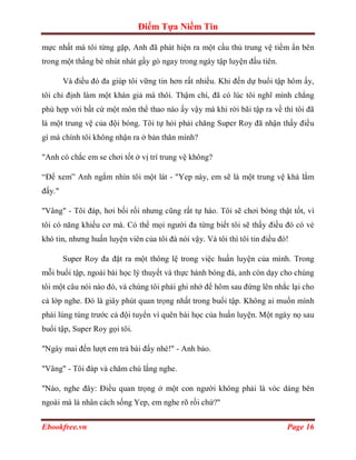 Điểm Tựa Niềm Tin

mực nhất mà tôi từng gặp, Anh đã phát hiện ra một cầu thủ trung vệ tiềm ẩn bên
trong một thằng bé nhút nhát gầy gò ngay trong ngày tập luyện đầu tiên.

        Và điều đó đa giúp tôi vững tin hơn rất nhiều. Khi đến dự buổi tập hôm ấy,
tôi chỉ định làm một khán giả mà thôi. Thậm chí, đã có lúc tôi nghĩ mình chẳng
phù hợp với bất cứ một môn thể thao nào ấy vậy mà khi rời bãi tập ra về thì tôi đã
là một trung vệ của đội bóng. Tôi tự hỏi phải chăng Super Roy đã nhận thấy điều
gì mà chính tôi không nhận ra ở bản thân mình?

"Anh có chắc em se chơi tốt ở vị trí trung vệ không?

“Để xem” Anh ngắm nhìn tôi một lát - "Yep này, em sẽ là một trung vệ khá lắm
đấy."

"Vâng" - Tôi đáp, hơi bối rối nhưng cũng rất tự hào. Tôi sẽ chơi bóng thật tốt, vì
tôi có năng khiếu cơ mà. Có thể mọi người đa từng biết tôi sẽ thấy điều đó có vẻ
khó tin, nhưng huấn luyện viên của tôi đà nói vậy. Và tôi thì tôi tin điều đó!

        Super Roy đa đặt ra một thông lệ trong việc huấn luyện của mình. Trong
mỗi buổi tập, ngoài bài học lý thuyết và thực hành bóng đá, anh còn dạy cho chúng
tôi một câu nói nào đó, và chúng tôi phải ghi nhớ để hôm sau đứng lên nhắc lại cho
cả lớp nghe. Đó là giây phút quan trọng nhất trong buổi tập. Không ai muốn mình
phải lúng túng trước cả đội tuyển vì quên bài học của huấn luyện. Một ngày nọ sau
buổi tập, Super Roy gọi tôi.

"Ngày mai đến lượt em trả bài đấy nhé!" - Anh bảo.

"Vâng" - Tôi đáp và chăm chú lắng nghe.

"Nào, nghe đây: Điều quan trọng ở một con người không phải là vóc dáng bên
ngoài mà là nhân cách sống Yep, em nghe rõ rồi chứ?"


Ebookfree.vn                                                                 Page 16
 
