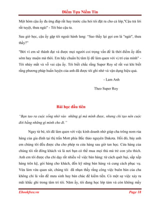 Điểm Tựa Niềm Tin

Một hôm cậu ấy đa ứng đáp rất hay trước câu hỏi tôi đặt ra cho cả lớp,"Cậu trả lời
rất tuyệt, thưa ngài" - Tôi bảo cậu ta.

Sau giờ học, cậu ấy gặp tôi ngoài hành lang: “Sao thầy lại gọi em là "ngài", thưa
thầy?”

"Bởi vì em sẽ thành đạt và được mọi người coi trọng vấn đề là thời điểm ấy đến
sớm hay muộn mà thôi. Em hãy chuẩn bị tâm lý để làm quen với vị trí của mình" -
Tôi nháy mắt và vỗ vai cậu ấy. Tôi biết chắc rằng Super Roy sẽ rất vui khi biết
rằng phương pháp huấn luyện của anh đã được tôi ghi nhớ và vận dụng hiệu quả.

                                                        - Lam Anh

                                                  Theo Super Roy




                           Bài học đầu tiên

“Bạn tao ra cuộc sống nhờ vào những gì mà mình được, nhưng chỉ tạo nên cuộc
đời bằng những gì mình cho đi.”

      Ngay từ bé, tôi đã làm quen với việc kinh doanh nhờ giúp cha trông nom rủa
hàng của gia đình tại thị trấn Mott phía Bắc thảo nguyên Dakota. Hồi đó, bảy anh
em chúng tôi đều được cha cho phép ra cửa hàng sau giờ tan học. Cửa hàng của
chúng tôi rất đông khách và là nơi bạn có thể mua mọi thú mà trẻ con yêu thích.
Anh em tôi được cha chỉ dạy rất nhiều về việc bán hàng: từ cách quét bụi, sắp xếp
hàng trên kệ, gói hàng cho khách, đến kỹ năng bán hàng và cung cách phục vụ.
Vừa làm vừa quan sát, chúng tôi đã nhạn thấy rằng công việc buôn bán của cha
không chỉ là vấn đề mưu sinh hay bán chác để kiếm tiền. Có một sự việc xảy ra
mãi khắc ghi trong tâm trí tôi. Năm ấy, tôi đang học lớp tám và còn không mấy

Ebookfree.vn                                                             Page 18
 