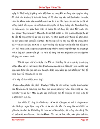 Điểm Tựa Niềm Tin

ngày thì đã đến dịp lễ giáng sinh. Một buổi tối trong khí tôi đang sắp xếp gian hàng
đồ chơi như thường lệ thì một thằng bé độ năm hay sáu tuổi bướcvào. No mặc
chiếc áo khoác màu nâu sờn rách, cổ và ve áo tả tơi bẩn thỉu, còn mái tóc thì bù xù
không thành nếp, ngoại trừ một nhúm tóc ở giữa cứ dựng thẳng trên đỉnh đầu trông
rất buồn cười. Đôi giày dưới chân nó thủng lỗ chỗ, bám đầy sình đất và chỉ còn
mọt sợi dây buộc qua quýt Thằng bé trông thật nghèo tôi cho rằng nó không thể có
đủ tiền để mua được bất cứ thứ gì ở đây. Nó nhìn quanh quầy hàng đồ chơi, nhạt
cái này cái nọ lên xem rồi cẩn thận đặt xuống chỗ cũ, háo hức đến độ không nhìn
thấy vẻ khó chịu của tôi Cha tôi bước xuống cầu thang và tiến đến bên thằng bé.
Đôi mắt màu xanh sáng của ông như đang cười và lúm đồng tiền trên má ông hiện
rõ khi ông hỏi xem nó cần gì. Thì ra là nó đang tìm mua một món quà Giáng sinh
để tặng cho em trai mình.

      Tôi rất ngạc nhiên khi thấy cha đối xử với thằng bé rách rưới ấy trân trọng
không khác gì với một người lớn. Cha bảo nó nên đi xem hết một vòng các thứ quà
trong cửa hiệu.Gần nửa giờ sau, thằng bé thận trọng cầm lên một chiếc máy bay đồ
chơi, bước về phía cha tôi và hỏi:

- Cái này hết bao nhiêu, thưa ông?

- Cháu có bao nhiêu tiền nào? - Cha hỏi: Thằng bé bèn xoè tay ra giữa lòng bàn tay
cáu đất của nó là hai đồng một hào, một đồng năm xu và hai đồng một xu - hai
mươi bảy xu cả thảy. Màu giá ghi trên chiếc máy bay đồ chơi mà nó chọn là ba đô
la chín mươi tám xu.

      Bao nhiêu đó cũng đủ rồi cháu ạ. - Cha tôi nói ngay, và thế là chuyện mua
bán đã được quyết định xong. Câu trả lời của cha vẫn còn vang bên tai tôi lúc tôi
gói món đồ chơi ấy. Khi thằng bé bước ra khỏi cửa hiệu, tôi không còn chú ý đến
vẻ rách rưới, cáu bẩn nơi chiếc áo khoác, đến mái tóc bù xù hay đôi giày rách đứt

Ebookfree.vn                                                               Page 19
 