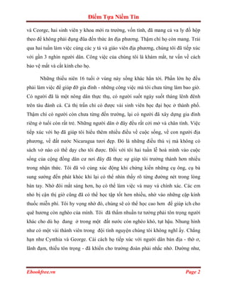 Điểm Tựa Niềm Tin

và Ceorge, hai sinh viên y khoa mới ra trường, vốn tính, đã mang cả va ly đồ hộp
theo để không phải đụng đũa đến thức ăn địa phương. Thậm chí họ còn mang. Trải
qua hai tuần làm việc cùng các y tá và giáo viên địa phương, chúng tôi đã tiếp xúc
với gần 3 nghìn người dân. Công việc của chúng tôi là khám mắt, tư vấn về cách
bảo vệ mắt và cắt kính cho họ.

      Những thiếu niên 16 tuổi ở vùng này sống khác hẳn tới. Phần lớn họ đều
phải làm việc để giúp đỡ gia đình - những công việc mà tôi chưa từng làm bao giờ.
Có người đã là một nông dân thực thụ, có người suốt ngày suốt tháng lênh đênh
trên tàu đánh cá. Cả thị trấn chỉ có được vài sinh viên học đại học ở thành phố.
Thậm chí có người còn chưa từng đến trường, lại có người đã xây dựng gia đình
riêng ở tuổi còn rất trẻ. Những người dân ở đây đều rất cởi mở và chân tình. Việc
tiếp xúc với họ đã giúp tôi hiểu thêm nhiều điều về cuộc sống, về con người địa
phương, về đất nước Nicaragua tươi đẹp. Đó là những điều thú vị mà không có
sách vở nào có thể dạy cho tôi được. Đối với tôi hai tuần lễ hoà mình vào cuộc
sống của cộng đồng dân cư nơi đây đã thực sự giúp tôi trưởng thành hơn nhiều
trong nhận thức. Tôi đã vô cùng xúc động khi chứng kiến những cụ ông, cụ bà
sung sướng đến phát khóc khi lại có thể nhìn thấy rõ từng đường nét trong lòng
bàn tay. Nhờ đôi mắt sáng hơn, họ có thể làm việc và may vá chính xác. Các em
nhỏ bị cận thị giờ cũng đã có thể học tập tốt hơn nhiều, nhờ vào những cặp kính
thuốc miễn phí. Tôi hy vọng nhờ đó, chúng sẽ có thể học cao hơn để giúp ích cho
quê hương còn nghèo của mình. Tôi đã thấm nhuần tư tưởng phải tôn trọng người
khác cho dù họ đang ở trong một đất nước còn nghèo khó, tụt hậu. Nhung hình
như có một vài thành viên trong đội tình nguyện chúng tôi không nghĩ ấy. Chẳng
hạn như Cynthia và George. Cái cách họ tiếp xúc với người dân bản địa - thờ ơ,
lãnh đạm, thiếu tôn trọng - đã khiến cho trưởng đoàn phải nhắc nhở. Dường như,



Ebookfree.vn                                                               Page 2
 