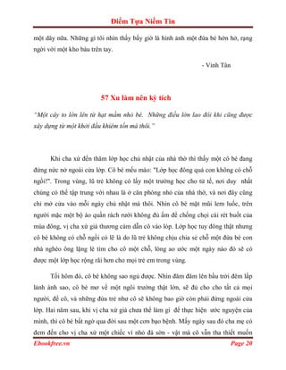 Điểm Tựa Niềm Tin

một dây nữa. Những gì tôi nhìn thấy bấy giờ là hình ảnh một đứa bé hớn hở, rạng
ngời với một kho báu trên tay.

                                                             - Vinh Tân




                         57 Xu làm nên kỳ tích

“Một cây to lớn lên từ hạt mầm nhỏ bé. Những điều lớn lao đôi khi cũng được
xây dựng từ một khởi đầu khiêm tốn mà thôi.”




      Khi cha xứ đến thăm lớp học chủ nhật của nhà thờ thì thấy một cô bé đang
đứng nức nở ngoài cửa lớp. Cô bé mếu máo: "Lớp học đông quá con không có chỗ
ngồi!". Trong vùng, lũ trẻ không có lấy một trường học cho tử tế, nơi duy nhất
chúng có thể tập trung với nhau là ở căn phòng nhỏ của nhà thờ, và nơi đây cũng
chỉ mở cửa vào mỗi ngày chủ nhật mà thôi. Nhìn cô bé mặt mũi lem luốc, trên
người mặc một bộ áo quần rách rưới không đủ ấm để chống chọi cái rét buốt của
mùa đông, vị cha xứ già thương cảm dẫn cô vào lóp. Lớp học tuy đông thật nhưng
cô bé không có chỗ ngồi có lẽ là do lũ trẻ không chịu chia sẻ chỗ một đứa bé con
nhà nghèo ông lặng lè tìm cho cô một chỗ, lòng ao ước một ngày nào đó sẽ có
được một lớp học rộng rãi hơn cho mọi trẻ em trong vùng.

      Tối hôm đó, cô bé không sao ngủ được. Nhìn đăm đăm lên bầu trời đêm lấp
lảnh ánh sao, cô bé mơ về một ngôi trường thật lớn, sẽ đủ cho cho tất cả mọi
người, để cô, và những đứa trẻ như cô sẽ không bao giờ còn phải đứng ngoài cửa
lớp. Hai năm sau, khi vị cha xứ già chưa thể làm gì để thực hiện ước nguyện của
mình, thì cô bé bất ngờ qua đời sau một cơn bạo bệnh. Mấy ngày sau đó cha mẹ có
đem đến cho vị cha xứ một chiếc ví nhỏ đà sờn - vật mà cô vẫn tha thiết muốn
Ebookfree.vn                                                              Page 20
 