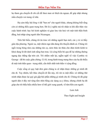 Điểm Tựa Niềm Tin

họ tham gia chuyến đi chỉ cốt để thoả man sở thích du ngoạn, để góp nhặt nhưng
mẩu chuyện vui mang về nhà.

      Họ cảm thấy hài lòng vì đã "ban ơn" cho người khác, nhưng không biết rằng
còn có những điều quan trọng hơn. Đó là ý nghĩa mà tôi nhận ra khi dấn thân vào
cuộc hành trình: học hỏi kinh nghiệm và giao lưu văn hoá với một tinh thần bình
đẳng, hoà nhập cùng người dân Nicaragua.

      Trên bãi biển, chúng tôi ăn trưa với những người bạn mới, các y tá và thầy
giáo địa phương. Ngoài xa, một nhóm ngư dân đang lên thuyền đánh cá. Chúng tôi
ngồi trong bóng râm của những tán cọ, ném thức ăn thừa cho đám kênh kênh to
khoẻ đang lừ đừ dưới ánh nắng ban trưa. Lũ còng biển bò qua để lại những đường
ngang dọc thẳng tắp trên cát. Tôi nhắm mắt lại, ngẫm nghĩ về việc Cynthia và
George - đã bỏ cuộc giữa chừng. Có lẽ, trong hành trang mang theo của họ đà thiếu
đi một tinh thần quan - trọng nhất, cần thiết nhất tinh thần vì cộng đồng.

      Cuộc sống có quy luật đơn giản chúng ta sẽ nhận được những gì mình đã
cho đi. Tuy nhiên, kết thúc chuyến đi lần này, tôi rút ra một điều: có những thứ
mình nhận được lại quý giá gấp bội phần những gì mình cho đi. Chúng tôi đã giúp
người dân ở đây mở rộng tầm nhìn bằng các dụng cụ y khoa, nhưng chính họ đã
giúp cho tôi thấu hiểu nhiều hơn về thế giới xung quanh, về tâm hồn con người.

                                                                  Lam Anh

                                                           Theo Sight and Insight




Ebookfree.vn                                                                 Page 3
 