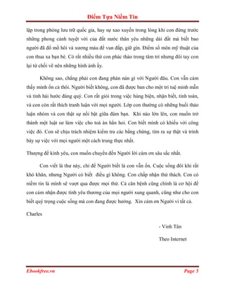 Điểm Tựa Niềm Tin

lập trong phòng lưu trữ quốc gia, hay sự xao xuyến trong lòng khi con đứng trước
những phong cảnh tuyệt vời của đất nước thân yêu những dải đất mà biết bao
người đã đổ mồ hôi và xương máu để vun đắp, giữ gìn. Điểm số môn mỹ thuật của
con thua xa bạn bè. Có rất nhiều thứ con phác thảo trong tâm trí nhưng đôi tay con
lại từ chối vẽ nên những hình ảnh ấy.

      Không sao, chẳng phải con đang phàn nàn gì với Người đâu. Con vẫn cảm
thấy mình ổn cả thôi. Người biết không, con đã được ban cho một trí tuệ minh mẫn
và tính hài hước đáng quý. Con rất giỏi trong việc hùng biện, nhận biết, tính toán,
và con còn rất thích tranh luận với mọi người. Lớp con thường có những buổi thảo
luận nhóm và con thật sự nổi bật giữa đám bạn. Khi nào lớn lên, con muốn trở
thành một luật sư làm việc cho toà án hẳn hoi. Con biết mình có khiếu với công
việc đó. Con sẽ chịu trách nhiệm kiểm tra các bằng chứng, tìm ra sự thật và trình
bày sự việc với mọi người một cách trung thực nhất.

Thượng đế kính yêu, con muốn chuyển đến Người lời cám ơn sâu sắc nhất.

      Con viết lá thư này, chỉ để Người biết là con vẫn ổn. Cuộc sống đôi khi rất
khó khăn, nhưng Người có biết điều gì không. Con chấp nhận thử thách. Con có
niềm tin là mình sẽ vượt qua được mọi thứ. Cả căn bệnh cũng chính là cơ hội để
con cảm nhận được tình yêu thương của mọi người xung quanh, cũng như cho con
biết quý trọng cuộc sống mà con đang được hưởng. Xin cám ơn Người vì tất cả.

Charles

                                                               - Vinh Tân

                                                               Theo Internet




Ebookfree.vn                                                                Page 5
 