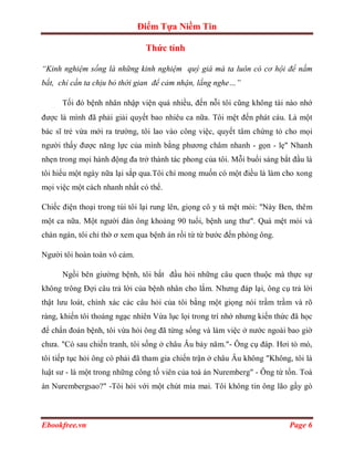 Điểm Tựa Niềm Tin

                               Thức tỉnh

“Kinh nghiệm sống là những kinh nghiệm quý giá mà ta luôn có cơ hội để nắm
bắt, chỉ cần ta chịu bỏ thời gian để cảm nhận, lắng nghe…”

      Tối đó bệnh nhân nhập viện quá nhiều, đến nỗi tôi cũng không tài nào nhớ
được là mình đã phải giải quyết bao nhiêu ca nữa. Tôi mệt đến phát cáu. Là một
bác sĩ trẻ vừa mới ra trường, tôi lao vào công việc, quyết tâm chứng tỏ cho mọi
người thấy được năng lực của mình bằng phương châm nhanh - gọn - lẹ" Nhanh
nhẹn trong mọi hành động đa trở thành tác phong của tôi. Mỗi buổi sáng bắt đầu là
tôi hiểu một ngày nữa lại sắp qua.Tôi chỉ mong muốn có một điều là làm cho xong
mọi việc một cách nhanh nhất có thể.

Chiếc điện thoại trong túi tôi lại rung lên, giọng cô y tá mệt mỏi: "Này Ben, thêm
một ca nữa. Một người đàn ông khoảng 90 tuổi, bệnh ung thư". Quá mệt mỏi và
chán ngán, tôi chỉ thờ ơ xem qua bệnh án rồi từ từ bước đến phòng ông.

Người tôi hoàn toàn vô cảm.

      Ngồi bên giường bệnh, tôi bắt đầu hỏi những câu quen thuộc mà thực sự
không trông Đợi câu trả lời của bệnh nhân cho lắm. Nhưng đáp lại, ông cụ trả lời
thật lưu loát, chính xác các câu hỏi của tôi bằng một giọng nói trầm trầm và rõ
ràng, khiến tôi thoáng ngạc nhiên Vừa lục lọi trong trí nhớ nhưng kiến thức đã học
để chẩn đoán bệnh, tôi vừa hỏi ông đã từng sống và làm việc ở nước ngoài bao giờ
chưa. "Có sau chiến tranh, tôi sống ở châu Âu bảy năm."- Ông cụ đáp. Hơi tò mò,
tôi tiếp tục hỏi ông có phải đã tham gia chiến trận ở châu Âu không "Không, tôi là
luật sư - là một trong những công tố viên của toà án Nuremberg" - Ông từ tốn. Toà
án Nurembergsao?" -Tôi hỏi với một chút mỉa mai. Tôi không tin ông lão gầy gò



Ebookfree.vn                                                               Page 6
 