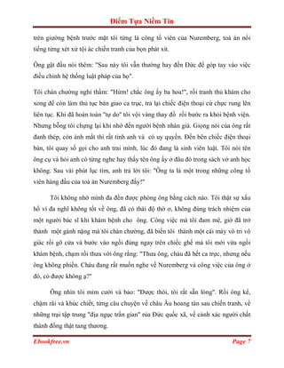 Điểm Tựa Niềm Tin

trên giường bệnh trước mặt tôi từng là công tố viên của Nuremberg, toà án nổi
tiếng từng xét xử tội ác chiến tranh của bọn phát xít.

Ông gật đầu nói thêm: "Sau này tôi vẫn thường hay đến Đức để góp tay vào việc
điều chỉnh hệ thống luật pháp của họ".

Tôi chán chường nghỉ thầm: "Hừm! chắc ông ấy ba hoa!", rồi tranh thủ khám cho
xong để còn làm thủ tục bàn giao ca trục, trả lại chiếc điện thoại cứ chực rung lên
liên tục. Khi đã hoàn toàn "tự do'' tôi vội vàng thay đồ rồi bước ra khỏi bệnh viện.
Nhưng bỗng tôi chựng lại khi nhớ đến người bệnh nhàn già. Giọng nói của ông rất
đanh thép, còn ánh mắt thì rất tinh anh và có uy quyền. Đến bên chiếc điện thoại
bàn, tôi quay số gọi cho anh trai mình, lúc đó đang là sinh viên luật. Tôi nói tên
ông cụ và hỏi anh có từng nghe hay thấy tên ông ấy ở đâu đó trong sách vở anh học
không. Sau vài phút lục tìm, anh trả lời tôi: "Ông ta là một trong những công tố
viên hàng đầu của toà án Nuremberg đấy!"

      Tôi không nhớ mình đa đến được phòng ông bằng cách nào. Tôi thật sự xấu
hổ vì đa nghĩ không tốt về ông, đã có thái độ thờ ơ, không đúng trách nhiệm của
một người bác sĩ khi khám bệnh cho ông. Công việc mà tôi đam mê, giờ đã trở
thành một gánh nặng mà tôi chán chường, đã biến tôi thành một cái máy vô tri vô
giác rồi gõ cửa và bước vào ngồi đúng ngay trên chiếc ghế mà tôi mới vừa ngồi
khám bệnh, chạm rồi thưa với ông rằng: "Thưa ông, cháu đã hết ca trực, nhưng nếu
ông không phiền. Cháu đang rất muốn nghe về Nuremberg và công việc của ông ở
đó, có được không ạ?"

      Ông nhìn tôi mỉm cười và bảo: "Được thôi, tôi rất sẵn lòng". Rồi ông kể,
chậm rãi và khúc chiết, từng câu chuyện về châu Âu hoang tàn sau chiến tranh, về
những trại tập trung "địa ngục trần gian" rủa Đức quốc xã, về cảnh xác người chất
thành đống thật tang thương.

Ebookfree.vn                                                                Page 7
 