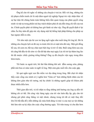 Điểm Tựa Niềm Tin

      Ông kể cho tôi nghe về những câu chuyện ở toà án. Đối với ông, những tên
tội phạm chiến tranh chỉ là một đám nguòi tội nghiệp Ngoại trù việc nhận thức về
sự bại trận thì chúng hoàn toàn không hiểu tầm quan trọng của phán quyết công
minh và trật tự trong phiên toà hay trách nhiệm phải đi sâu đến từng chi tiết của toà
án. Chính quyền phát xít không bao giờ hành xử như vậy. Ông đã quyết định ở lại
châu Âu bảy năm để góp sức xây dựng một hệ thống luật pháp không cho phép sự
bạo ngược diễn ra nữa.

       Tôi như một cậu bé con im lặng ngồi nghe như nuốt từng lời ông kể. Đó là
những câu chuyện lịch sử đã xảy ra trước khi tôi có mặt trên đời này. Một giờ đồng
hồ sau, tôi cảm ơn, bắt tay chào tạm biệt ông và trở về nhà. Buổi sáng hôm sau của
tôi cũng bắt đầu từ rất sớm và vẫn tất bật như mọi ngày Lúc tôi trở lại thăm ông lào
thì đã muộn: chiếc giường trống không? Ông cụ đã chuyển viện ngay trong đêm
hôm trước.

      Tôi bước ra ngoài trời, hít thở bầu không khí ướt đẫm sương sớm, phảng
phất mùi hoa cỏ mùa xuân và nghĩ về ông. Một cảm giác nuối tiếc cho cuộc gặp.

      Sờ quá ngắn ngủi xen lẫn niềm vui dịu dàng trong lòng. Bất chợt tôi nhận
thấy cuộc sống của mình có ý nghĩa hơn "Giàu có" hơn những bệnh nhân của tôi
không đơn giản như tôi tưởng, mà họ chính 1à những người giúp tôi khám phá
được nhiều điều hơn.

      Thời gian dần trôi, và tôi nhận ra rằng những ảnh hưởng của ông cụ đến tôi
không chỉ có thế. Dù công việc hàng ngày của tôi vân luôn đầy ắp, gây cho tôi
nhưng giờ phút căng thẳng và mệt nhoài, nhưng trong tôi đã có một thay đổi
lớn.Tôi bắt đầu để ý đến những sắc màu hình dáng và mùi vị của mọi sự vật những
thứ làm nên sự kỳ diệu cho cuộc sống thường ngày. Tôi trân trọng và chu đáo hơn



Ebookfree.vn                                                                 Page 8
 