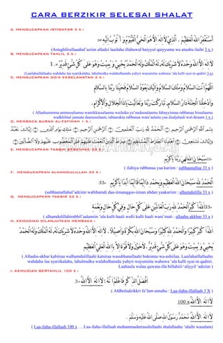 CARA BERZIKIR SELESAI SHALAT
A. MENGUCAPKAN ISTIGHFAR 3 X :
‫ﹶ‬‫ﻢ‬‫ﹾ‬‫ﻴ‬ِ‫ﻈ‬‫ﹶ‬‫ﻌ‬ْ‫ﻟ‬‫ﺍ‬َ‫ﻪﻠﻟ‬‫ﺍ‬‫ﹸ‬‫ﺮ‬ِ‫ﻔ‬ْ‫ﻐ‬َ‫ﺘ‬‫ﹾ‬‫ﺳ‬َ‫ﺃ‬.‫ﻟﻪ‬ِ‫ﺍ‬َ‫ﻻ‬‫ﹾ‬‫ﻱ‬ِ‫ﺬ‬‫ﱠ‬‫ﻟ‬ََََ‫ﺍ‬[ِ‫ﻪ‬‫ﹾ‬‫ﻴ‬َ‫ﻟ‬ِ‫ﺍ‬‫ﹸ‬‫ﺏ‬ْ‫ُﻮ‬‫ﺗ‬َ‫ﺃ‬ ‫ﹶ‬‫ﻭ‬‫ﹸ‬‫ﻡ‬‫ﹾ‬‫ﻮ‬‫ﱡ‬‫ﻴ‬َ‫ﻘ‬ْ‫ﻟ‬‫ﺍ‬‫ﱡ‬‫ﻲ‬‫ﹶ‬‫ﺤ‬ْ‫ﻟ‬‫ﺍ‬‫ﹶ‬‫ﻮ‬‫ﹸ‬‫ﻫ‬‫ﱠ‬‫ﻻ‬ِ‫ﺍ‬َ×3
(Astaghfirullaaahal’aziim alladzi laailaha illahuwal haiyyul qaiyyumu wa atuubu ilaihi 3 x )
B. MENGUCAPKAN TAHLIL 3 X :
‫ﻟﻪ‬ِ‫ﺍ‬َ‫ﻻ‬[َ‫ﹸ‬‫ﻪ‬َ‫ﻟ‬‫ﹶ‬‫ﻚ‬‫ﹾ‬‫ﻳ‬ِ‫ﺮ‬‫ﹶ‬‫ﺷ‬َ‫ﻻ‬‫ﹸ‬‫ﻩ‬‫ﹶ‬‫ﺪ‬‫ﹾ‬‫ﺣ‬‫ﹶ‬‫ﻭ‬َ‫ﻪﻠﻟ‬‫ﺍ‬‫ﱠ‬‫ﻻ‬ِ‫ﺍ‬,‫ﹶﻠﻰ‬‫ﻋ‬‫ﹶ‬‫ﻮ‬‫ﹸ‬‫ﻫ‬‫ﹶ‬‫ﻭ‬‫ﹸ‬‫ﺖ‬‫ﹾ‬‫ﻴ‬ِِ‫ﻤ‬‫ﹸ‬‫ﻳ‬ ‫ﹶ‬‫ﻭ‬‫ﹾ‬‫ﻲ‬ِِِ‫ﻴ‬‫ﹾ‬‫ﺤ‬‫ﹸ‬‫ﻳ‬‫ﹸ‬‫ﺪ‬‫ﹾ‬‫ﻤ‬‫ﹶ‬‫ﺤ‬ْ‫ﻟ‬‫ﺍ‬‫ﹸ‬‫ﻪ‬َ‫ﻟ‬‫ﹶ‬‫ﻭ‬‫ﹸ‬‫ﻚ‬ْ‫ﻠ‬‫ﹸ‬‫ﻤ‬ْ‫ﻟ‬‫ﺍ‬‫ﹸ‬‫ﻪ‬َ‫ﻟ‬[‫ﹰ‬‫ﺮ‬‫ﹾ‬‫ﻳ‬ِ‫ﺪ‬َ‫ﻗ‬ٍ‫ﺊ‬ْ‫ﹶ‬‫ﺷ‬‫ﱢ‬‫ﻞ‬ُ‫ﻛ‬×.1
(Laailahaillallaahu wahdahu laa syariikalahu, lahulmulku walahulhamdu yuhyii wayumiitu wahuwa ‘ala kulli syai-in qadiiri 3 x)
C. MENGUCAPKAN DO’A KESELAMATAN 3 X :
ِّ‫ﻴ‬‫ﹶ‬‫ﺤ‬َ‫ﻓ‬‫ﹸ‬‫ﻡ‬‫ﹶ‬‫ﻼ‬‫ﱠ‬‫ﺴ‬‫ﻟ‬‫ﺍ‬‫ﹸ‬‫ﺩ‬‫ﹾ‬‫ﻮ‬‫ﹸ‬‫ﻌ‬‫ﹶ‬‫ﻳ‬‫ﹶ‬‫ﻚ‬‫ﹾ‬‫ﻴ‬َ‫ﻟ‬ِ‫ﺍ‬‫ﹶ‬‫ﻭ‬‫ﹸ‬‫ﻡ‬‫ﹶ‬‫ﻼ‬‫ﱠ‬‫ﺴ‬‫ﻟ‬‫ﺍ‬‫ﹶ‬‫ﻚ‬‫ﹾ‬‫ﻨ‬ِ‫ﻣ‬‫ﹶ‬‫ﻭ‬‫ﹸ‬‫ﻡ‬‫ﹶ‬‫ﻼ‬‫ﱠ‬‫ﺴ‬‫ﻟ‬‫ﺍ‬‫ﹶ‬‫ﺖ‬ْ‫ﻧ‬َ‫ﺍ‬‫ﱠ‬‫ﻢ‬‫ﹸ‬‫ﻬ‬‫ﱠ‬‫ﻠ‬‫ﻟ‬َ‫ﺍ‬ِ‫ﻡ‬‫ﹶ‬‫ﻼ‬‫ﱠ‬‫ﺴ‬‫ﻟ‬‫ﺎ‬‫ِﺑ‬‫ﹶﺎ‬‫ﻨ‬‫ﱠ‬‫ﺑ‬‫ﹶ‬‫ﺭ‬‫ﹶﺎ‬‫ﻨ‬
ِ‫ﻡ‬‫ﹶ‬‫ﻼ‬‫ﱠ‬‫ﺴ‬‫ﻟ‬‫ﺍ‬‫ﹸ‬‫ﺭ‬‫ﹶﺍ‬‫ﺩ‬َ‫ﺔ‬‫ﱠ‬‫ﻨ‬‫ﹶ‬‫ﺠ‬ْ‫ﻟ‬‫ﺍ‬‫ﹶﺎ‬‫ﻨ‬ْ‫ﻠ‬ِ‫ﺧ‬‫ﹾ‬‫ﺩ‬َ‫ﺍ‬‫ﹶ‬‫ﻭ‬,ِ‫ﻡ‬‫ﹶﺍ‬‫ﺮ‬ْ‫ﻛ‬ِ‫ﻻ‬ْ‫ﺍ‬‫ﹶ‬‫ﻭ‬ِ‫ﻝ‬‫ﹶ‬‫ﻼ‬‫ﹶ‬‫ﺠ‬ْ‫ﻟ‬‫ﺍ‬‫َﺍ‬‫ﺫ‬‫ﹶﺎ‬‫ﻳ‬‫ﹶ‬‫ﺖ‬‫ﹾ‬‫ﻴ‬َ‫ﻟ‬‫ﺎ‬‫ﹶ‬‫ﻌ‬َ‫ﺗ‬‫ﹶ‬‫ﻭ‬‫ﹶﺎ‬‫ﻨ‬‫ﱠ‬‫ﺑ‬‫ﹶ‬‫ﺭ‬‫ﹶ‬‫ﺖ‬ْ‫ﻛ‬‫ﹶ‬‫ﺭ‬‫ﹶﺎ‬‫ﺒ‬َ‫ﺗ‬.
( Allaahummma anntassalaamu wamikkassalaamu wailaika ya’uudussalaamu fahayyinnaa rabbanaa bissalaamu
wadkhilnal jannata daarassalaam, tabaarakta rabbanaa wata’aalaita yaa dzaljalaali wal-ikraam 1 x )
D. MEMBACA SURAH AL-FATIHAH 1 X :
Οó¡Î0«!$#Ç⎯≈uΗ÷q§9$#ÉΟŠÏm§9$#∩⊇∪ß‰ôϑysø9$#¬!Å_Uu‘š⎥⎫Ïϑn=≈yèø9$#∩⊄∪Ç⎯≈uΗ÷q§9$#ÉΟŠÏm§9$#∩⊂∪Å7Î=≈tΒÏΘöθtƒÉ⎥⎪Ïe$!$#∩⊆∪x‚$−ƒÎ)ß‰ç7÷ètΡ
y‚$−ƒÎ)uρÚ⎥⎫ÏètGó¡nΣ∩∈∪$tΡÏ‰÷δ$#xÞ≡uÅ_Ç9$#tΛ⎧É)tGó¡ßϑø9$#∩∉∪xÞ≡uÅÀt⎦⎪Ï%©!$#|Môϑyè÷Ρr&öΝÎγø‹n=tãÎöxîÅUθàÒøóyϑø9$#óΟÎγø‹n=tæŸωuρt⎦⎫Ïj9!$Ò9$#∩∠∪
E. MENGUCAPKAN TASBIH SEBANYAK 33 X :
ِ‫ﻢ‬‫ﹾ‬‫ﻳ‬ِ‫ﺮ‬َ‫ﻛ‬‫ﹶﺎ‬‫ﻳ‬‫ﹶﺎ‬‫ﻨ‬‫ﱠ‬‫ﺑ‬‫ﹶ‬‫ﺭ‬‫ﹶ‬‫ﻲ‬ِ‫ﻬ‬َ‫ﻟ‬ِ‫ﺍ‬ِ‫ﻪﻠﻟ‬‫ﺍ‬‫ﹶ‬‫ﻥ‬‫ﹶﺎ‬‫ﺤ‬‫ﹾ‬‫ﺒ‬‫ﹸ‬‫ﺳ‬33×
( ilahiya rabbanaa yaa kariim : subhaanallaa 33 x )
F. MENGUCAPKAN ALHAMDULILLAH 33 X :
33× ِ‫ﻢ‬‫ﹾ‬‫ﻳ‬ِ‫ﺮ‬َ‫ﻛ‬‫ﹶﺎ‬‫ﻳ‬‫ﹰﺍ‬‫ﺪ‬‫ﹾ‬‫ﺑ‬َ‫ﺍ‬‫ﹰﺎ‬‫ﻤ‬‫ﹾ‬‫ﻳ‬ِ‫ﺍ‬‫َﺎ‬‫ﻗ‬‫ﹰﺎ‬‫ﻤ‬‫ﹾ‬‫ﻳ‬ِ‫ﺍ‬‫ﹶﺍ‬‫ﺩ‬ِ‫ﺪ‬‫ﹾ‬‫ﻤ‬‫ﹶ‬‫ﺤ‬ِ‫ﺑ‬‫ﹶ‬‫ﻭ‬ِ‫ﻢ‬‫ﹾ‬‫ﻴ‬ِ‫ﻈ‬‫ﹶ‬‫ﻌ‬ْ‫ﻟ‬‫ﺍ‬َ‫ﻪﻠﻟ‬‫ﺍ‬‫ﹶ‬‫ﻥ‬‫ﹶﺎ‬‫ﺤ‬‫ﹾ‬‫ﺒ‬‫ﹸ‬‫ﺳ‬‫ِﻪﻠﻟ‬‫ﹸ‬‫ﺪ‬‫ﹾ‬‫ﻤ‬‫ﹶ‬‫ﺤ‬ْ‫ﻟ‬َ‫ﺍ‬
(subhaanallahul’adziim wabihamdi daa-iimanqqoo-iiman abdan yaakariim : alhamdulilla 33 x )
G. MENGUCAPKAN TAKBIR 33 X :
ِ‫ﺔ‬‫ﹶ‬‫ﻤ‬‫ﹾ‬‫ﻌ‬ِ‫ﻧ‬‫ﹶ‬‫ﻭ‬ٍ‫ﻝ‬‫ﹶﺎ‬‫ﺣ‬ٍّ‫ﻞ‬ُ‫ﻛ‬‫ﹾ‬‫ﻲ‬ِ‫ﻓ‬‫ﹶ‬‫ﻭ‬ ٍ‫ﻝ‬‫ﹶﺎ‬‫ﺣ‬ٍّ‫ﻞ‬ُ‫ﻛ‬ [‫ﻰ‬‫ﹶﻠ‬‫ﻋ‬ِ‫ﻦ‬‫ﹾ‬‫ﻴ‬َِِ‫ﳌ‬‫ﹶﺎ‬‫ﻌ‬ْ‫ﻟ‬‫ﺍ‬‫ﱢ‬‫ﺏ‬‫ﹶ‬‫ﺭ‬ِ‫ﻪﻠﻟ‬ِ‫ﹸ‬‫ﺪ‬‫ﹾ‬‫ﻤ‬‫ﹶ‬‫ﺤ‬ْ‫ﻟ‬َ‫ﺍ‬‫ﹸ‬‫ﺮ‬‫ﹶ‬‫ﺒ‬ْ‫ﻛ‬ َ‫ﺍ‬ُ‫ﻪﻠﻟ‬َ‫ﺍ‬33×
( alhamdulillahirabbil’aalamiin ‘ala kulli haali wafii kulli haali wani’mati : allaahu akkbar 33 x )
H. KEMUDIAN DILANJUTKAN MEMBACA :
‫ﹰ‬‫ﻼ‬‫ﹾ‬‫ﻴ‬ِ‫ﺻ‬َ‫ﺍ‬‫ﹶ‬‫ﻭ‬‫ﹰ‬‫ﺓ‬‫ﹶ‬‫ﺮ‬ْ‫ﻜ‬‫ُﺑ‬ِ‫ﻪﻠﻟ‬‫ﺍ‬‫ﹶ‬‫ﻥ‬‫ﹶﺎ‬‫ﺤ‬‫ﹾ‬‫ﺒ‬‫ﹸ‬‫ﺳ‬‫ﹶ‬‫ﻭ‬‫ﹰﺍ‬‫ﺮ‬‫ﹾ‬‫ﻴ‬ِ‫ﺜ‬َ‫ﻛ‬ِ‫ﻪﻠﻟ‬ِ‫ﹸ‬‫ﺪ‬‫ﹾ‬‫ﻤ‬‫ﹶ‬‫ﺤ‬ْ‫ﻟ‬‫ﺍ‬‫ﹶ‬‫ﻭ‬‫ﹰﺍ‬‫ﺮ‬‫ﹾ‬‫ﻴ‬ِ‫ﺒ‬َ‫ﻛ‬‫ﹸ‬‫ﺮ‬‫ﹶ‬‫ﺒ‬ْ‫ﻛ‬ َ‫ﺍ‬ُ‫ﻪﻠﻟ‬َ‫ﺍ‬.‫ﻟﻪ‬ِ‫ﺍ‬َ‫ﻻ‬[َ‫ﹸ‬‫ﻪ‬َ‫ﻟ‬‫ﹶ‬‫ﻚ‬‫ﹾ‬‫ﻳ‬‫ﺮ‬ِ‫ﹶ‬‫ﺷ‬َ‫ﻻ‬‫ﹸ‬‫ﻩ‬‫ﹶ‬‫ﺪ‬‫ﹾ‬‫ﺣ‬‫ﹶ‬‫ﻭ‬ُ‫ﻪﻠﻟ‬‫ﺍ‬‫ﱠ‬‫ﻻ‬ِ‫ﺍ‬,‫ﹸ‬‫ﺪ‬‫ﹾ‬‫ﻤ‬‫ﹶ‬‫ﺤ‬ْ‫ﻟ‬‫ﺍ‬‫ﹸ‬‫ﻪ‬َ‫ﻟ‬‫ﹶ‬‫ﻭ‬‫ﹸ‬‫ﻚ‬ْ‫ﻠ‬‫ﹸ‬‫ﻤ‬ْ‫ﻟ‬‫ﺍ‬‫ﹸ‬‫ﻪ‬َ‫ﻟ‬
‫ﹶﻠﻰ‬‫ﻋ‬‫ﹶ‬‫ﻮ‬‫ﹸ‬‫ﻫ‬‫ﹶ‬‫ﻭ‬‫ﹸ‬‫ﺖ‬‫ﹾ‬‫ﻴ‬ِ‫ﻤ‬‫ﹸ‬‫ﻳ‬ ‫ﹶ‬‫ﻭ‬‫ﹾ‬‫ﻲ‬ِ‫ﻴ‬‫ﹾ‬‫ﺤ‬‫ﹸ‬‫ﻳ‬[‫ﹲ‬‫ﺮ‬‫ﹾ‬‫ﻳ‬ِ‫ﺪ‬َ‫ﻗ‬ٍ‫ﺊ‬ْ‫ﹶ‬‫ﺷ‬ِّ‫ﻞ‬ُ‫ﻛ‬.‫ﹾﻢ‬‫ﻴ‬ِ‫ﻈ‬‫ﹶ‬‫ﻌ‬‫ﻟ‬ْ‫ﺍ‬‫ﱢ‬‫ﻲ‬ِ‫ﻠ‬‫ﹶ‬‫ﻌ‬ْ‫ﻟ‬‫ﺍ‬ِ‫ﻪﻠﻟ‬‫ِﺍ‬‫ﺎ‬‫ﺑ‬‫ﱠ‬‫ِﻻ‬‫ﺍ‬‫ﹶ‬‫ﺓ‬‫ﱠ‬‫ﻮ‬ُ‫ﻗ‬َ‫ﻻ‬‫ﹶ‬‫ﻭ‬َ‫ﻝ‬‫ﹾ‬‫ﻮ‬‫ﹶ‬‫ﺣ‬َ‫ﻻ‬
( Allaahu-akbar kabiiraa walhamdulillaahi katsiraa wasubhanallaahi bukratau wa-ashiilaa. Laailahaillallaahu
wahdahu laa syariikalahu, lahulmulku walahulhamdu yuhyii wayumiitu wahuwa ‘ala kulli syai-in qadiiri.
Laahaula walaa quwata-illa billahiil-‘aliyyil ‘adziim )
I. KEMUDIAN BERTAHLIL 100 X :
ِّ‫ﺬ‬‫ﻟ‬‫ﺍ‬ُ‫ﻞ‬َ‫ﻀ‬ْ‫ﻓ‬َ‫ﺍ‬‫ﹸ‬‫ﻪ‬‫ﱠ‬‫ﻧ‬ َ‫ﺍ‬‫ﹾ‬‫ﻢ‬َ‫ﻠ‬‫ﹾ‬‫ﻋ‬‫َﺎ‬‫ﻓ‬ِ‫ﺮ‬ْ‫ﻛ‬:‫ﹶ‬‫ﻪ‬‫ﻟ‬ِ‫ﺍ‬َ‫ﻻ‬[‫ﱠ‬‫ﻻ‬ِ‫ﺍ‬ُ‫ﻪﻠﻟ‬‫ﺍ‬×3
( Afdholudzikkri fa’lam annahu : Laa-ilaha-illallaah 3 X )
‫ﹶ‬‫ﻪ‬‫ﻟ‬ِ‫ﺍ‬َ‫ﻻ‬[ُ‫ﻪﻠﻟ‬‫ﺍ‬‫ﱠ‬‫ﻻ‬ِ‫ﺍ‬x001
‫ﹶ‬‫ﻪ‬‫ﻟ‬ِ‫ﺍ‬َ‫ﻻ‬[ُ‫ﻪﻠﻟ‬‫ﺍ‬‫ﱠ‬‫ﻻ‬ِ‫ﺍ‬‫ﹶ‬‫ﻢ‬‫ﱠ‬‫ﻠ‬‫ﹶ‬‫ﺳ‬‫ﹶ‬‫ﻭ‬ِ‫ﻪ‬‫ﹾ‬‫ﻴ‬َ‫ﻠ‬‫ﹶ‬‫ﻋ‬ُ‫ﻪﻠﻟ‬‫ﺍ‬‫ﱠﻰ‬‫ﻠ‬‫ﹶ‬‫ﺻ‬ِ‫ﻪﻠﻟ‬‫ﺍ‬ُ‫ﻝ‬‫ﹾ‬‫ﻮ‬‫ﹸ‬‫ﺳ‬‫ﹶ‬‫ﺭ‬‫ﹲ‬‫ﺪ‬‫ﱠ‬‫ﻤ‬‫ﹶ‬‫ﺤ‬‫ﹸ‬‫ﻣ‬.
( Laa-ilaha-illallaah 100 x … Laa-ilaha-illallaah muhammadarrasulullaahi shalallaahu ‘alaihi wasalam)
 