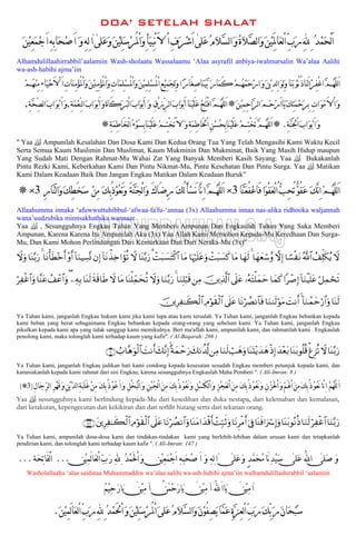 DOA’ SETELAH SHALAT
‫ﹶﻠﻰ‬‫ﻋ‬‫ﹸ‬‫ﻡ‬‫ﹶ‬‫ﻼ‬‫ﱠ‬‫ﺴ‬‫ﻟ‬‫ﺍ‬‫ﹶ‬‫ﻭ‬‫ﹸ‬‫ﺓ‬‫ﹶ‬‫ﻼ‬‫ﱠ‬‫ﺼ‬‫ﻟ‬‫ﺍ‬‫ﹶ‬‫ﻭ‬‫ﹶ‬‫ﻦ‬‫ﹾ‬‫ﻴ‬َِِ‫ﳌ‬‫ﹶﺎ‬‫ﻌ‬‫ﻟ‬ْ‫ﺍ‬ِّ‫ﺏ‬‫ﹶ‬‫ﺭ‬ِ‫ﻪﻠﻟ‬ِ‫ﹸ‬‫ﺪ‬‫ﹾ‬‫ﻤ‬‫ﹶ‬‫ﺤ‬ْ‫ﻟ‬َ‫ﺍ‬[‫ﹶﻠﻰ‬‫ﻋ‬‫ﹶ‬‫ﻭ‬‫ﹶ‬‫ﻦ‬‫ﹾ‬‫ﻴ‬ِ‫ﻠ‬‫ﹶ‬‫ﺳ‬‫ﹾ‬‫ﺮ‬ُ‫ﳌ‬ْ‫ﺍ‬‫ﹶ‬‫ﻭ‬ِ‫ﹶﺄ‬‫ﻴ‬ِ‫ﺒ‬ْ‫ﻧ‬َ‫ﻻ‬ ْ‫ﺍ‬ِ‫ﻑ‬‫ﹶ‬‫ﺮ‬‫ﹾ‬‫ﺷ‬َ‫ﺍ‬[‫ﺍ‬[‫ﹶ‬‫ﻦ‬‫ﹾ‬‫ﻴ‬ِ‫ﻌ‬‫ﹶ‬‫ﻤ‬‫ﹾ‬‫ﺟ‬َ‫ﺍ‬ِ‫ﻪ‬ِ‫ﺑ‬‫ﹶﺎ‬‫ﺤ‬‫ﹾ‬‫ﺻ‬َ‫ﺍ‬ ‫ﹶ‬‫ﻭ‬ِ‫ﻪ‬ِ‫ﻟ‬
Alhamdulillaahirrabbil’aalamiin Wash-sholaatu Wassalaamu ‘Alaa asyrafil anbiya-iwalmursalin Wa’alaa Aalihi
wa-ash-habihi ajma’iin
ِ‫ﻨ‬ِ‫ﻣ‬‫ﹾ‬‫ﺆ‬ُ‫ﳌ‬ْ‫ﺍ‬‫ﹶ‬‫ﻭ‬ِ‫ﺕ‬‫ﹶﺎ‬‫ﻤ‬ِ‫ﻠ‬‫ﹾ‬‫ﺴ‬ُ‫ﳌ‬ْ‫ﺍ‬‫ﹶ‬‫ﻭ‬‫ﹶ‬‫ﻦ‬‫ﹾ‬‫ﻴ‬ِ‫ﻤ‬ِ‫ﻠ‬‫ﹾ‬‫ﺴ‬ُ‫ﳌ‬ْ‫ﺍ‬ِ‫ﻊ‬‫ﹾ‬‫ﻴ‬ِ‫ﻤ‬‫ﹶ‬‫ﺠ‬ِ‫ﻟ‬‫ﹶ‬‫ﻭ‬‫ﺍ‬‫ﹰ‬‫ﺭ‬‫َﺎ‬‫ﻐ‬ِ‫ﺻ‬‫ﹶﺎ‬‫ﻨ‬‫ﹶ‬‫ﻴ‬‫ﱠ‬‫ﺑ‬ ‫ﹶ‬‫ﺭ‬‫ﹶﺎ‬‫ﻤ‬َ‫ﻛ‬‫ﹾ‬‫ﻢ‬‫ﹸ‬‫ﻬ‬‫ﹾ‬‫ﻤ‬‫ﹶ‬‫ﺣ‬‫ﹾ‬‫ﺭ‬‫ﺍ‬‫ﹶ‬‫ﻭ‬‫ﹶ‬‫ﻦ‬‫ﹾ‬‫ﻳ‬ِ‫ِﺪ‬‫ﻟ‬‫ﺍ‬‫ﹶ‬‫ﻮ‬ِ‫ﻟ‬‫ﹶ‬‫ﻭ‬‫ﹶﺎ‬‫ﻨ‬‫ﹶ‬‫ﺑ‬‫ﹾ‬‫ﻮ‬ُ‫ﻧ‬ُ‫ﺫ‬‫ﹶﺎ‬‫ﻨ‬َ‫ﻟ‬‫ﺍ‬‫ﹾ‬‫ﺮ‬ِ‫ﻔ‬ْ‫ﻏ‬‫ﺍ‬‫ﱠ‬‫ﻢ‬‫ﹸ‬‫ﻬ‬‫ﱠ‬‫ﻠ‬‫ﻟ‬َ‫ﺍ‬َ‫ﺍ‬ِ‫ﺕ‬‫ﹶﺎ‬‫ﻨ‬ِ‫ﻣ‬‫ﹾ‬‫ﺆ‬ُ‫ﳌ‬ْ‫ﺍ‬‫ﹶ‬‫ﻭ‬‫ﹶ‬‫ﻦ‬‫ﹾ‬‫ﻴ‬‫ﹾ‬‫ﻢ‬‫ﹸ‬‫ﻬ‬‫ﹾ‬‫ﻨ‬ِ‫ﻣ‬ِ‫ﺀ‬‫ﹶﺎ‬‫ﻴ‬‫ﹾ‬‫ﺣ‬َ‫ﻻ‬ْ
‫ﹶ‬‫ﻦ‬‫ﹾ‬‫ﻴ‬ِ‫ﻤ‬ِ‫ﺣ‬‫ﱠﺍ‬‫ﺮ‬‫ﻟ‬‫ﺍ‬‫ﹶ‬‫ﻢ‬‫ﹶ‬‫ﺣ‬‫ﹾ‬‫ﺭ‬َ‫ﺍ‬‫ﹶﺎ‬‫ﻳ‬‫ﹶ‬‫ﻚ‬ِ‫ﺘ‬‫ﹶ‬‫ﻤ‬‫ﹾ‬‫ﺣ‬‫ﹶ‬‫ﺮ‬ِ‫ﺑ‬ ِ‫ﺕ‬‫ﺍ‬‫ﹶ‬‫ﻮ‬‫ﹾ‬‫ﻣ‬َ‫ﻻ‬ْ‫ﺍ‬‫ﹶ‬‫ﻭ‬*ِ‫ﻕ‬ْ‫ﺯ‬ِّ‫ﺮ‬‫ﻟ‬‫ﺍ‬‫ﹶ‬‫ﺏ‬‫ﹶﺍ‬‫ﻮ‬‫ﹾ‬‫ﺑ‬َ‫ﺍ‬‫ﹶﺎ‬‫ﻨ‬‫ﹾ‬‫ﻴ‬َ‫ﻠ‬‫ﹶ‬‫ﻋ‬‫ﹾ‬‫ﺢ‬َ‫ﺘ‬ْ‫ﻓ‬‫ﺍ‬‫ﱠ‬‫ﻢ‬‫ﹸ‬‫ﻬ‬‫ﱠ‬‫ﻠ‬‫ﻟ‬َ‫ﺍ‬‫ﹶ‬‫ﻭ‬ِ‫ﺔ‬‫ﹶ‬‫ﻤ‬‫ﹾ‬‫ﻌ‬ِّ‫ﻨ‬‫ﻟ‬‫ﺍ‬‫ﹶ‬‫ﺏ‬‫ﺍ‬‫ﹶ‬‫ﻮ‬‫ﹾ‬‫ﺑ‬َ‫ﺍ‬‫ﹶ‬‫ﻭ‬‫ﹶ‬‫ﺓ‬‫َﺎ‬‫ﻛ‬‫ﹶ‬‫ﺮ‬‫ﹶ‬‫ﺒ‬ْ‫ﻟ‬‫ﺍ‬‫ﹶ‬‫ﺏ‬‫ﹶﺍ‬‫ﻮ‬‫ﹾ‬‫ﺑ‬َ‫ﺍ‬,ِ‫ﺔ‬‫ﱠ‬‫ﺤ‬ِّ‫ﺼ‬‫ﻟ‬‫ﺍ‬‫ﹶ‬‫ﺏ‬‫ﺍ‬‫ﹶ‬‫ﻮ‬‫ﹾ‬‫ﺑ‬َ‫ﺍ‬‫ﹶ‬‫ﻭ‬,
ِ‫ﺔ‬‫ﱠ‬‫ﻨ‬َ‫ﳉ‬ْ‫ﺍ‬‫ﹶ‬‫ﺏ‬‫ﺍ‬‫ﹶ‬‫ﻮ‬‫ﹾ‬‫ﺑ‬َ‫ﺍ‬‫ﹶ‬‫ﻭ‬.*ِ‫ﺔ‬‫ﹶ‬‫ﻤ‬ِ‫ﻃ‬‫َﺎ‬‫ﺨ‬ْ‫ﻟ‬‫ﺍ‬‫ﹸ‬‫ﺀ‬‫ﹾ‬‫ﻮ‬‫ﹸ‬‫ﺴ‬ِ‫ﺑ‬‫ﹶﺎ‬‫ﻨ‬‫ﹾ‬‫ﻴ‬َ‫ﻠ‬‫ﹶ‬‫ﻋ‬‫ﹾ‬‫ﻢ‬ِ‫ﺘ‬ْ‫ﺨ‬َ‫ﺗ‬َ‫ﻻ‬ ‫ﹶ‬‫ﻭ‬ِ‫ﺔ‬‫ﹶ‬‫ﻤ‬ِ‫ﻃ‬‫َﺎ‬‫ﳋ‬ْ‫ﺍ‬ِ‫ﻦ‬‫ﹾ‬‫ﺴ‬‫ﹸ‬‫ﺤ‬ِ‫ﺑ‬‫ﹶﺎ‬‫ﻨ‬‫ﹾ‬‫ﻴ‬َ‫ﻠ‬‫ﹶ‬‫ﻋ‬‫ﹾ‬‫ﻢ‬ِ‫ﺘ‬ْ‫ﺨ‬َ‫ﺗ‬‫ﱠ‬‫ﻢ‬‫ﹸ‬‫ﻬ‬‫ﱠ‬‫ﻠ‬‫ﻟ‬َ‫ﺍ‬*
" Yaa  Ampunilah Kesalahan Dan Dosa Kami Dan Kedua Orang Tua Yang Telah Mengasihi Kami Waktu Kecil
Serta Semua Kaum Muslimin Dan Muslimat, Kaum Mukminin Dan Mukminat, Baik Yang Masih Hidup maupun
Yang Sudah Mati Dengan Rahmat-Mu Wahai Zat Yang Banyak Memberi Kasih Sayang. Yaa  Bukakanlah
Pintu Rezki Kami, Keberkahan Kami Dan Pintu Nikmat-Mu, Pintu Kesehatan Dan Pintu Surga. Yaa  Matikan
Kami Dalam Keadaan Baik Dan Jangan Engkau Matikan Dalam Keadaan Buruk”
‫ﱠﺎ‬‫ﻨ‬‫ﹶ‬‫ﻌ‬ُ‫ﻔ‬‫ﹾ‬‫ﻋ‬‫َﺎ‬‫ﻓ‬‫ﹶﺍ‬‫ﻮ‬ْ‫ﻔ‬‫ﹶ‬‫ﻌ‬ْ‫ﻟ‬‫ﺍ‬ُ‫ﱡ‬‫ﺐ‬ِ‫ﺤ‬ُ‫ﺗ‬‫ﱞ‬‫ﻮ‬ُ‫ﻔ‬‫ﹶ‬‫ﻋ‬ ‫ﹶ‬‫ﻚ‬‫ﱠ‬‫ﻧ‬ِ‫ﺍ‬‫ﹼ‬‫ﻢ‬‫ﹸ‬‫ﻬ‬‫ﱠ‬‫ﻠ‬‫ﻟ‬َ‫ﺍ‬3×‫ﹶ‬‫ﻚ‬ُ‫ﻟ‬َ‫ﺄ‬‫ﹾ‬‫ﺴ‬َ‫ﻧ‬‫ﱠﺎ‬‫ﻧ‬ِ‫ﺍ‬‫ﱠ‬‫ﻢ‬‫ﹸ‬‫ﻬ‬‫ﱠ‬‫ﻠ‬‫ﻟ‬َ‫ﺍ‬َ‫ﻙ‬‫َﺎ‬‫ﺿ‬ِ‫ﺭ‬َ‫ﺔ‬‫ﱠ‬‫ﻨ‬‫ﹶ‬‫ﺠ‬ْ‫ﻟ‬‫ﺍ‬‫ﹶ‬‫ﻭ‬‫ﹶ‬‫ﻚ‬ِ‫ﺑ‬ُ‫ﺫ‬‫ﹾ‬‫ﻮ‬‫ﹸ‬‫ﻌ‬َ‫ﻧ‬‫ﹶ‬‫ﻭ‬‫ﹾ‬‫ﻦ‬ِ‫ﻣ‬ِ‫ﺭ‬‫ﱠﺎ‬‫ﻨ‬‫ﻟ‬‫ﺍ‬‫ﹶ‬‫ﻭ‬‫ﹶ‬‫ﻚ‬ِ‫ﻄ‬َ‫ﺨ‬‫ﹶ‬‫ﺳ‬3×*
Allaahumma innaka ‘afuwwuttuhibbul-‘afwaa-fa'fu-‘annaa (3x) Allaahumma innaa nas-alika ridhooka waljannah
wana’uudzubika minnsakhathika wannaar
Yaa  , Sesungguhnya Engkau Tuhan Yang Memberi Ampunan Dan Engkaulah Tuhan Yang Suka Memberi
Ampunan, Karena Karena Itu Ampunilah Aku (3x) Yaa Allah Kami Memohon Kepada-Mu Keredhaan Dan Surga-
Mu, Dan Kami Mohon Perlindungan Dari Kemurkaan Dan Dari Neraka-Mu (3x)"
Ÿωß#Ïk=s3ãƒª!$#$²¡øtΡωÎ)$yγyèó™ãρ4$yγs9$tΒôMt6|¡x.$pκön=tãuρ$tΒôMt6|¡tFø.$#3$oΨ−/u‘Ÿω!$tΡõ‹Ï{#xσè?βÎ)!$uΖŠÅ¡®Σ÷ρr&$tΡù'sÜ÷zr&4$oΨ−/u‘Ÿωuρ
ö≅Ïϑóss?!$uΖøŠn=tã#ô¹Î)$yϑx.…çμtFù=yϑym’n?tãš⎥⎪Ï%©!$#⎯ÏΒ$uΖÎ=ö6s%4$uΖ−/u‘Ÿωuρ$oΨù=Ïdϑysè?$tΒŸωsπs%$sÛ$oΨs9⎯ÏμÎ/(ß#ôã$#uρ$¨ΨtãöÏøî$#uρ
$oΨs9!$uΖôϑymö‘$#uρ4|MΡr&$uΖ9s9öθtΒ$tΡöÝÁΡ$$sù’n?tãÏΘöθs)ø9$#š⎥⎪ÍÏ≈x6ø9$#
Ya Tuhan kami, janganlah Engkau hukum kami jika kami lupa atau kami tersalah. Ya Tuhan kami, janganlah Engkau bebankan kepada
kami beban yang berat sebagaimana Engkau bebankan kepada orang-orang yang sebelum kami. Ya Tuhan kami, janganlah Engkau
pikulkan kepada kami apa yang tidak sanggup kami memikulnya. Beri ma'aflah kami, ampunilah kami, dan rahmatilah kami . Engkaulah
penolong kami, maka tolonglah kami terhadap kaum yang kafir". ( Al-Baqarah: 286 )
$oΨ−/u‘ŸωùøÌ“è?$oΨt/θè=è%y‰÷èt/øŒÎ)$oΨoK÷ƒy‰yδó=yδuρ$uΖs9⎯ÏΒy7Ρà$©!ºπyϑômu‘4y7¨ΡÎ)|MΡr&Ü>$¨δuθø9$#∩∇∪
Ya Tuhan kami, janganlah Engkau jadikan hati kami condong kepada kesesatan sesudah Engkau memberi petunjuk kepada kami, dan
karuniakanlah kepada kami rahmat dari sisi Engkau; karena sesungguhnya Engkaulah Maha Pemberi ". ( Ali-Imran: 8 )
‫ﹾ‬‫ﻮ‬‫ﹸ‬‫ﻌ‬َ‫ﻧ‬‫ﱠﺎ‬‫ﻧ‬ِ‫ﺍ‬ ‫ﱠ‬‫ﻢ‬‫ﹸ‬‫ﻬ‬‫ﱠ‬‫ﻠ‬‫ﻟ‬َ‫ﺍ‬‫ﹾ‬‫ﺰ‬َ‫ﳊ‬ْ‫ﺍ‬‫ﹶ‬‫ﻭ‬‫ﱢ‬‫ﻢ‬َ‫ﳍ‬ْ‫ﺍ‬‫ﹶ‬‫ﻦ‬ِ‫ﻣ‬‫ﹶ‬‫ﻚ‬ِ‫ﺑ‬ُ‫ﺫ‬ِ‫ﻥ‬ِ‫ﻝ‬‫ﹶﺎ‬‫ﺟ‬‫ﱢ‬‫ﺮ‬‫ﻟ‬‫ﺍ‬ ِ‫ﺮ‬‫ﹾ‬‫ﻬ‬َ‫ﻗ‬‫ﹶ‬‫ﻭ‬ِ‫ﻦ‬‫ﹾ‬‫ﻳ‬‫ﱠ‬‫ﺪ‬‫ﻟ‬‫ﺍ‬ِ‫ﺔ‬‫ﹶ‬‫ﺒ‬َ‫ﻠ‬َ‫ﻏ‬‫ﹾ‬‫ﻦ‬ِ‫ﻣ‬ ‫ﹶ‬‫ﻚ‬ِ‫ﺑ‬ُ‫ﺫ‬‫ﹾ‬‫ﻮ‬‫ﹸ‬‫ﻋ‬َ‫ﺍ‬‫ﹶ‬‫ﻭ‬ ِ‫ﻞ‬ْ‫ﺨ‬‫ﹸ‬‫ﺒ‬ْ‫ﻟ‬‫ﺍ‬‫ﹶ‬‫ﻭ‬ ِ‫ﻦ‬‫ﹾ‬‫ﺒ‬‫ﹸ‬‫ﺠ‬ْ‫ﻟ‬‫ﺍ‬‫ﹶ‬‫ﻦ‬ِ‫ﻣ‬ ‫ﹶ‬‫ﻚ‬ِ‫ﺑ‬ُ‫ﺫ‬‫ﹾ‬‫ﻮ‬‫ﹸ‬‫ﻌ‬َ‫ﻧ‬‫ﹶ‬‫ﻭ‬ ِ‫ﻞ‬‫ﹾ‬‫ﺴ‬َ‫ﻜ‬‫ﻟ‬ْ‫ﺍ‬‫ﹶ‬‫ﻭ‬ ِ‫ﺰ‬‫ﹾ‬‫ﺠ‬‫ﹶ‬‫ﻌ‬‫ﻟ‬ْ‫ﺍ‬‫ﹶ‬‫ﻦ‬ِ‫ﻣ‬ ‫ﹶ‬‫ﻚ‬ِ‫ﺑ‬ُ‫ﺫ‬‫ﹾ‬‫ﻮ‬‫ﹸ‬‫ﻌ‬َ‫ﻧ‬‫ﹶ‬‫ﻭ‬)3(*
Yaa  sesungguhnya kami berlindung kepada-Mu dari kesedihan dan duka nestapa, dari kelemahan dan kemalasan,
dari ketakutan, kepengecutan dan kekikiran dan dari terlilit hutang serta dari tekanan orang.
$uΖ−/u‘öÏøî$#$uΖs9$oΨt/θçΡèŒ$oΨsù#uó Î)uρþ’Îû$tΡÌøΒr&ôMÎm6rOuρ$oΨtΒ#y‰ø%r&$tΡöÝÁΡ$#uρ’n?tãÏΘöθs)ø9$#t⎦⎪ÍÏ≈x6ø9$#∩⊇⊆∠∪
Ya Tuhan kami, ampunilah dosa-dosa kami dan tindakan-tindakan kami yang berlebih-lebihan dalam urusan kami dan tetapkanlah
pendirian kami, dan tolonglah kami terhadap kaum kafir ". ( Ali-Imran: 147 )
‫ﹶﻠﻰ‬‫ﺻ‬ ‫ﹶ‬‫ﻭ‬[‫ﹶﻠﻰ‬‫ﻋ‬ ُ‫ﻪﻠﻟ‬‫ﺍ‬[‫ﹶﻠﻰ‬‫ﻋ‬‫ﹶ‬‫ﻭ‬ ٍ‫ﺪ‬‫ﱠ‬‫ﻤ‬‫ﹶ‬‫ﺤ‬‫ﹸ‬‫ﻣ‬‫َﺎ‬‫ﻧ‬ِ‫ﺪ‬‫ﹾ‬‫ﻴ‬‫ﹶ‬‫ﺳ‬[‫ﺍ‬[‫ﹾﻦ‬‫ﻴ‬ِ‫ﻤ‬َ‫ﻟ‬‫ﺎ‬‫ﹶ‬‫ﻌ‬‫ﻟ‬ْ‫ﺍ‬‫ﱢ‬‫ﺏ‬‫ﹶ‬‫ﺭ‬ ِ‫ﻪﻠﻟ‬ِ‫ﹸ‬‫ﺪ‬‫ﹾ‬‫ﻤ‬َ‫ﳊ‬ْ‫ﺍ‬‫ﹶ‬‫ﻭ‬ ‫ﹾﻦ‬‫ﻴ‬ِ‫ﻌ‬‫ﹶ‬‫ﻤ‬‫ﹾ‬‫ﺟ‬َ‫ﺍ‬ ِ‫ﻪ‬ِ‫ﺒ‬‫ﹶ‬‫ﺤ‬‫ﹾ‬‫ﺻ‬ َ‫ﺍ‬ ‫ﹶ‬‫ﻭ‬ ِ‫ﻪ‬ِ‫ﻟ‬...‫ﹶﺔ‬‫ﺤ‬ِ‫ﺗ‬‫َﺎ‬‫ﻔ‬ْ‫ﻟ‬َ‫ﺍ‬...
Washolallaahu ‘alaa saidinaa Muhammaddiw wa’alaa aalihi wa-ash-habihi ajma’iin walhamdulillaahirabbil ‘aalamiin
‫ﺍ‬[‫ﺍ‬ ُ‫ﻪﻠﻟ‬َ‫ﺍ‬‫ﹶﺎ‬‫ﻳ‬ َ‫ﹾﻦ‬‫ﻴ‬ِ‫ﻣ‬[‫ﹾﻤﻦ‬‫ﺣ‬‫ﹶ‬‫ﺭ‬‫ﹶﺎ‬‫ﻳ‬ َ‫ﹾﻦ‬‫ﻴ‬ِ‫ﻣ‬[‫ﺍ‬ ُ[‫ﹸ‬‫ﻢ‬‫ﹾ‬‫ﻴ‬ِ‫ﺣ‬‫ﹶ‬‫ﺭ‬‫ﹶﺎ‬‫ﻳ‬ َ‫ﹾﻦ‬‫ﻴ‬ِ‫ﻣ‬
‫ﹸ‬‫ﻡ‬‫ﹶ‬‫ﻼ‬‫ﱠ‬‫ﺴ‬‫ﻟ‬‫ﺍ‬‫ﹶ‬‫ﻭ‬‫ﹶ‬‫ﻥ‬‫ﹾ‬‫ﻮ‬ُ‫ﻔ‬ِ‫ﺼ‬‫ﹶ‬‫ﻳ‬‫ﱠﺎ‬‫ﻤ‬‫ﹶ‬‫ﻋ‬ِ‫ﺓ‬‫ﱠ‬‫ﺰ‬ِ‫ﻌ‬‫ﻟ‬ْ‫ﺍ‬ِّ‫ﺏ‬‫ﹶ‬‫ﺭ‬‫ﹶ‬‫ﻚ‬ِّ‫ﺑ‬‫ﹶ‬‫ﺭ‬‫ﹶ‬‫ﻥ‬‫ﹶﺎ‬‫ﺤ‬‫ﹾ‬‫ﺒ‬‫ﹸ‬‫ﺳ‬‫ﹶ‬‫ﻦ‬‫ﹾ‬‫ﻴ‬ِ‫ﻤ‬َ‫ﻟ‬‫ﺎ‬‫ﹶ‬‫ﻌ‬‫ﻟ‬ْ‫ﺍ‬ِّ‫ﺏ‬‫ﹶ‬‫ﺭ‬ِ‫ﻪﻠﻟ‬ِ‫ﹸ‬‫ﺪ‬‫ﹾ‬‫ﻤ‬َ‫ﳊ‬ْ‫ﺍ‬‫ﹶ‬‫ﻭ‬‫ﹶ‬‫ﻦ‬‫ﹾ‬‫ﻴ‬ِ‫ﻠ‬‫ﹶ‬‫ﺳ‬‫ﹾ‬‫ﺮ‬ُ‫ﳌ‬ْ‫ﺍ‬‫ﹶ‬‫ﻰ‬‫ﹶﻠ‬‫ﻋ‬.
 