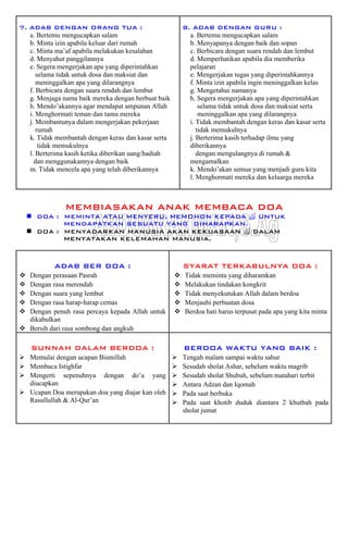 7. ADAB DENGAN ORANG TUA :
a. Bertemu mengucapkan salam
b. Minta izin apabila keluar dari rumah
c. Minta ma’af apabila melakukan kesalahan
d. Menyahut panggilannya
e. Segera mengerjakan apa yang diperintahkan
selama tidak untuk dosa dan maksiat dan
meninggalkan apa yang dilarangnya
f. Berbicara dengan suara rendah dan lembut
g. Menjaga nama baik mereka dengan berbuat baik
h. Mendo’akannya agar mendapat ampunan Allah
i. Menghormati teman dan tamu mereka
j. Membantunya dalam mengerjakan pekerjaan
rumah
k. Tidak membantah dengan keras dan kasar serta
tidak memukulnya
l. Berterima kasih ketika diberikan uang/hadiah
dan menggunakannya dengan baik
m. Tidak mencela apa yang telah diberikannya
8. ADAB DENGAN GURU :
a. Bertemu mengucapkan salam
b. Menyapanya dengan baik dan sopan
c. Berbicara dengan suara rendah dan lembut
d. Memperhatikan apabila dia memberika
pelajaran
e. Mengerjakan tugas yang diperintahkannya
f. Minta izin apabila ingin meninggalkan kelas
g. Mengetahui namanya
h. Segera mengerjakan apa yang diperintahkan
selama tidak untuk dosa dan maksiat serta
meninggalkan apa yang dilarangnya
i. Tidak membantah dengan keras dan kasar serta
tidak memukulnya
j. Berterima kasih terhadap ilmu yang
diberikannya
dengan mengulangnya di rumah &
mengamalkan
k. Mendo’akan semua yang menjadi guru kita
l. Menghormati mereka dan keluarga mereka
MEMBIASAKAN ANAK MEMBACA DOA
DOA : MEMINTA ATAU MENYERU, MEMOHON KEPADA  UNTUK
MENDAPATKAN SESUATU YANG DIHARAPKAN.
DOA : MENYADARKAN MANUSIA AKAN KEKUASAAN  DALAM
MENYATAKAN KELEMAHAN MANUSIA.
ADAB BER DOA :
Dengan perasaan Pasrah
Dengan rasa merendah
Dengan suara yang lembut
Dengan rasa harap-harap cemas
Dengan penuh rasa percaya kepada Allah untuk
dikabulkan
Bersih dari rasa sombong dan angkuh
SYARAT TERKABULNYA DOA :
Tidak meminta yang diharamkan
Melakukan tindakan kongkrit
Tidak menyekutukan Allah dalam berdoa
Menjauhi perbuatan dosa
Berdoa hati harus terpusat pada apa yang kita minta
SUNNAH DALAM BERDOA :
Memulai dengan ucapan Bismillah
Membaca Istighfar
Mengerti sepenuhnya dengan do’a yang
diucapkan
Ucapan Doa merupakan doa yang diajar kan oleh
Rasullullah & Al-Qur’an
BERDOA WAKTU YANG BAIK :
Tengah malam sampai waktu sahur
Sesudah sholat Ashar, sebelum waktu magrib
Sesudah sholat Shubuh, sebelum matahari terbit
Antara Adzan dan Iqomah
Pada saat berbuka
Pada saat khotib duduk diantara 2 khutbah pada
sholat jumat
 