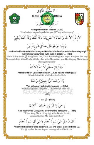 ‫ﻟﻜﱪﻯ‬‫ﺍ‬ ‫ﺳﺘﻐﺎﺛﺔ‬ ‫ﻻ‬ ‫ﺍ‬
ISTIGHAATSATUL KUBRA
‫ﹶ‬‫ﻢ‬‫ﹾ‬‫ﻴ‬ِ‫ﻈ‬‫ﹶ‬‫ﻌ‬‫ﻟ‬ْ‫ﺍ‬ َ‫ﺍﻪﻠﻟ‬‫ﹸ‬‫ﺮ‬ِ‫ﻔ‬ْ‫ﻐ‬َ‫ﺘ‬‫ﹾ‬‫ﺳ‬ َ‫ﺍ‬
Asthgfirullaahah ‘adziim (100x)
“Aku Mohon ampun kepada-Mu yaa  Yang Maha Agung”
‫ﻟﻪ‬ِ‫ﺍ‬ َ‫ﻻ‬[‫ﹸ‬‫ﻪ‬َ‫ﻟ‬ ‫ﹶ‬‫ﻭ‬ ‫ﹸ‬‫ﻚ‬ْ‫ﻠ‬ُ‫ﳌ‬ْ‫ﺍ‬ ‫ﹸ‬‫ﻪ‬َ‫ﻟ‬ ‫ﹸ‬‫ﻪ‬َ‫ﻟ‬ ‫ﹶ‬‫ﻚ‬‫ﹾ‬‫ﻳ‬ ِ‫ﺮ‬‫ﹶ‬‫ﺷ‬ َ‫ﻻ‬ ‫ﹸ‬‫ﻩ‬‫ﹶ‬‫ﺪ‬‫ﹾ‬‫ﺣ‬ ‫ﹶ‬‫ﻭ‬ ُ‫ﺍﻪﻠﻟ‬ ‫ﱠ‬‫ﻻ‬ ِ‫ﺍ‬َ‫ﹾ‬‫ﻲ‬ِ‫ﻴ‬‫ﹾ‬‫ﺤ‬‫ﹸ‬‫ﻳ‬ ‫ﹸ‬‫ﺪ‬‫ﹾ‬‫ﻤ‬َ‫ﳊ‬ْ‫ﺍ‬
‫ﹶﻠﻰ‬‫ﻋ‬ ‫ﹶ‬‫ﻮ‬‫ﹸ‬‫ﻫ‬ ‫ﹶ‬‫ﻭ‬ ‫ﹸ‬‫ﺖ‬‫ﹾ‬‫ﻴ‬ِ‫ﻤ‬‫ﹸ‬‫ﻳ‬ ‫ﹶ‬‫ﻭ‬[‫ﹸ‬‫ﺮ‬‫ﹾ‬‫ﻳ‬ ِ‫ﺪ‬َ‫ﻗ‬ ٍ‫ﺊ‬‫ﹾ‬‫ﻴ‬‫ﹶ‬‫ﺷ‬ ‫ﱢ‬‫ﻞ‬ُ‫ﻛ‬
Laa-ilaaha-illaah wahdahu laa syariikalahu lahulmulku walahulhamdu yuhyii
wayumiitu wahu’alaa kulli syai-in Qadiir … (33x)
“Tiada Tuhan selain , Yang Maha Esa, Tiada Syarikat bagi-Nya segala Kerajaan, dan bagi-
Nya segala Puji, Maha Pemberi Hidup dan Maha Mematikan, dan Dia-lah yang Maha Kuasa
atas segala sesuatu”
‫ﻟﻪ‬ ِ‫ﺍ‬ َ‫ﻻ‬ ِ‫ﺮ‬ْ‫ﻛ‬ ‫ﱢ‬‫ﺬ‬‫ﻟ‬‫ﺍ‬ ُ‫ﻞ‬َ‫ﻀ‬ْ‫ﻓ‬ َ‫ﺍ‬[ُ‫ﻪﻠﻟ‬‫ﺍ‬ ‫ﱠ‬‫ﻻ‬ ِ‫ﺍ‬َ
Afdholu dzikri Laa-ilaaha-illaah … Laa-ilaaha-illaah (33x)
Sebaik-baik dzikir adalah Laa-ilaaha-illaah
‫ﹶﺎ‬‫ﻨ‬‫ﹾ‬‫ﻤ‬‫ﹶ‬‫ﺣ‬‫ﹾ‬‫ﺭ‬ِ‫ﺍ‬ ‫ﹶ‬‫ﻦ‬‫ﹾ‬‫ﻴ‬ِ‫ﻤ‬‫ﹾ‬‫ﻴ‬ِ‫ﺣ‬‫ﺍ‬‫ﱠ‬‫ﺮ‬‫ﻟ‬‫ﺍ‬‫ﹶ‬‫ﻢ‬‫ﹶ‬‫ﺣ‬‫ﹾ‬‫ﺭ‬َ‫ﺍ‬ ‫ﹶﺎ‬‫ﻳ‬
Yaa arhamarraahiimii irhamnaa … (33x)
“Wahai Sang Maha Pengasih …, Kasihanilah kami ini …”
ُ‫ﻪﻠﻟ‬‫ﺍ‬‫ﹶﺎ‬‫ﻳ‬
“ Yaa  “ (100x)
َ‫ﺍ‬ ‫ﹶ‬‫ﻚ‬ِ‫ﺘ‬‫ﹶ‬‫ﻤ‬‫ﹾ‬‫ﺣ‬ ‫ﹶ‬‫ﺮ‬ِ‫ﺑ‬ ‫ﹸ‬‫ﻡ‬ ‫ﹾ‬‫ﻮ‬‫ﱡ‬‫ﻴ‬َ‫ﻗ‬ ‫ﹶﺎ‬‫ﻳ‬ ‫ﱡ‬‫ﻲ‬‫ﹶ‬‫ﺣ‬ ‫ﹶﺎ‬‫ﻳ‬‫ﹸ‬‫ﺚ‬‫ﹾ‬‫ﻴ‬ِ‫ﻐ‬َ‫ﺘ‬ْ‫ﺛ‬
Yaa hayyu yaa Qayyuum, birahmatika astaghits … (33x)
“Wahai Yang Maha Hidup lagi Maha Berdiri Sendiri,
dengan Rahmat-Mu kami memohon”
‫ﹶﻠﻰ‬‫ﻋ‬ ‫ﱢ‬‫ﻞ‬‫ﹶ‬‫ﺻ‬ ‫ﱠ‬‫ﻢ‬‫ﹸ‬‫ﻬ‬ّ‫ﻠ‬‫ﻟ‬ َ‫ﺍ‬[‫ﹶﻠﻰ‬‫ﻋ‬‫ﹶ‬‫ﻭ‬ ٍ‫ﺪ‬‫ﱠ‬‫ﻤ‬‫ﹶ‬‫ﺤ‬‫ﹸ‬‫ﻣ‬‫َﺎ‬‫ﻧ‬ِ‫ﺪ‬‫ﹾ‬‫ﻴ‬‫ﹶ‬‫ﺳ‬[‫ﺍ‬[ٍ‫ﺪ‬‫ﱠ‬‫ﻤ‬‫ﹶ‬‫ﺤ‬‫ﹸ‬‫ﻣ‬‫َﺎ‬‫ﻧ‬ِ‫ﺪ‬‫ﹾ‬‫ﻴ‬‫ﹶ‬‫ﺳ‬ ِ‫ﻝ‬
Allaahumma shalli ‘alaa saidinaa v wa ‘alaa –aali saidinaa v
“Yaa  berilah Rahmat kepada junjungan kami Nabi v “
 
