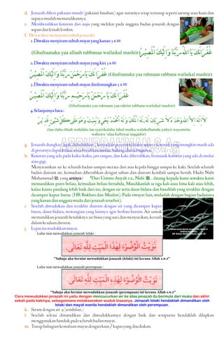 d. Jenazah diberi pakaian mandi (pakaian basahan) agar auratnya tetap tertutup seperti sarung atau kain dan
supayamudahmemandikannya.
e. Membersihkan kotoran dan najis yang melekat pada anggota badan jenazah dengan
sopandanlemahlembut.
f. Do’awaktumenyiramitubuhjenazah:
1.Diwaktumenyiramtubuhmayatyangkanan3x=
(Ghufraanaka yaa allaah rabbanaa wailaikal mashiir) ‫ﹶ‬‫ﻚ‬َ‫ﻧ‬‫ﺍ‬‫ﹶ‬‫ﺮ‬ْ‫ﻔ‬ُ‫ﻏ‬‫ﹸ‬‫ﺮ‬‫ﹾ‬‫ﻴ‬ِ‫ﺼ‬َ‫ﳌ‬ْ‫ﺍ‬ ‫ﹶ‬‫ﻚ‬‫ﹾ‬‫ﻴ‬َ‫ﻟ‬ِ‫ﺍ‬‫ﹶ‬‫ﻭ‬‫ﹶﺎ‬‫ﻨ‬‫ﱠ‬‫ﺑ‬‫ﹶ‬‫ﺭ‬ُ‫ﻪﻠﻟ‬‫ﺍ‬‫ﹶﺎ‬‫ﻳ‬
2.Diwaktumenyiramtubuhmayatyangkiri3x=
‫ﹸ‬‫ﺮ‬‫ﹾ‬‫ﻴ‬ِ‫ﺼ‬َ‫ﳌ‬ْ‫ﺍ‬ ‫ﹶ‬‫ﻚ‬‫ﹾ‬‫ﻴ‬َ‫ﻟ‬ِ‫ﺍ‬‫ﹶ‬‫ﻭ‬‫ﹶﺎ‬‫ﻨ‬‫ﱠ‬‫ﺑ‬‫ﹶ‬‫ﺭ‬‫ﹶ‬‫ﻦ‬‫ﹶ‬‫ﻤ‬‫ﹾ‬‫ﺣ‬‫ﹶ‬‫ﺭ‬‫ﹶﺎ‬‫ﻳ‬ ‫ﹶ‬‫ﻚ‬َ‫ﻧ‬‫ﺍ‬‫ﹶ‬‫ﺮ‬ْ‫ﻔ‬ُ‫ﻏ‬ (Ghufraanaka yaa rahmaan rabbana wailaikal mashiir)
3.Diwaktumenyiramtubuhmayatditelentangkan3x=
‫ﹸ‬‫ﺮ‬‫ﹾ‬‫ﻴ‬ِ‫ﺼ‬َ‫ﳌ‬ْ‫ﺍ‬ ‫ﹶ‬‫ﻚ‬‫ﹾ‬‫ﻴ‬َ‫ﻟ‬ِ‫ﺍ‬‫ﹶ‬‫ﻭ‬‫ﹶﺎ‬‫ﻨ‬‫ﱠ‬‫ﺑ‬‫ﹶ‬‫ﺭ‬ِ‫ﻢ‬‫ﹾ‬‫ﻴ‬ِ‫ﺣ‬‫ﹶ‬‫ﺭ‬‫ﹶﺎ‬‫ﻳ‬ ‫ﹸ‬‫ﻦ‬‫ﹶ‬‫ﻤ‬‫ﹾ‬‫ﺣ‬‫ﹶ‬‫ﺭ‬‫ﹶﺎ‬‫ﻳ‬ ‫ﹶ‬‫ﻚ‬َ‫ﻧ‬‫ﺍ‬‫ﹶ‬‫ﺮ‬ْ‫ﻔ‬ُ‫ﻏ‬
(Ghufraanaka yaa rahmaan yaa rahiim rabbana wailaikal mashiir)
4.Selanjutnyabaca:
‫ﹸ‬‫ﻪ‬َ‫ﻟ‬ ‫ﹶ‬‫ﻚ‬‫ﹾ‬‫ﻳ‬ ِ‫ﺮ‬‫ﹶ‬‫ﺷ‬ َ‫ﻻ‬ ‫ﹸ‬‫ﻩ‬ ‫ﹶ‬‫ﺪ‬‫ﹾ‬‫ﺣ‬‫ﹶ‬‫ﻭ‬‫ﺍﻪﻠﻟ‬ ‫ﱠ‬‫ﻻ‬ِ‫ﺍ‬ ‫ﹶ‬‫ﻪ‬َ‫ﻟ‬ِ‫ﺍ‬َ‫ﻻ‬,‫ﹸ‬‫ﻚ‬ْ‫ﻠ‬ُُ‫ﳌ‬ْ‫ﺍ‬ ‫ﹸ‬‫ﻪ‬َ‫ﻟ‬‫ﹸ‬‫ﺮ‬‫ﹾ‬‫ﻳ‬ ِ‫ﺪ‬َ‫ﻗ‬ٍ‫ﹾﺊ‬‫ﻴ‬‫ﹶ‬‫ﺷ‬‫ﱢ‬‫ﻞ‬ُ‫ﻛ‬‫َﻰ‬‫ﻠ‬‫ﹶ‬‫ﻋ‬‫ﹶ‬‫ﻮ‬‫ﹸ‬‫ﻫ‬‫ﹶ‬‫ﻭ‬ ‫ﹸ‬‫ﺖ‬‫ﹾ‬‫ﻴ‬ِ‫ﻤ‬‫ﹸ‬‫ﻳ‬ ‫ﹶ‬‫ﻭ‬ِ‫ﻲ‬‫ﹾ‬‫ﺤ‬‫ﹸ‬‫ﻳ‬ ‫ﹸ‬‫ﺪ‬‫ﹾ‬‫ﻤ‬َ‫ﳊ‬ْ‫ﺍ‬ ‫ﹸ‬‫ﻪ‬َ‫ﻟ‬ ‫ﹶ‬‫ﻭ‬
(laa-ilaha-illaah wahdahu laa syariikalahu lahul-mulku walahulhamdu yuhyii wayumiitu
wahuwa ‘alaa kullisyai inqqadiir)
g. Jenazah diangkat (agak didudukkan), kemudian perutnya diurut supaya kotoran yang mungkin masih ada
diperutnyadapatkeluarsertabersihkanmulut,hidung,dantelinganya.
h. Kotoran yang ada pada kuku-kuku, jari tangan, dan kaki dibersihkan, termasuk kotoran yang ada di mulut
ataugigi.
Menyiramkan air ke seluruh badan sampai merata dari atas kepala hingga sampai ke kaki. Setelah seluruh
badan disiram air, kemudian dibersihkan dengan sabun dan disiram kembali sampai bersih. Hadis Nabi
MuhammadJ yangartinya: "Dari Ummu Atiyah r.a., Nabi J . datang kepada kami sewaktu kami
memandikan putri beliau, kemudian beliau bersabda, Mandikanlah ia tiga kali atau lima kali atau lebih,
kalau kamu pandang lebih baik dari itu, dengan air serta daun bidara dan basuhlah yang terakhir dengan
dicampur kapur barus. (HR Bukhari dan Muslim). Pada riwayat lain, mulailah dengan bagian badannya
yangkanandananggotawududarijenazahtersebut).
i. Setelah diwudukan dan terakhir disiram dengan air yang dicampur kapur
barus, daun bidara, wewangian yang lainnya agar berbau harum. Air untuk
memandikan jenazah hendaknya air biasa yang suci dan menyucikan, kecuali
dalamkeadaandarurat.
j. Lepasituwudukkanmayat.
Lafaz niat mewudukkan jenazah lelaki :
"Sahaja aku berniat mewudukkan jenazah (lelaki) ini kerana Allah s.w.t"
Lafaz niat mewudukkan jenazah perempuan :
"Sahaja aku berniat mewudukkan jenazah (perempuan) ini kerana Allah s.w.t"
Cara mewudukkan jenazah ini yaitu dengan mencucurkan air ke atas jenazah itu bermula dari muka dan akhir
sekali pada kakinya, sebagaimana melaksanakan wuduk biasanya. Jenazah lelaki hendaklah dimandikan oleh
lelaki dan mayat wanita hendaklah dimandikan oleh perempuan.
k. Siramdenganair 9(sembilan.)
l. Setelah selesai dimandikan dan diwudukkannya dengan baik dan sempurna hendaklah dilapkan
menggunakanhandukpadaseluruhbadanmayat.
m. Tutupbahagiankemaluanmayatdengankain/kapasyangdisediakan.
 