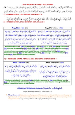 LALU MEMBACA SURAT AL FATIHAH
Οó¡Î0«!$#Ç⎯≈uΗ÷q§9$#ÉΟŠÏm§9$#∩⊇∪ß‰ôϑysø9$#¬!Å_Uu‘š⎥⎫Ïϑn=≈yèø9$#∩⊄∪Ç⎯≈uΗ÷q§9$#ÉΟŠÏm§9$#∩⊂∪Å7Î=≈tΒÏΘöθtƒÉ⎥⎪Ïe$!$#∩⊆∪x‚$−ƒÎ)ß‰ç7÷ètΡ
y‚$−ƒÎ)uρÚ⎥⎫ÏètGó¡nΣ∩∈∪$tΡÏ‰÷δ$#xÞ≡uÅ_Ç9$#tΛ⎧É)tGó¡ßϑø9$#∩∉∪xÞ≡uÅÀt⎦⎪Ï%©!$#|Môϑyè÷Ρr&öΝÎγø‹n=tãÎöxîÅUθàÒøóyϑø9$#óΟÎγø‹n=tæŸωuρt⎦⎫Ïj9!$Ò9$#∩∠∪
2) = TAKBIR KEDUA, LALU MEMBACA SHALAWAT =
‫ﱢ‬‫ﻞ‬‫ﹶ‬‫ﺻ‬ ‫ﱠ‬‫ﻢ‬‫ﹸ‬‫ﻬ‬‫ﱠﻠ‬‫ﻟ‬‫ﺍ‬‫ﹶﻠﻰ‬‫ﻋ‬[‫ﹶﻠﻰ‬‫ﻋ‬‫ﹶ‬‫ﻭ‬ ٍ‫ﺪ‬‫ﱠ‬‫ﻤ‬‫ﹶ‬‫ﺤ‬‫ﹸ‬‫ﻣ‬[‫ﹶﻠﻰ‬‫ﻋ‬ ‫ﹶ‬‫ﺖ‬‫ﹾ‬‫ﻴ‬‫ﱠ‬‫ﻠ‬‫ﹶ‬‫ﺻ‬‫ﹶﺎ‬‫ﻤ‬َ‫ﻛ‬ ‫ﹰ‬‫ﺪ‬‫ﱠ‬‫ﻤ‬‫ﹶ‬‫ﺤ‬‫ﹸ‬‫ﻣ‬‫ِﻰ‬‫ﻟ‬َ‫ﺍ‬[‫ﹶﻠﻰ‬‫ﻋ‬‫ﹶ‬‫ﻭ‬ ‫ﹶ‬‫ﻢ‬‫ﹾ‬‫ﻴ‬ِ‫ﻫ‬‫ﹶ‬‫ﺮ‬‫ﹾ‬‫ﺑ‬ِ‫ﺍ‬[‫ﹲ‬‫ﺪ‬‫ﹾ‬‫ﻴ‬ِ‫ﺠ‬‫ﹶ‬‫ﻣ‬ ‫ﹲ‬‫ﺪ‬‫ﹾ‬‫ﻴ‬ِ‫ﻤ‬‫ﹶ‬‫ﺣ‬‫ﹶ‬‫ﻚ‬‫ﱠ‬‫ﻧ‬ِ‫ﺍ‬ ‫ﹶ‬‫ﻦ‬‫ﹾ‬‫ﻴ‬ِ‫ﻤ‬َ‫ﻟ‬‫ﹶﺎ‬‫ﻌ‬‫ﻟ‬ْ‫ﺍ‬‫ِﻰ‬‫ﻓ‬ ‫ﹶ‬‫ﻢ‬‫ﹾ‬‫ﻴ‬ِ‫ﻫ‬‫ﹶ‬‫ﺮ‬‫ﹾ‬‫ﺑ‬ِ‫ﺍ‬‫ِﻰ‬‫ﻟ‬َ‫ﺍ‬
3) = TAKBIR KETIGA, LALU MEMBACA DOA JENAZAH =
Mayyit Laki—laki : (hu) Mayyit Perempuan : (haa)
‫ﹾ‬‫ﺪ‬‫ﹶ‬‫ﻣ‬‫ﹾ‬‫ﻊ‬‫ﱢ‬‫ﺳ‬‫ﹶ‬‫ﻭ‬‫ﹶ‬‫ﻭ‬‫ﹸ‬‫ﻪ‬َ‫ﻟ‬‫ﹸ‬‫ﺰ‬ُ‫ﻧ‬‫ﹾ‬‫ﻡ‬ِ‫ﺮ‬ْ‫ﻛ‬َ‫ﺍ‬ ‫ﹶ‬‫ﻭ‬‫ﹸ‬‫ﻪ‬‫ﹾ‬‫ﻨ‬‫ﹶ‬‫ﻋ‬‫ﹸ‬‫ﻒ‬‫ﹾ‬‫ﻋ‬‫ﹶﺍ‬‫ﻭ‬ِ‫ﻪ‬ِ‫ﻓ‬‫ﹶﺎ‬‫ﻋ‬‫ﹶ‬‫ﻭ‬‫ﹸ‬‫ﻪ‬‫ﹾ‬‫ﻤ‬‫ﹶ‬‫ﺣ‬‫ﹾ‬‫ﺭ‬‫ﹶﺍ‬‫ﻭ‬‫ﹸ‬‫ﻪ‬َ‫ﻟ‬‫ﹾ‬‫ﺮ‬ِ‫ﻔ‬ْ‫ﻏ‬‫ﺍ‬‫ﱠ‬‫ﻢ‬‫ﹸ‬‫ﻬ‬‫ﱠ‬‫ﻠ‬‫ﻟ‬َ‫ﺍ‬
‫ﺍ‬‫ﹸ‬‫ﺏ‬‫ﹾ‬‫ﻮ‬‫ﱠ‬‫ﺜ‬‫ﻟ‬‫ﺍ‬‫ﱠﻰ‬‫ﻘ‬‫ﹶ‬‫ﻨ‬‫ﹸ‬‫ﻳ‬‫ﹶﺎ‬‫ﻤ‬َ‫ﻛ‬ ‫ﹶ‬‫ﻱ‬‫َﺎ‬‫ﻄ‬َ‫ﳋ‬ْ‫ﺍ‬‫ﹶ‬‫ﻦ‬ِ‫ﻣ‬ِ‫ﻪ‬‫ﱢ‬‫ﻘ‬َ‫ﻧ‬‫ﹶ‬‫ﻭ‬ِ‫ﺩ‬ ‫ﹶ‬‫ﺮ‬‫ﹶ‬‫ﺒ‬‫ﻟ‬ْ‫ﺍ‬‫ﹶ‬‫ﻭ‬ِ‫ﺞ‬ْ‫ﻠ‬‫ﱠ‬‫ﺳ‬‫ﹶ‬‫ﻭ‬ِ‫ﺀ‬‫َﺎ‬‫ﳌ‬ْ‫ﺍ‬‫ِﺎ‬‫ﺑ‬‫ﹸ‬‫ﻪ‬ْ‫ﻠ‬ِ‫ﺴ‬ْ‫ﻏ‬‫ﹶ‬‫ﻭ‬‫ﹸ‬‫ﻪ‬َ‫ﻟ‬‫ﺎ‬‫ﹶ‬‫ﺧ‬
ِ‫ﻪ‬ِ‫ﻠ‬‫ﹾ‬‫ﻫ‬َ‫ﺍ‬‫ﹾ‬‫ﻦ‬ِ‫ﻣ‬‫ﺍ‬‫ﹰ‬‫ﺮ‬‫ﹾ‬‫ﻴ‬‫ﹶ‬‫ﺧ‬‫ﹰ‬‫ﻼ‬‫ﹾ‬‫ﻫ‬َ‫ﺍ‬‫ﹶ‬‫ﻭ‬ِ‫ﻩ‬ِ‫ﹼ‬‫ﺭ‬‫ﺍ‬‫ﹶ‬‫ﺩ‬‫ﹾ‬‫ﻦ‬ِ‫ﻣ‬‫ﺍ‬‫ﹰ‬‫ﺮ‬‫ﹾ‬‫ﻴ‬‫ﹶ‬‫ﺧ‬‫ﺍ‬‫ﹰ‬‫ﺭ‬‫ﺍ‬‫ﹶ‬‫ﺩ‬‫ﹸ‬‫ﻪ‬ْ‫ﻟ‬ِ‫ﺪ‬‫ﹾ‬‫ﺑ‬َ‫ﺍ‬‫ﹶ‬‫ﻭ‬ِ‫ﺲ‬ََ‫ﻧ‬ ‫ﱠ‬‫ﺪ‬‫ﻟ‬‫ﺍ‬‫ﹶ‬‫ﻦ‬ِ‫ﻣ‬‫ﹸ‬‫ﺪ‬‫ﹶ‬‫ﻴ‬‫ﹾ‬‫ﺑ‬َ‫ْﻻ‬
ِ‫ﺭ‬‫ﱠﺎ‬‫ﻨ‬‫ﻟ‬‫ﺍ‬‫ﹶ‬‫ﺏ‬‫َﺍ‬‫ﺬ‬‫ﹶ‬‫ﻋ‬‫ﹶ‬‫ﻭ‬ِ‫ﺮ‬‫ﹾ‬‫ﺒ‬َ‫ﻘ‬‫ﻟ‬ْ‫ﺍ‬َ‫ﺔ‬‫ﹶ‬‫ﻨ‬ْ‫ﺘ‬ِ‫ﻓ‬ِ‫ﻪ‬‫ﱢ‬‫ﻗ‬‫ﹶ‬‫ﻭ‬ِ‫ﻪ‬ِ‫ﺟ‬‫ﹾ‬‫ﻭ‬َ‫ﺯ‬‫ﹾ‬‫ﻦ‬ِ‫ﻣ‬‫ﺍ‬‫ﹰ‬‫ﺮ‬‫ﹾ‬‫ﻴ‬‫ﹶ‬‫ﺧ‬‫ﹰﺎ‬‫ﺟ‬‫ﹾ‬‫ﻭ‬َ‫ﺯ‬‫ﹶ‬‫ﻭ‬
‫ﹾ‬‫ﻊ‬‫ﱢ‬‫ﺳ‬‫ﹶ‬‫ﻭ‬‫ﹶ‬‫ﻭ‬‫ﹶﺎ‬‫ﻬ‬َ‫ﻟ‬ ‫ﹸ‬‫ﺰ‬ُ‫ﻧ‬‫ﹾ‬‫ﻡ‬ِ‫ﺮ‬ْ‫ﻛ‬َ‫ﺍ‬ ‫ﹶ‬‫ﻭ‬‫ﹶﺎ‬‫ﻬ‬‫ﹾ‬‫ﻨ‬‫ﹶ‬‫ﻋ‬‫ﹸ‬‫ﻒ‬‫ﹾ‬‫ﻋ‬‫ﹶﺍ‬‫ﻭ‬‫ﹶﺎ‬‫ﻬ‬ِ‫ﻓ‬‫ﹶﺎ‬‫ﻋ‬‫ﹶ‬‫ﻭ‬‫ﹶﺎ‬‫ﻬ‬‫ﹾ‬‫ﻤ‬‫ﹶ‬‫ﺣ‬‫ﹾ‬‫ﺭ‬‫ﹶﺍ‬‫ﻭ‬‫ﹶﺎ‬‫ﻬ‬َ‫ﻟ‬‫ﹾ‬‫ﺮ‬ِ‫ﻔ‬ْ‫ﻏ‬‫ﺍ‬‫ﱠ‬‫ﻢ‬‫ﹸ‬‫ﻬ‬‫ﱠ‬‫ﻠ‬‫ﻟ‬َ‫ﺍ‬
‫ﹸ‬‫ﺏ‬‫ﹾ‬‫ﻮ‬‫ﱠ‬‫ﺜ‬‫ﻟ‬‫ﺎ‬‫ﱠى‬‫ﻘ‬‫ﹶ‬‫ﻨ‬‫ﹸ‬‫ﻳ‬‫ﹶﺎ‬‫ﻤ‬َ‫ﻛ‬ ‫ﹶ‬‫ﻱ‬‫َﺎ‬‫ﻄ‬َ‫ﳋ‬ْ‫ﺍ‬‫ﹶ‬‫ﻦ‬ِ‫ﻣ‬‫ﹶﺎ‬‫ﻬ‬‫ﱢ‬‫ﻘ‬َ‫ﻧ‬‫ﹶ‬‫ﻭ‬ِ‫ﺩ‬ ‫ﹶ‬‫ﺮ‬‫ﹶ‬‫ﺒ‬‫ﻟ‬ْ‫ﺍ‬‫ﹶ‬‫ﻭ‬ِ‫ﺞ‬ْ‫ﻠ‬‫ﱠ‬‫ﺳ‬‫ﹶ‬‫ﻭ‬ِ‫ﺀ‬‫َﺎ‬‫ﳌ‬ْ‫ﺍ‬‫ِﺎ‬‫ﺑ‬‫ﹶﺎ‬‫ﻬ‬ْ‫ﻠ‬ِ‫ﺴ‬ْ‫ﻏ‬‫ﹶ‬‫ﻭ‬‫ﹶﺎ‬‫ﻬ‬َ‫ﻟ‬‫ﺎ‬‫ﹶ‬‫ﺧ‬‫ﹾ‬‫ﺪ‬‫ﹶ‬‫ﻣ‬
‫ﹶﺎ‬‫ﻬ‬ِ‫ﻠ‬‫ﹾ‬‫ﻫ‬َ‫ﺍ‬‫ﹾ‬‫ﻦ‬ِ‫ﻣ‬‫ﺍ‬‫ﹰ‬‫ﺮ‬‫ﹾ‬‫ﻴ‬‫ﹶ‬‫ﺧ‬‫ﹰ‬‫ﻼ‬‫ﹾ‬‫ﻫ‬َ‫ﺍ‬‫ﹶ‬‫ﻭ‬‫ﹶﺎ‬‫ﻫ‬ِ‫ﹼ‬‫ﺭ‬‫ﺍ‬‫ﹶ‬‫ﺩ‬‫ﹾ‬‫ﻦ‬ِ‫ﻣ‬‫ﹰﺍ‬‫ﺮ‬‫ﹾ‬‫ﻴ‬‫ﹶ‬‫ﺧ‬‫ﺍ‬‫ﹰ‬‫ﺭ‬‫ﺍ‬‫ﹶ‬‫ﺩ‬‫ﹶﺎ‬‫ﻬ‬ْ‫ﻟ‬ِ‫ﺪ‬‫ﹾ‬‫ﺑ‬َ‫ﺍ‬‫ﹶ‬‫ﻭ‬ِ‫ﺲ‬ََ‫ﻧ‬ ‫ﱠ‬‫ﺪ‬‫ﻟ‬‫ﺍ‬‫ﹶ‬‫ﻦ‬ِ‫ﻣ‬‫ﹸ‬‫ﺪ‬‫ﹶ‬‫ﻴ‬‫ﹾ‬‫ﺑ‬َ‫ﻻ‬ْ‫ﺍ‬
ِ‫ﺭ‬‫ﱠﺎ‬‫ﻨ‬‫ﻟ‬‫ﺍ‬‫ﹶ‬‫ﺏ‬‫َﺍ‬‫ﺬ‬‫ﹶ‬‫ﻋ‬‫ﹶ‬‫ﻭ‬ِ‫ﺮ‬‫ﹾ‬‫ﺒ‬َ‫ﻘ‬‫ﻟ‬ْ‫ﺍ‬َ‫ﺔ‬‫ﹶ‬‫ﻨ‬ْ‫ﺘ‬ِ‫ﻓ‬‫ﹶﺎ‬‫ﻬ‬‫ﱢ‬‫ﻗ‬‫ﹶ‬‫ﻭ‬‫ﹶﺎ‬‫ﻬ‬ِ‫ﺟ‬‫ﹾ‬‫ﻭ‬َ‫ﺯ‬‫ﹾ‬‫ﻦ‬ِ‫ﻣ‬‫ﺍ‬‫ﹰ‬‫ﺮ‬‫ﹾ‬‫ﻴ‬‫ﹶ‬‫ﺧ‬‫ﹰﺎ‬‫ﺟ‬‫ﹾ‬‫ﻭ‬َ‫ﺯ‬‫ﹶ‬‫ﻭ‬
“Allaahummaghfirlahu (ha)warhamhu (ha)wa’aafihi (ha) wa’fu’anhu (ha)wa-akrimnuzulahu
(ha)wawassi’ madkhaalahu (ha) wagh-silhu (ha)bilmaa-i wassalji walbaradi wanaqqihi (ha)
minalkhothooya kamaa yunaqqos-saubul-abyadu minaddanasi wa-abdilhu(ha) daaran-
khairamminddarrihi (ha) wa-ahlankhairammin-ahlihi (ha)wazaujan khairamminzaujihi (ha)
waqqihi (ha) fitnatalqabri wa’adzabannaari”
4) = TAKBIR KE-EMPAT, MEMBACA DOA BAGI YANG DITINGGALKAN =
Mayyit Laki—laki : (hu) Mayyit Perempuan : (haa)
ِ‫ﻻ‬ِ ‫ﹶ‬‫ﻭ‬ ‫ﹸ‬‫ﻪ‬َ‫ﻟ‬‫ﹶ‬‫ﻭ‬‫ﹶﺎ‬‫ﻨ‬َ‫ﻟ‬‫ﹾ‬‫ﺮ‬ِ‫ﻔ‬ْ‫ﻏ‬‫ﹶﺍ‬‫ﻭ‬‫ﹸ‬‫ﻩ‬‫ﹶ‬‫ﺪ‬‫ﹾ‬‫ﻌ‬‫ﹶ‬‫ﺑ‬‫ﱠﺎ‬‫ﻨ‬ِ‫ﺘ‬ْ‫ﻔ‬َ‫ﺗ‬َ‫ﻻ‬‫ﹶ‬‫ﻭ‬‫ﹸ‬‫ﻩ‬َ‫ﹾﺮ‬‫ﺟ‬َ‫ﺍ‬‫ﹶﺎ‬‫ﻨ‬‫ﹾ‬‫ﻣ‬ِ‫ﺮ‬‫ﹾ‬‫ﺤ‬َ‫ﺗ‬َ‫ﻻ‬ ‫ﱠ‬‫ﻢ‬‫ﹸ‬‫ﻬ‬‫ﱠ‬‫ﻠ‬‫ﻟ‬َ‫ﺍ‬
‫ﹶ‬‫ﺭ‬‫ﹶ‬‫ﻚ‬‫ﱠ‬‫ﻧ‬ِ‫ﺍ‬‫ﹶﺎ‬‫ﻨ‬ِ‫ﺑ‬‫ﹾ‬‫ﻮ‬ُ‫ﻠ‬ُ‫ﻗ‬‫ِﻲ‬‫ﻓ‬ْ‫ﻞ‬‫ﹶ‬‫ﻌ‬‫ﹾ‬‫ﺠ‬َ‫ﺗ‬َ‫ﻻ‬ ‫ﹶ‬‫ﻭ‬ِ‫ﻥ‬‫ﹶﺎ‬‫ﻤ‬‫ﹾ‬‫ﻳ‬ِ‫ﻻ‬ْ‫ِﺎ‬‫ﺑ‬‫ﹶ‬‫ﻥ‬‫ﹾ‬‫ﻮ‬ُ‫ﻘ‬‫ﹶ‬‫ﺒ‬‫ﹶ‬‫ﺳ‬‫ﹶ‬‫ﻦ‬‫ﹾ‬‫ﻳ‬ِ‫ﺬ‬‫ﱠ‬‫ﻟ‬‫ﺍ‬‫َﺎ‬‫ﻧ‬ِ‫ﻥ‬‫ﹶﺍ‬‫ﻮ‬‫ﹾ‬‫ﺧ‬
ِ‫ﻢ‬‫ﹾ‬‫ﻴ‬ِ‫ﺣ‬‫ﱠ‬‫ﺮ‬‫ﻟ‬‫ﺍ‬‫ﹸ‬‫ﻑ‬‫ﹾ‬‫ﻭ‬ُ‫ﺍ‬ ‫ﹶﺎ‬‫ﻨ‬‫ﱠ‬‫ﺑ‬ ‫ﹶ‬‫ﺭ‬‫ﹾﺍ‬‫ﻮ‬‫ﹸ‬‫ﻨ‬‫ﹶ‬‫ﻣ‬َ‫ﺍ‬‫ﹶ‬‫ﻦ‬‫ﹾ‬‫ﻳ‬ِ‫ﺬ‬‫ﱠ‬‫ﻠ‬ِ‫ﻟ‬‫ﻼ‬ِ‫ﻏ‬
َ‫ﺎ‬‫َﻬ‬‫ﻟ‬‫ﹶ‬‫ﻭ‬‫ﹶﺎ‬‫ﻨ‬َ‫ﻟ‬‫ﹾ‬‫ﺮ‬ِ‫ﻔ‬ْ‫ﻏ‬‫ﹶﺍ‬‫ﻭ‬‫ﹶﺎ‬‫ﻫ‬‫ﹶ‬‫ﺪ‬‫ﹾ‬‫ﻌ‬‫ﹶ‬‫ﺑ‬‫ﱠﺎ‬‫ﻨ‬ِ‫ﺘ‬ْ‫ﻔ‬َ‫ﺗ‬َ‫ﻻ‬‫ﹶ‬‫ﻭ‬‫ﹶﺎ‬‫ﻫ‬َ‫ﹾﺮ‬‫ﺟ‬َ‫ﺍ‬‫ﹶﺎ‬‫ﻨ‬‫ﹾ‬‫ﻣ‬ِ‫ﺮ‬‫ﹾ‬‫ﺤ‬َ‫ﺗ‬َ‫ﻻ‬ ‫ﱠ‬‫ﻢ‬‫ﹸ‬‫ﻬ‬‫ﱠ‬‫ﻠ‬‫ﻟ‬َ‫ﺍ‬
‫ﹶﺎ‬‫ﻨ‬ِ‫ﺑ‬‫ﹾ‬‫ﻮ‬ُ‫ﻠ‬ُ‫ﻗ‬‫ِﻲ‬‫ﻓ‬ْ‫ﻞ‬‫ﹶ‬‫ﻌ‬‫ﹾ‬‫ﺠ‬َ‫ﺗ‬َ‫ﻻ‬ ‫ﹶ‬‫ﻭ‬ِ‫ﻥ‬‫ﹶﺎ‬‫ﻤ‬‫ﹾ‬‫ﻳ‬ِ‫ﻻ‬ْ‫ِﺎ‬‫ﺑ‬‫ﹶ‬‫ﻥ‬‫ﹾ‬‫ﻮ‬ُ‫ﻘ‬‫ﹶ‬‫ﺒ‬‫ﹶ‬‫ﺳ‬‫ﹶ‬‫ﻦ‬‫ﹾ‬‫ﻳ‬ِ‫ﺬ‬‫ﱠ‬‫ﻟ‬‫ﺍ‬‫َﺎ‬‫ﻧ‬ِ‫ﻥ‬‫ﹶﺍ‬‫ﻮ‬‫ﹾ‬‫ﺧ‬ِ‫ﻻ‬ِ ‫ﹶ‬‫ﻭ‬
ِ‫ﻢ‬‫ﹾ‬‫ﻴ‬ِ‫ﺣ‬‫ﱠ‬‫ﺮ‬‫ﻟ‬‫ﺍ‬‫ﹸ‬‫ﻑ‬‫ﹾ‬‫ﻭ‬ُ‫ﺍ‬‫ﹶ‬‫ﺭ‬‫ﹶ‬‫ﻚ‬‫ﱠ‬‫ﻧ‬ِ‫ﺍ‬ ‫ﹶ‬‫ﺭ‬‫ﹾﺍ‬‫ﻮ‬‫ﹸ‬‫ﻨ‬‫ﹶ‬‫ﻣ‬َ‫ﺍ‬‫ﹶ‬‫ﻦ‬‫ﹾ‬‫ﻳ‬ِ‫ﺬ‬‫ﱠ‬‫ﻠ‬ِ‫ﻟ‬‫ﻼ‬ِ‫ﻏ‬‫ﹶﺎ‬‫ﻨ‬‫ﱠ‬‫ﺑ‬
“Allaahumma laatahrimnaa ajrahu (ha) walaataftinnaa ba’da hu (ha) waghfirlanaa wala hu
(ha) wali-ikhwaaninalladziina sabaquuna bil-iimaani waa taj’al fii quluu binaa ghillallilladziina
aamanuu rabbanaa innaka ra-uufurrahiim”
KEMUDIAN MEMBACA SALAM ‫ﻭﺑﺮﻛﺎﺗﻪ‬‫ﺍﻪﻠﻟ‬‫ﻭﺭﲪﺔ‬‫ﻋﻠﻴﻜﻢ‬‫ﻟﺴﻼﻡ‬‫ﺍ‬
dengan memalingkan muka ke kanan dan ke kiri
5. Memperbanyak saf. jika jumlah jemaah yang menyalatkan jenazah itu sedikit, lebih baik mereka dibagi tiga saf.
Apabila jemaah salat jenazah itu terdiri dari empat orang, lebih baik dijadikan dua saf, masing-masing saf dua
orangdanmakruhjikadijadikantigasafkarenaadasafyangterdirihanyasatuorang.
 