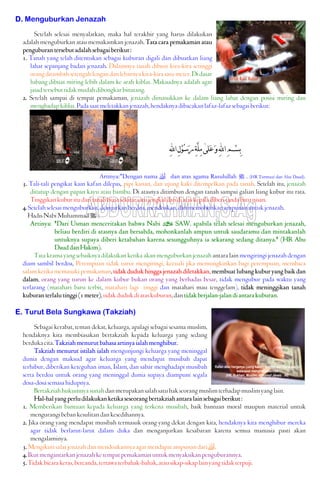 D. Menguburkan Jenazah
Setelah selesai menyalatkan, maka hal terakhir yang harus dilakukan
adalah menguburkan atau memakamkan jenazah. Tata cara pemakaman atau
penguburantersebutadalahsebagaiberikut:
1. Tanah yang telah ditentukan sebagai kuburan digali dan dibuatkan liang
lahat sepanjang badan jenazah. Dalamnya tanah dibuat kira-kira setinggi
orangditambahsetengahlengandanlebarnyakira-kirasatumeter.Didasar
lubang dibuat miring lebih dalam ke arah kiblat. Maksudnya adalah agar
jasadtersebuttidakmudahdibongkarbinatang.
2. Setelah sampai di tempat pemakaman, jenazah dimasukkan ke dalam liang lahat dengan posisi miring dan
menghadapkiblat.Padasaatmeletakkanjenazah,hendaknyadibacakanlafaz-lafazsebagaiberikut:
‫ﹶﻠﻰ‬‫ﻋ‬‫ﹶ‬‫ﻭ‬ِ‫ﻪﻠﻟ‬‫ﺍ‬ِ‫ﻢ‬‫ﹾ‬‫ﺴ‬ِ‫ﺑ‬[ِ‫ﻪﻠﻟ‬‫ﺍ‬ِ‫ﻝ‬‫ﹾ‬‫ﻮ‬‫ﹸ‬‫ﺳ‬‫ﹶ‬‫ﺭ‬ِ‫ﺔ‬‫ﱠ‬‫ﻠ‬ِ‫ﻣ‬
Artinya:"Dengan nama  dan atas agama Rasulullah J . (HR Turmuzi dan Abu Daud).
3. Tali-tali pengikat kain kafan dilepas, pipi kanan, dan ujung kaki ditempelkan pada tanah. Setelah itu, jenazah
ditutup dengan papan kayu atau bambu. Di atasnya ditimbun dengan tanah sampai galian liang kubur itu rata.
Tinggikankuburitudaritanahbiasasekitarsatujengkaldandiataskepaladiberitandabatunisan.
4.Setelahselesaimenguburkan,dianjurkanberdoa,mendoakan,danmemohonkanampunanuntukjenazah.
HadisNabiMuhammadJ :
Artinya: "Dari Usman menceritakan bahwa Nabi v SAW. apabila telah selesai menguburkan jenazah,
beliau berdiri di atasnya dan bersabda, mohonkanlah ampun untuk saudaramu dan mintakanlah
untuknya supaya diberi ketabahan karena sesungguhnya ia sekarang sedang ditanya." (HR Abu
DauddanHakim).
Tata krama yang sebaiknya dilakukan ketika akan menguburkan jenazah antara lain mengiringi jenazah dengan
diam sambil berdoa, Perempuan tidak turut mengiringi, kecuali jika memungkinkan bagi perempuan, membaca
salam ketika memasuki pemakaman, tidak duduk hingga jenazah diletakkan, membuat lubang kubur yang baik dan
dalam, orang yang turun ke dalam kubur bukan orang yang berhadas besar, tidak mengubur pada waktu yang
terlarang (matahari baru terbit, matahari lagi tinggi dan matahari mau tenggelam), tidak meninggikan tanah
kuburanterlalutinggi(1meter),tidakdudukdiataskuburan,dantidakberjalan-jalandiantarakuburan.
E. Turut Bela Sungkawa (Takziah)
Sebagai kerabat, teman dekat, keluarga, apalagi sebagai sesama muslim,
hendaknya kita membiasakan bertakziah kepada keluarga yang sedang
berdukacita.Takziahmenurutbahasaartinyaialahmenghibur.
Takziah menurut istilah ialah mengunjungi keluarga yang meninggal
dunia dengan maksud agar keluarga yang mendapat musibah dapat
terhibur, diberikan keteguhan iman, Islam, dan sabar menghadapi musibah
serta berdoa untuk orang yang meninggal dunia supaya diampuni segala
dosa-dosasemasahidupnya.
Bertakziahhukumnyasunahdanmerupakansalahsatuhakseorangmuslimterhadapmuslimyanglain.
Hal-halyangperludilakukanketikaseseorangbertakziahantaralainsebagaiberikut:
1. Memberikan bantuan kepada keluarga yang terkena musibah, baik bantuan moral maupun material untuk
mengurangibebankesulitandankesedihannya.
2. Jika orang yang mendapat musibah termasuk orang yang dekat dengan kita, hendaknya kita menghibur mereka
agar tidak berlarut-larut dalam duka dan menganjurkan kesabaran karena semua manusia pasti akan
mengalaminya.
3.Mengikutisalatjenazahdanmendoakannyaagarmendapatampunandari.
4.Ikutmengantarkanjenazahketempatpemakamanuntukmenyaksikanpenguburannya.
5.Tidakbicarakeras,bercanda,tertawaterbahak-bahak,atausikap-sikaplainyangtidakterpuji.
 