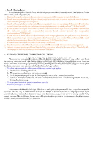3. Sunah Khotbah Jumat
Ketika menyampaikan khotbah Jumat, ada hal-hal yang termasuk ke dalam sunah-sunah khotbah jumat. Sunah
shalatJumatadalahsebagaiberikut:
a. KhotbahdisampaikandiatasmimbaratauditempatyangsedikitlebihtinggidarijemaahshalatJumat.
b. Khatib menyampaikan khotbah dengan kalimat yang jelas, terang, fasih, berurutan, sistematik, mudah dipahami,
dantidakterlalupanjangatauterlalupendek. ,
c. Khatib selalu menghadap ke arah jemaah. Hadis mengatakan berikut ini yang artinya :"Bahwa Nabi J . bila beliau
sudahberdiridiatasmimbar,parasahabatsemuamenghadapkanmukamerekakepadanya."(HRIbnuMajah}.
d. Khatib memberi salam pada awal khotbah pertama. Hadis menyatakan sebagai berikut yang artinya :"Bahwa Nabi
J . bila naik mimbar, lalu menghadapkan mukanya kepada manusia (jemaah) dan mengucapkan
assalamualaikum."(HRBukhari).
e. Khatib hendaklah duduk sebentar di kursi mimbar setelah mengucapkan salam dan pada waktu azan disuarakan.
Hadis menyatakan sebagai berikut yang artinya :"Bilal menyerukan azan sewaktu Nabi Muhammad J . sudah
dudukdiatasmimbardaniaikamatbilabeliausudahturun."(HRAhmaddanNasai).
f. KhatibmembacaSurahA1Ikhlasketikadudukdiantaraduakhotbah.
g. Khatibmenertibkanrukunkhotbah,terutamasalawatnabiMuhammadJ.danwasiattakwaterhadapjemaah.
h. Adapun mengenai panjang pendeknya khotbah, hadis menyatakan sebagai berikut yang artinya :"Rasulullah J .
memanjangkanshalatdanmemendekkankhotbahnya."(HRNasai).
A. CARA BERLATIH MENYUSUN TEKS KHOTBAH ATAU DAKWAH
Menyusun teks untuk berdakwah atau khotbah Jumat memerlukan pembiasaan atau latihan agar dapat
berkembang menjadi semakin baik. Bahkan, latihan-latihan semacam ini semakin diminati banyak orang dan telah
banyak diberikan dalam suatu pelajaran yang kini sering disebut public speaking. Beberapa hal yang perlu dipersiapkan
ketikaakanmenyusunsuatuteksataunaskahdakwahadalahsebagaiberikut:
1. Membuatteksataunaskahsetidaknyamemilikiunsur-unsursebagaiberikut.
a. Memberikansalambagiparajemaah.
b. Mengucapkanhamdalahataupuji-pujiankepada
c. AwalidenganmenyampaikanayatAl-Qur'anyangdisertaimembacataawuzdanbasmalah.
d. Teks atau naskah materi khotbah setidaknya memenuhi beberapa unsur yaitu: kalimat pembuka, materi inti,
kesimpulan,danpenutup.
2. Mengucapkanduakalimatsyahadatdansalawatatasnabi.
3. Berwasiat(meningkatkantakwa).
Untuk mempraktikkan khotbah dapat dilakukan secara bergiliran dengan memilih siswa yang sudah memenuhi
syaratnya, terutama yang sudah memahami ayat-ayat suci Al-Qur'an. Untuk memudahkan cara pengaturannya, dapat
diurutkan berdasar nomor absen dan memberikan tema besar untuk dikaji, seperti nomor 1 tentang Maulid Nabi,
nomor 2 tentang Nuzulul Quran, dan seterusnya. Dengan demikian, guru dapat memilih calon-calon khatib untuk
khotbahJumat(minimaldisekolah)secaramerata.
 