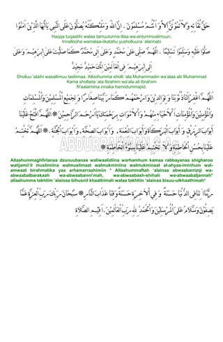 َ‫ﻻ‬‫ﹶ‬‫ﻭ‬‫ﹶ‬‫ﻥ‬‫ﹾ‬‫ﻮ‬‫ﹸ‬‫ﻤ‬ِ‫ﻠ‬‫ﹾ‬‫ﺴ‬‫ﹸ‬‫ﻣ‬‫ﹾ‬‫ﻢ‬ُ‫ﺘ‬ْ‫ﻧ‬َ‫ﺍ‬ ‫ﹶ‬‫ﻭ‬‫ﱠ‬‫ﻻ‬ِ‫ﺍ‬‫ﱠ‬‫ﻦ‬ُ‫ﺗ‬‫ﹾ‬‫ﻮ‬‫ﹸ‬‫ﻤ‬َ‫ﺗ‬.‫ﺍ‬‫ﹾ‬‫ﻮ‬‫ﹸ‬‫ﻨ‬‫ﹶ‬‫ﻣ‬َ‫ﺍ‬ ‫ﹶ‬‫ﻦ‬‫ﹾ‬‫ﻳ‬ِ‫ﺬ‬‫ﱠ‬‫ﻟ‬‫ﺍ‬‫ﹶﺎ‬‫ﻬ‬‫ﱡ‬‫ﻳ‬َ‫ﺍ‬‫ﹶﺎ‬‫ﻳ‬ ‫ِﻰ‬‫ﺒ‬‫ﱠ‬‫ﻨ‬‫ﻟ‬‫ﺍ‬‫َﻰ‬‫ﻠ‬‫ﹶ‬‫ﻋ‬‫ﹶ‬‫ﻥ‬‫ﹾ‬‫ﻮ‬‫ﱡ‬‫ﻠ‬‫ﹶ‬‫ﺼ‬‫ﹸ‬‫ﻳ‬ ‫ﹸ‬‫ﻪ‬َ‫ﺘ‬َ‫ﻜ‬ِ‫ﺌ‬َ‫ﻠ‬‫ﹶ‬‫ﻣ‬‫ﹶ‬‫ﻭ‬ َ‫ﻪﻠﻟ‬‫ﺍ‬‫ﱠ‬‫ﻥ‬ِ‫ﺍ‬ ِ‫ﻪ‬ِ‫ﺗ‬‫َﺎ‬‫ﻘ‬ُ‫ﺗ‬‫ﱠ‬‫ﻖ‬‫ﹶ‬‫ﺣ‬
Haqqa tuqaatihi walaa tamuutunna illaa wa-antummuslimuun.
Innallooha wamalaa-iikatahu yusholluuna ‘alannabi
‫ﹰﺎ‬‫ﻤ‬‫ﹾ‬‫ﻴ‬ِ‫ﻠ‬‫ﹾ‬‫ﺴ‬َ‫ﺗ‬ ‫ﹾﺍ‬‫ﻮ‬‫ﹸ‬‫ﻤ‬‫ﱢ‬‫ﻠ‬‫ﹶ‬‫ﺳ‬‫ﹶ‬‫ﻭ‬ ِ‫ﻪ‬‫ﹾ‬‫ﻴ‬َ‫ﻠ‬‫ﹶ‬‫ﻋ‬‫ﹾﺍ‬‫ﻮ‬‫ﱡ‬‫ﻠ‬‫ﹶ‬‫ﺻ‬.‫ﹶﻠﻰ‬‫ﻋ‬‫ﱢﻰ‬‫ﻠ‬‫ﹶ‬‫ﺻ‬ ‫ﱠ‬‫ﻢ‬‫ﹸ‬‫ﻬ‬‫ﱠﻠ‬‫ﻟ‬‫ﺍ‬[‫ﹶﻠﻰ‬‫ﻋ‬‫ﹶ‬‫ﻭ‬ ٍ‫ﺪ‬‫ﱠ‬‫ﻤ‬‫ﹶ‬‫ﺤ‬‫ﹸ‬‫ﻣ‬[‫ِﻰ‬‫ﻟ‬َ‫ﺍ‬‫ﹶ‬‫ﺖ‬‫ﹾ‬‫ﻴ‬‫ﱠ‬‫ﻠ‬‫ﹶ‬‫ﺻ‬‫ﹶﺎ‬‫ﻤ‬َ‫ﻛ‬ ‫ﹰ‬‫ﺪ‬‫ﱠ‬‫ﻤ‬‫ﹶ‬‫ﺤ‬‫ﹸ‬‫ﻣ‬‫ﹶﻠﻰ‬‫ﻋ‬[‫ﹶﻠﻰ‬‫ﻋ‬‫ﹶ‬‫ﻭ‬ ‫ﹶ‬‫ﻢ‬‫ﹾ‬‫ﻴ‬ِ‫ﻫ‬‫ﹶ‬‫ﺮ‬‫ﹾ‬‫ﺑ‬ِ‫ﺍ‬[
‫ﹲ‬‫ﺪ‬‫ﹾ‬‫ﻴ‬ِ‫ﺠ‬‫ﹶ‬‫ﻣ‬ ‫ﹲ‬‫ﺪ‬‫ﹾ‬‫ﻴ‬ِ‫ﻤ‬‫ﹶ‬‫ﺣ‬‫ﹶ‬‫ﻚ‬‫ﱠ‬‫ﻧ‬ِ‫ﺍ‬ ‫ﹶ‬‫ﻦ‬‫ﹾ‬‫ﻴ‬ِ‫ﻤ‬َ‫ﻟ‬‫ﹶﺎ‬‫ﻌ‬‫ﻟ‬ْ‫ﺍ‬‫ِﻰ‬‫ﻓ‬ ‫ﹶ‬‫ﻢ‬‫ﹾ‬‫ﻴ‬ِ‫ﻫ‬‫ﹶ‬‫ﺮ‬‫ﹾ‬‫ﺑ‬ِ‫ﺍ‬‫ِﻰ‬‫ﻟ‬َ‫ﺍ‬
Sholluu ‘alaihi wasallimuu tasliimaa. Alloohumma sholli ‘ala Muhammadin wa’alaa alii Muhammad
Kama shollaita ‘ala Ibrahiim wa’ala ali Ibrahiim
fil’aalamiina innaka hamiidummajiid.
‫ﹶ‬‫ﻭ‬‫ﹶﺎ‬‫ﻨ‬‫ﹶ‬‫ﺑ‬‫ﹾ‬‫ﻮ‬ُ‫ﻧ‬ُ‫ﺫ‬‫ﹶﺎ‬‫ﻨ‬َ‫ﻟ‬‫ﺍ‬‫ﹾ‬‫ﺮ‬ِ‫ﻔ‬ْ‫ﻏ‬‫ﺍ‬‫ﱠ‬‫ﻢ‬‫ﹸ‬‫ﻬ‬‫ﱠ‬‫ﻠ‬‫ﻟ‬َ‫ﺍ‬‫ﱠ‬‫ﺑ‬ ‫ﹶ‬‫ﺭ‬‫ﹶﺎ‬‫ﻤ‬َ‫ﻛ‬‫ﹾ‬‫ﻢ‬‫ﹸ‬‫ﻬ‬‫ﹾ‬‫ﻤ‬‫ﹶ‬‫ﺣ‬‫ﹾ‬‫ﺭ‬‫ﺍ‬‫ﹶ‬‫ﻭ‬‫ﹶ‬‫ﻦ‬‫ﹾ‬‫ﻳ‬ِ‫ِﺪ‬‫ﻟ‬‫ﺍ‬‫ﹶ‬‫ﻮ‬ِ‫ﻟ‬‫ﹶ‬‫ﻭ‬‫ﺍ‬‫ﹰ‬‫ﺭ‬‫َﺎ‬‫ﻐ‬ِ‫ﺻ‬‫ﹶﺎ‬‫ﻨ‬‫ﹶ‬‫ﻴ‬ِ‫ﺕ‬‫ﹶﺎ‬‫ﻤ‬ِ‫ﻠ‬‫ﹾ‬‫ﺴ‬ُ‫ﳌ‬ْ‫ﺍ‬‫ﹶ‬‫ﻭ‬‫ﹶ‬‫ﻦ‬‫ﹾ‬‫ﻴ‬ِ‫ﻤ‬ِ‫ﻠ‬‫ﹾ‬‫ﺴ‬ُ‫ﳌ‬ْ‫ﺍ‬ِ‫ﻊ‬‫ﹾ‬‫ﻴ‬ِ‫ﻤ‬‫ﹶ‬‫ﺠ‬ِ‫ﻟ‬
َ‫ﺍ‬ِ‫ﺕ‬‫ﹶﺎ‬‫ﻨ‬ِ‫ﻣ‬‫ﹾ‬‫ﺆ‬ُ‫ﳌ‬ْ‫ﺍ‬‫ﹶ‬‫ﻭ‬‫ﹶ‬‫ﻦ‬‫ﹾ‬‫ﻴ‬ِ‫ﻨ‬ِ‫ﻣ‬‫ﹾ‬‫ﺆ‬ُ‫ﳌ‬ْ‫ﺍ‬‫ﹶ‬‫ﻭ‬‫ﹾ‬‫ﻢ‬‫ﹸ‬‫ﻬ‬‫ﹾ‬‫ﻨ‬ِ‫ﻣ‬ِ‫ﺀ‬‫ﹶﺎ‬‫ﻴ‬‫ﹾ‬‫ﺣ‬َ‫ﻻ‬ْ‫ﹶ‬‫ﻦ‬‫ﹾ‬‫ﻴ‬ِ‫ﻤ‬ِ‫ﺣ‬‫ﱠﺍ‬‫ﺮ‬‫ﻟ‬‫ﺍ‬‫ﹶ‬‫ﻢ‬‫ﹶ‬‫ﺣ‬‫ﹾ‬‫ﺭ‬َ‫ﺍ‬‫ﹶﺎ‬‫ﻳ‬‫ﹶ‬‫ﻚ‬ِ‫ﺘ‬‫ﹶ‬‫ﻤ‬‫ﹾ‬‫ﺣ‬‫ﹶ‬‫ﺮ‬ِ‫ﺑ‬ ِ‫ﺕ‬‫ﺍ‬‫ﹶ‬‫ﻮ‬‫ﹾ‬‫ﻣ‬َ‫ﻻ‬ْ‫ﺍ‬‫ﹶ‬‫ﻭ‬*‫ﹶﺎ‬‫ﻨ‬‫ﹾ‬‫ﻴ‬َ‫ﻠ‬‫ﹶ‬‫ﻋ‬‫ﹾ‬‫ﺢ‬َ‫ﺘ‬ْ‫ﻓ‬‫ﺍ‬‫ﱠ‬‫ﻢ‬‫ﹸ‬‫ﻬ‬‫ﱠ‬‫ﻠ‬‫ﻟ‬َ‫ﺍ‬
ِ‫ﻕ‬ْ‫ﺯ‬ِّ‫ﺮ‬‫ﻟ‬‫ﺍ‬‫ﹶ‬‫ﺏ‬‫ﹶﺍ‬‫ﻮ‬‫ﹾ‬‫ﺑ‬َ‫ﺍ‬‫ﹶ‬‫ﻭ‬‫َﺎ‬‫ﻛ‬‫ﹶ‬‫ﺮ‬‫ﹶ‬‫ﺒ‬ْ‫ﻟ‬‫ﺍ‬‫ﹶ‬‫ﺏ‬‫ﹶﺍ‬‫ﻮ‬‫ﹾ‬‫ﺑ‬َ‫ﺍ‬ِ‫ﺔ‬‫ﹶ‬‫ﻤ‬‫ﹾ‬‫ﻌ‬ِّ‫ﻨ‬‫ﻟ‬‫ﺍ‬‫ﹶ‬‫ﺏ‬‫ﺍ‬‫ﹶ‬‫ﻮ‬‫ﹾ‬‫ﺑ‬َ‫ﺍ‬‫ﹶ‬‫ﻭ‬‫ﹶ‬‫ﺓ‬,ِ‫ﺔ‬‫ﱠ‬‫ﺤ‬ِّ‫ﺼ‬‫ﻟ‬‫ﺍ‬‫ﹶ‬‫ﺏ‬‫ﺍ‬‫ﹶ‬‫ﻮ‬‫ﹾ‬‫ﺑ‬َ‫ﺍ‬‫ﹶ‬‫ﻭ‬,ِ‫ﺔ‬‫ﱠ‬‫ﻨ‬َ‫ﳉ‬ْ‫ﺍ‬‫ﹶ‬‫ﺏ‬‫ﺍ‬‫ﹶ‬‫ﻮ‬‫ﹾ‬‫ﺑ‬َ‫ﺍ‬‫ﹶ‬‫ﻭ‬*.‫ﹾ‬‫ﻢ‬ِ‫ﺘ‬ْ‫ﺨ‬َ‫ﺗ‬‫ﱠ‬‫ﻢ‬‫ﹸ‬‫ﻬ‬‫ﱠ‬‫ﻠ‬‫ﻟ‬َ‫ﺍ‬
َ‫ﻻ‬ ‫ﹶ‬‫ﻭ‬ِ‫ﺔ‬‫ﹶ‬‫ﻤ‬ِ‫ﻃ‬‫َﺎ‬‫ﳋ‬ْ‫ﺍ‬ِ‫ﻦ‬‫ﹾ‬‫ﺴ‬‫ﹸ‬‫ﺤ‬ِ‫ﺑ‬‫ﹶﺎ‬‫ﻨ‬‫ﹾ‬‫ﻴ‬َ‫ﻠ‬‫ﹶ‬‫ﻋ‬ِ‫ﺔ‬‫ﹶ‬‫ﻤ‬ِ‫ﻃ‬‫َﺎ‬‫ﺨ‬ْ‫ﻟ‬‫ﺍ‬‫ﹸ‬‫ﺀ‬‫ﹾ‬‫ﻮ‬‫ﹸ‬‫ﺴ‬ِ‫ﺑ‬‫ﹶﺎ‬‫ﻨ‬‫ﹾ‬‫ﻴ‬َ‫ﻠ‬‫ﹶ‬‫ﻋ‬‫ﹾ‬‫ﻢ‬ِ‫ﺘ‬ْ‫ﺨ‬َ‫ﺗ‬*
Allaahummaghfirlanaa dzunuubanaa waliwaalidiina warhamhum kamaa rabbayanaa shigharoo
walijamii’il muslimiina walmuslimaat walmukminiina walmukminaat al-ahyaa-iminhum wal-
amwaat birahmatika yaa arhamarraahimiin * Allaahummaftah ‘alainaa abwaabarrizqi wa-
abwaabalbarakaah wa-abwaabanni’mah, wa-abwaabash-shihati wa-abwaabaljannah*
allaahumma takhtim ‘alainaa bihusnil khaathimah walaa takhtim ‘alainaa bisuu-ulkhaathimah*
‫ﹶﺎﺍ‬‫ﻨ‬‫ﱠ‬‫ﺑ‬‫ﹶ‬‫ﺭ‬[‫ْﻻ‬‫ﺍ‬‫ِﻲ‬‫ﻓ‬ ‫ﹶ‬‫ﻭ‬ ً‫ﺔ‬‫ﹶ‬‫ﻨ‬‫ﹶ‬‫ﺴ‬‫ﹶ‬‫ﺣ‬‫ﹶﺎ‬‫ﻴ‬ْ‫ﻧ‬‫ﱡ‬‫ﺪ‬‫ﻟ‬‫ﺍ‬‫ِﻰ‬‫ﻓ‬‫ﹶﺎ‬‫ﻨ‬ِ‫ﺗ‬[ِ‫ﺭ‬‫ﱠﺎ‬‫ﻨ‬‫ﻟ‬‫ﺍ‬‫ﹶ‬‫ﺏ‬‫َﺍ‬‫ﺬ‬‫ﹶ‬‫ﻋ‬‫ﹶﺎ‬‫ﻨ‬ِ‫ﻗ‬‫ﹶ‬‫ﻭ‬ً‫ﺔ‬‫ﹶ‬‫ﻨ‬‫ﹶ‬‫ﺴ‬‫ﹶ‬‫ﺣ‬ِ‫ﺓ‬‫ﹶ‬‫ﺮ‬ِ‫ﺧ‬*‫ﱠﺎ‬‫ﻤ‬‫ﹶ‬‫ﻋ‬ِ‫ﺓ‬‫ﱠ‬‫ﺰ‬ِ‫ﻌ‬‫ﻟ‬ْ‫ﺍ‬ِّ‫ﺏ‬‫ﹶ‬‫ﺭ‬‫ﹶ‬‫ﻚ‬ِّ‫ﺑ‬‫ﹶ‬‫ﺭ‬‫ﹶ‬‫ﻥ‬‫ﹶﺎ‬‫ﺤ‬‫ﹾ‬‫ﺒ‬‫ﹸ‬‫ﺳ‬
‫ﹶ‬‫ﻦ‬‫ﹾ‬‫ﻴ‬ِ‫ﻤ‬َ‫ﻟ‬‫ﺎ‬‫ﹶ‬‫ﻌ‬‫ﻟ‬ْ‫ﺍ‬ِّ‫ﺏ‬‫ﹶ‬‫ﺭ‬ِ‫ﻪﻠﻟ‬ِ‫ﹸ‬‫ﺪ‬‫ﹾ‬‫ﻤ‬َ‫ﳊ‬ْ‫ﺍ‬‫ﹶ‬‫ﻭ‬‫ﹶ‬‫ﻦ‬‫ﹾ‬‫ﻴ‬ِ‫ﻠ‬‫ﹶ‬‫ﺳ‬‫ﹾ‬‫ﺮ‬ُ‫ﳌ‬ْ‫ﺍ‬‫ﹶ‬‫ﻰ‬‫ﹶﻠ‬‫ﻋ‬‫ﹸ‬‫ﻡ‬‫ﹶ‬‫ﻼ‬‫ﱠ‬‫ﺳ‬‫ﹶ‬‫ﻭ‬‫ﹶ‬‫ﻥ‬‫ﹾ‬‫ﻮ‬ُ‫ﻔ‬ِ‫ﺼ‬‫ﹶ‬‫ﻳ‬.ِ‫ﺓ‬‫ﹶ‬‫ﻼ‬‫ﱠ‬‫ﺼ‬‫ﻟ‬‫ﺍ‬ِ‫ﻢ‬‫ﹾ‬‫ﻴ‬ِ‫ﻗ‬َ‫ﺍ‬
 
