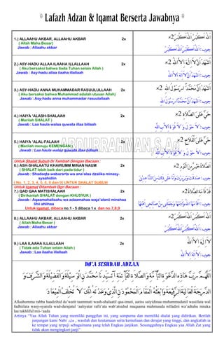 ‫ﹸ‬‫ﺮ‬‫ﹶ‬‫ﺒ‬ْ‫ﻛ‬َ‫ﺍ‬ُ‫ﻪﻠﻟ‬َ‫ﺍ‬ ‫ﹸ‬‫ﺮ‬‫ﹶ‬‫ﺒ‬ْ‫ﻛ‬َ‫ﺍ‬ ُ‫ﻪﻠﻟ‬َ‫ﺍ‬2×1.) ALLAAHU AKBAR, ALLAAHU AKBAR 2x
( Allah Maha Besar)
Jawab : Allaahu akbar
‫ﺟﻮﺏ‬:‫ﹸ‬‫ﺮ‬‫ﹶ‬‫ﺒ‬ْ‫ﻛ‬َ‫ﺍ‬ُ‫ﻪﻠﻟ‬َ‫ﺍ‬‫ﹸ‬‫ﺮ‬‫ﹶ‬‫ﺒ‬ْ‫ﻛ‬َ‫ﺍ‬ُ‫ﻪﻠﻟ‬َ‫ﺍ‬
‫ﹸ‬‫ﺪ‬‫ﹶ‬‫ﻬ‬‫ﹾ‬‫ﺷ‬َ‫ﺍ‬‫ﻝ‬ِ‫ﺍ‬َ‫ﻻ‬‫ﹾ‬‫ﻥ‬َ‫ﺍ‬[ُ‫ﻪﻠﻟ‬‫ﺍ‬‫ﱠ‬‫ﻻ‬ِ‫ﺍ‬ ‫ﹶ‬‫ﻩ‬2×2.) ASY-HADU ALLAA ILAAHA ILLALLAAH 2x
Jawab : Asy-hadu allaa ilaaha illallaah
( Aku bersaksi bahwa tiada Tuhan selain Allah )
‫ﺟﻮﺏ‬:ُ‫ﻪﻠﻟ‬‫ﺍ‬‫ﱠ‬‫ﻻ‬ِ‫ﺍ‬ ‫ﹶ‬‫ﻪ‬َ‫ﻟ‬ِ‫ﺍ‬َ‫ﻻ‬‫ﹾ‬‫ﻥ‬َ‫ﺍ‬‫ﹸ‬‫ﺪ‬‫ﹶ‬‫ﻬ‬‫ﹾ‬‫ﺷ‬َ‫ﺍ‬
‫ﱠ‬‫ﻥ‬َ‫ﺍ‬‫ﹸ‬‫ﺪ‬‫ﹶ‬‫ﻬ‬‫ﹾ‬‫ﺷ‬َ‫ﺍ‬ِ‫ﻪﻠﻟ‬‫ﺍ‬ُ‫ﻝ‬‫ﹾ‬‫ﻮ‬‫ﹸ‬‫ﺳ‬‫ﹶ‬‫ﺭ‬‫ﺍ‬ ً‫ﹶ‬‫ﺪ‬‫ﱠ‬‫ﻤ‬‫ﹶ‬‫ﺤ‬‫ﹸ‬‫ﻣ‬2×3.) ASY-HADU ANNA MUHAMMADAR RASUULULLAAH 2x
Aku bersaksi bahwa Muhammad adalah utusan Allah)(
Jawab : Asy-hadu anna muhammadar rasuulallaah
‫ﺟﻮﺏ‬:ِ‫ﻪﻠﻟ‬‫ﺍ‬ُ‫ﻝ‬‫ﹾ‬‫ﻮ‬‫ﹸ‬‫ﺳ‬‫ﹶ‬‫ﺭ‬‫ﹰﺍ‬‫ﺪ‬‫ﱠ‬‫ﻤ‬‫ﹶ‬‫ﺤ‬‫ﹸ‬‫ﻣ‬‫ﱠ‬‫ﻥ‬َ‫ﺍ‬‫ﹸ‬‫ﺪ‬‫ﹶ‬‫ﻬ‬‫ﹾ‬‫ﺷ‬َ‫ﺍ‬
‫ﹶ‬‫ﻰ‬‫ﹶﻠ‬‫ﻋ‬‫ﱠ‬‫ﻲ‬‫ﹶ‬‫ﺣ‬ِ‫ﺓ‬‫ﹶ‬‫ﻼ‬‫ﱠ‬‫ﺼ‬‫ﻟ‬‫ﺍ‬2×4.) HAIYA ‘ALASH-SHALAAH 2x
Jawab : Laa haula walaa quwata illaa billaah
( Marilah SHALAT )
‫ﺟﻮﺏ‬:ِ‫ﻪ‬‫ﱠ‬‫ﻠ‬‫ﻟ‬‫ﺍ‬ِ‫ﺏ‬‫ﱠ‬‫ﻻ‬ِ‫ﺍ‬ ‫ﹶ‬‫ﺓ‬ ‫ﹶ‬‫ﻮ‬ُ‫ﻗ‬ َ‫ﻻ‬ ‫ﹶ‬‫ﻭ‬ َ‫ﻝ‬ ‫ﹾ‬‫ﻮ‬‫ﹶ‬‫ﺣ‬ َ‫ﻻ‬
‫ﹶ‬‫ﺣ‬ِ‫ﺡ‬‫ﹶ‬‫ﻼ‬َ‫ﻔ‬ْ‫ﻟ‬‫ﺍ‬‫ﹶ‬‫ﻰ‬‫ﹶﻠ‬‫ﻋ‬‫ﱠ‬‫ﻲ‬2×5
Marilah menuju KEMENGAN )
.) HAIYA ‘ALAL-FALAAH 2x
(
Jawab : Laa haula walaa quwata illaa billaah
‫ﺟﻮﺏ‬:ِ‫ﻪ‬‫ﱠ‬‫ﻠ‬‫ﻟ‬‫ﺍ‬ِ‫ﺏ‬‫ﱠ‬‫ﻻ‬ِ‫ﺍ‬ ‫ﹶ‬‫ﺓ‬ ‫ﹶ‬‫ﻮ‬ُ‫ﻗ‬ َ‫ﻻ‬ ‫ﹶ‬‫ﻭ‬ َ‫ﻝ‬ ‫ﹾ‬‫ﻮ‬‫ﹶ‬‫ﺣ‬ َ‫ﻻ‬
Untuk Shalat Subuh Di Tambah Dengan Bacaan :
ِ‫ﻡ‬‫ﹾ‬‫ﻮ‬‫ﱠ‬‫ﻨ‬‫ﻟ‬‫ﺍ‬‫ﹶ‬‫ﻦ‬ِ‫ﻣ‬‫ﹲ‬‫ﺮ‬‫ﹾ‬‫ﻴ‬‫ﹶ‬‫ﺧ‬‫ﹸ‬‫ﺓ‬‫ﹶ‬‫ﻼ‬‫ﱠ‬‫ﺼ‬‫ﻟ‬َ‫ﺍ‬2×6.) ASH-SHALAATU KHAIRUMM MINAN NAUM 2x
Jawab : Shadaqta wabararta wa ana’alaa dzalika minasy-
syaahidiin
( SHALAT lebih baik dari pada tidur )
‫ﺟﻮﺏ‬:‫ﹶ‬‫ﻦ‬‫ﹾ‬
( No. 1, 2, 3, 4, 5, 6, 8 dan 9) UNTUK SHALAT SUBUH
‫ﻳ‬ِ‫ﺪ‬ِ‫ﻫ‬‫ﱠﺎ‬‫ﺸ‬‫ﻟ‬‫ﺍ‬‫ﹶ‬‫ﻦ‬ِ‫ﻣ‬‫ﹶ‬‫ﻚ‬ِ‫ﻟ‬َ‫ﺫ‬‫َﻰ‬‫ﻠ‬‫ﹶ‬‫ﻋ‬‫َﺎ‬‫ﻧ‬َ‫ﺍ‬‫ﹶ‬‫ﻭ‬‫ﹶ‬‫ﺕ‬‫ﹾ‬‫ﺭ‬‫ﹶ‬‫ﺮ‬‫ﹶ‬‫ﺑ‬‫ﹶ‬‫ﻭ‬‫ﹶ‬‫ﺖ‬ْ‫ﻗ‬‫ﹶ‬‫ﺪ‬‫ﹶ‬‫ﺻ‬
Untuk Iqamat Ditambah Dgn Bacaan :
‫ﹾ‬‫ﺪ‬َ‫ﻗ‬‫ﹸ‬‫ﺓ‬‫ﹶ‬‫ﻼ‬‫ﱠ‬‫ﺼ‬‫ﻟ‬‫ﺍ‬ِ‫ﺔ‬‫ﹶ‬‫ﻣ‬‫َﺎ‬‫ﻗ‬2×7.) QAD QAA MATISHALAAH 2x
( Dirikanlah SHALAT dengan KHUSYUK )
Jawab : Aqaamahallaahu wa adaamahaa waja’alanii minshaa
lihii ahlihaa ‫ﺟﻮﺏ‬:‫ﹶﺎ‬
Untuk iqamat, dibaca no.1 - 5 dibaca 1 x dan no.7,8,9
‫ِﻬ‬‫ﻠ‬‫ﹾ‬‫ﻫ‬َ‫ﺍ‬‫ِﻰ‬‫ﺤ‬ِ‫ﻟ‬‫ﺎ‬‫ﹶ‬‫ﺻ‬‫ﹾ‬‫ﻦ‬ِ‫ﻣ‬‫ِﻰ‬‫ﻨ‬َ‫ﻠ‬‫ﹶ‬‫ﻌ‬‫ﹶ‬‫ﺟ‬‫ﹶ‬‫ﻭ‬‫ﹶﺎ‬‫ﻬ‬‫ﹶ‬‫ﻣ‬‫ﹶ‬‫ﺩ‬َ‫ﺍ‬‫ﹶ‬‫ﻭ‬ُ‫ﻪﻠﻟ‬‫ﺍ‬‫ﹶﺎ‬‫ﻬ‬‫ﹶ‬‫ﻣ‬‫َﺎ‬‫ﻗ‬َ‫ﺍ‬
‫ﹶ‬‫ﺒ‬ْ‫ﻛ‬َ‫ﺍ‬ُ‫ﻪﻠﻟ‬َ‫ﺍ‬ ‫ﹸ‬‫ﺮ‬‫ﹶ‬‫ﺒ‬ْ‫ﻛ‬َ‫ﺍ‬ ُ‫ﻪﻠﻟ‬َ‫ﺍ‬‫ﹸ‬‫ﺮ‬2×8.) ALLAAHU AKBAR, ALLAAHU AKBAR 2x
Jawab : Allaahu akbar
( Allah Maha Besar )
‫ﺟﻮﺏ‬:‫ﹸ‬‫ﺮ‬‫ﹶ‬‫ﺒ‬ْ‫ﻛ‬َ‫ﺍ‬ُ‫ﻪﻠﻟ‬َ‫ﺍ‬‫ﹸ‬‫ﺮ‬‫ﹶ‬‫ﺒ‬ْ‫ﻛ‬َ‫ﺍ‬ُ‫ﻪﻠﻟ‬َ‫ﺍ‬
‫ﻝ‬ِ‫ﺍ‬َ‫ﻻ‬[ُ‫ﻪﻠﻟ‬‫ﺍ‬‫ﱠ‬‫ﻻ‬ِ‫ﺍ‬ ‫ﹶ‬‫ﻩ‬9.) LAA ILAAHA ILLALLAAH 2x
( Tidak ada Tuhan selain Allah )
Jawab : Laa ilaaha illallaah
‫ﺟﻮﺏ‬:ِ‫ﺍ‬ ‫ﹶ‬‫ﻪ‬َ‫ﻟ‬ِ‫ﺍ‬َ‫ﻻ‬ُ‫ﻪﻠﻟ‬‫ﺍ‬‫ﱠ‬‫ﻻ‬
DO’A SESUDAH ADZAN
‫ﹶ‬‫ﻭ‬‫ﹶ‬‫ﻑ‬‫ﹶ‬‫ﺮ‬‫ﱠ‬‫ﺸ‬‫ﻟ‬‫ﺍ‬‫ﹶ‬‫ﻭ‬َ‫ﺔ‬َ‫ﻠ‬‫ﹾ‬‫ﻴ‬ِ‫ﻀ‬َ‫ﻔ‬ْ‫ﻟ‬‫ﺍ‬‫ﹶ‬‫ﻭ‬َ‫ﺔ‬َ‫ﻠ‬‫ﹾ‬‫ﻴ‬ِ‫ﺳ‬ ‫ﹶ‬‫ﻮ‬ْ‫ﻟ‬‫ﺍ‬ِ‫ﻥ‬‫ﹶ‬‫ﺪ‬‫ﱠ‬‫ﻤ‬‫ﹶ‬‫ﺤ‬‫ﹸ‬‫ﻣ‬‫َﺎ‬‫ﻧ‬ِ‫ﺪ‬ِّ‫ﻴ‬‫ﹶ‬‫ﺴ‬ِ‫ﺗ‬‫ﺁ‬ ِ‫ﺔ‬‫ﹶ‬‫ﻤ‬ِ‫ﺋ‬ ‫َﺂ‬‫ﻘ‬ْ‫ﻟ‬‫ﺍ‬ِ‫ﺓ‬َ‫ﱠﻼ‬‫ﺼ‬‫ﻟ‬‫ﺍ‬‫ﹶ‬‫ﻭ‬ِ‫ﺔ‬‫ﱠ‬‫ﻣ‬ ‫ﱠﺂ‬‫ﺘ‬‫ﻟ‬‫ﺍ‬ِ‫ﺓ‬ ‫ﹶ‬‫ﻮ‬‫ﹾ‬‫ﻋ‬‫ﱠ‬‫ﺪ‬‫ﻟ‬‫ﺍ‬ِ‫ﻩ‬ِ‫ﺫ‬‫ﹶﺎ‬‫ﻫ‬ ‫ﱠ‬‫ﺏ‬‫ﹶ‬‫ﺭ‬‫ﱠ‬‫ﻢ‬‫ﹸ‬‫ﻬ‬‫ﱠ‬‫ﻠ‬‫ﻟ‬َ‫ﺍ‬
ْ‫ﻟ‬‫ﺍ‬ ‫ﹸ‬‫ﻪ‬ْ‫ﺜ‬‫ﹶ‬‫ﻌ‬‫ﹾ‬‫ﺑ‬‫ﹶﺍ‬‫ﻭ‬َ‫ﺔ‬‫ﹶ‬‫ﻌ‬‫ﹾ‬‫ﻴ‬ِ‫ﻓ‬‫ﱠ‬‫ﺮ‬‫ﻟ‬‫ﺍ‬َ‫ﺔ‬‫ﹶ‬‫ﻴ‬ِ‫ﻟ‬‫ﹶﺎ‬‫ﻌ‬ْ‫ﻟ‬‫ﺍ‬َ‫ﺔ‬‫ﹶ‬‫ﺟ‬‫ﹶ‬‫ﺭ‬‫ﱠ‬‫ﺪ‬‫ﻟ‬‫ﺍ‬‫ﹶ‬‫ﺩ‬‫ﹶﺎ‬‫ﻌ‬‫ﹾ‬‫ﻴ‬ِ‫ﻤ‬ْ‫ﻟ‬‫ﺍ‬‫ﹸ‬‫ﻒ‬ِ‫ﻠ‬ْ‫ﺨ‬ُ‫ﺗ‬ َ‫ﻻ‬ ‫ﹶ‬‫ﻚ‬‫ﱠ‬‫ﻧ‬ِ‫ﺍ‬ُ‫َﻪ‬‫ﺗ‬‫ﹾ‬‫ﺪ‬‫ﹶ‬‫ﻋ‬‫ﹶ‬‫ﻭ‬‫ﹾ‬‫ﻯ‬ِ‫ﺬ‬‫ﱠ‬‫ﻟ‬‫ﺍ‬ِ‫ﻥ‬‫ﹶ‬‫ﺩ‬‫ﹾ‬‫ﻮ‬‫ﹸ‬‫ﻤ‬‫ﹾ‬‫ﺤ‬‫ﹶ‬‫ﻤ‬ْ‫ﻟ‬‫ﺍ‬‫ﹶ‬‫ﻡ‬‫َﺎ‬‫ﻘ‬‫ﹶ‬‫ﻤ‬
Allaahumma rabba haadzihid da’watit taammati wash-shalaatil qaa-imati, aatiss saiyidinaa muhammadanil wasiilata wal
fadhiilata wasy-syarafa wad-darajatal ‘aaliyatar rafii’ata wab’atsuhul maqaama mahmuuda nilladzii wa’adtahu innaka
laa tukhliful mii-‘aada
Artinya “Yaa Allah Tuhan yang memiliki panggilan ini, yang sempurna dan memiliki shalat yang didirikan. Berilah
junjungan kami Nabi v , wasilah dan keutamaan serta kemuliaan dan derajat yang tinggi, dan angkatlah ia
ke tempat yang terpuji sebagaimana yang telah Engkau janjikan. Sesungguhnya Engkau yaa Allah Zat yang
tidak akan mengingkari janji”
 