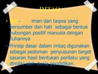 IMTAQ
• Imtaq iman dan taqwa yang
bersumber dari hati sebagai bentuk
hubungan positif manusia dengan
Tuhannya
• Prinsip dasar dalam imtaq digunakan
sebagai pedoman penyusunan target
sasaran hasil bentukan perilaku yang
dimiliki oleh dunia pendidikan.
 