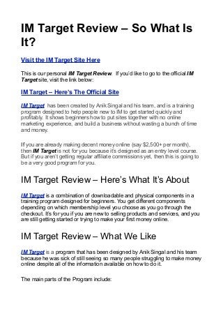 IM Target Review – So What Is
It?
Visit the IM Target Site Here

This is our personal IM Target Review. If you’d like to go to the official IM
Target site, visit the link below:

IM Target – Here’s The Official Site

IM Target has been created by Anik Singal and his team, and is a training
program designed to help people new to IM to get started quickly and
profitably. It shows beginners how to put sites together with no online
marketing experience, and build a business without wasting a bunch of time
and money.

If you are already making decent money online (say $2,500+ per month),
then IM Target is not for you because it’s designed as an entry level course.
But if you aren’t getting regular affiliate commissions yet, then this is going to
be a very good program for you.


IM Target Review – Here’s What It’s About
IM Target is a combination of downloadable and physical components in a
training program designed for beginners. You get different components
depending on which membership level you choose as you go through the
checkout. It’s for you if you are new to selling products and services, and you
are still getting started or trying to make your first money online.


IM Target Review – What We Like
IM Target is a program that has been designed by Anik Singal and his team
because he was sick of still seeing so many people struggling to make money
online despite all of the information available on how to do it.

The main parts of the Program include:
 