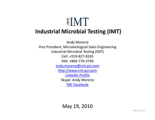 Industrial Microbial Testing (IMT)
                   Andy Moreno
 Vice President, Microbiological Sales Engineering
         Industrial Microbial Testing (IMT)
         Industrial Microbial Testing (IMT)
               Cell: +559‐827‐8245
               FAX: +866‐776‐3746
            andy.moreno@imt‐pcr.com
               y                p
             http://www.imt‐pcr.com
                  Linkedin Profile
               Skype: Andy Moreno
                   TBC Facebook




               May 19, 2010
                                                     Slide 1 of 11
 