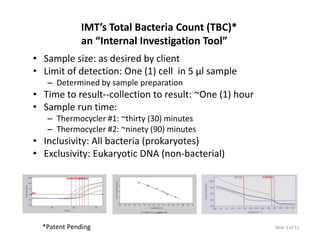 IMT’s Total Bacteria Count (TBC)*
              an “Internal Investigation Tool”
                                  g
• Sample size: as desired by client
• Limit of detection: One (1) cell  in 5 µl sample
   – Determined by sample preparation
• Time to result‐‐collection to result: ~One (1) hour
• Sample run time:
  Sample run time: 
   – Thermocycler #1: ~thirty (30) minutes
   – Thermocycler #2: ~ninety (90) minutes
• I l i it All b t i ( k
  Inclusivity: All bacteria (prokaryotes)
                                     t )
• Exclusivity: Eukaryotic DNA (non‐bacterial)




  *Patent Pending                                       Slide 3 of 11
 