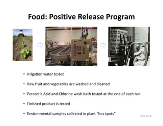 Food: Positive Release Program




• Irrigation water tested

• Raw fruit and vegetables are washed and cleaned

• Peracetic Acid and Chlorine wash bath tested at the end of each run

• Fi i h d
  Finished product is tested
              d ti t t d

• Environmental samples collected in plant “hot spots”              Slide 8 of 11
 