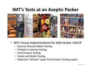 IMT’s Tests at an Aseptic Packer 




• IMT’s Assay Implementation for DNA‐tested ‐HACCP
  –   Reverse Osmosis Water Testing
  –   Product in‐process testing
  –   Final Product Testing
  –   Yeasts and Molds Testing
       easts a d o ds est g
  –   Shipment “Release” upon Final Product Testing report
                                                             Slide 9 of 11
 