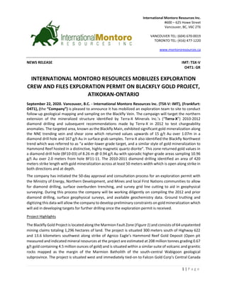 1 | P a g e
NEWS RELEASE IMT: TSX-V
O4T1: GR
INTERNATIONAL MONTORO RESOURCES MOBILIZES EXPLORATION
CREW AND FILES EXPLORATION PERMIT ON BLACKFLY GOLD PROJECT,
ATIKOKAN-ONTARIO
September 22, 2020. Vancouver, B.C. - International Montoro Resources Inc. (TSX-V: IMT), (Frankfurt:
O4T1), (the “Company”) is pleased to announce it has mobilized an exploration team to site to conduct
follow-up geological mapping and sampling on the Blackfly Vein. The campaign will target the northern
extension of the mineralized structure identified by Terra-X Minerals Inc.’s (“Terra-X”) 2010-2012
diamond drilling and subsequent recommendations made by Terra-X in 2012 to test chargeability
anomalies. The targeted area, known as the Blackfly Main, exhibited significant gold mineralization along
the NNE trending vein and shear zone which returned values upwards of 15 g/t Au over 1.07m in a
diamond drill hole and 167 g/t Au in surface grab samples. Terra-X also identified the Blackfly Northwest
trend which was referred to as “a wider-lower grade target, and a similar style of gold mineralization to
Hammond Reef hosted in a distinctive, highly magnetic quartz diorite”. This zone returned gold values in
a diamond drill hole (BF10-03) of 8.26 m @ 0.94 g/t Au with sporadic higher-grade areas sampling 10.96
g/t Au over 2.0 meters from hole BF11-11. The 2010-2011 diamond drilling identified an area of 420
meters strike length with gold mineralization across at least 50 meters width which is open along strike in
both directions and at depth.
The company has initiated the 50-day approval and consultation process for an exploration permit with
the Ministry of Energy, Northern Development, and Mines and local First Nations communities to allow
for diamond drilling, surface overburden trenching, and survey grid line cutting to aid in geophysical
surveying. During this process the company will be working diligently on compiling the 2012 and prior
diamond drilling, surface geophysical surveys, and available geochemistry data. Ground truthing and
digitizing this data will allow the company to develop preliminary constraints on gold mineralization which
will aid in developing targets for further drilling once the exploration permit is received.
Project Highlights
The Blackfly Gold Project is located along the Marmion Fault Zone (Figure 1) and consists of 64 unpatented
mining claims totaling 1,296 hectares of land. The project is situated 300 meters south of Highway 622
and 13.6 kilometers southwest along strike of Agnico Eagle’s Hammond Reef Gold Deposit (Open pit
measured and indicated mineral resources at the project are estimated at 208 million tonnes grading 0.67
g/t gold containing 4.5 million ounces of gold) and is situated within a similar suite of volcanic and granitic
rocks mapped as the margin of the Marmion Batholith of the south-central Wabigoon geological
subprovince. The project is situated west and immediately tied-on to Falcon Gold Corp’s Central Canada
International Montoro Resources Inc.
#600 – 625 Howe Street
Vancouver, BC, V6C 2T6
VANCOUVER TEL: (604) 670-0019
TORONTO TEL: (416) 477-1220
www.montororesources.ca
www.falcongold.ca
info@falcongold.ca
 