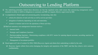 Outsourcing to Lending Platform
 The underlying principles behind these directions are that the regulated entity shall ensure that outsourcing arrangements neither
diminish its ability to fulfil its obligations to customers and RBI nor impede effective supervision by RBI.
 A comprehensive Board approved outsourcing policy incorporating, inter alia:
 criteria for selection of such activities as well as service providers
 delegation of authority depending on risks and materiality
 systems to monitor and review the operations of these activities.
 Shall not outsource core management functions such as:-
 Internal Audit,
 Strategic and Compliance functions
 Decision-making functions - Determining compliance with KYC norms for opening deposit accounts, according sanction for
loans (including retail loans).
 Management of investment portfolio.
 Board approved Code of conduct for DSA/ DMA/Recovery Agents and obtain their undertaking to abide by the code.
 Recovery Agents refrain from action damaging the integrity and reputation of the NBFC and that they observe strict customer
confidentiality.
 