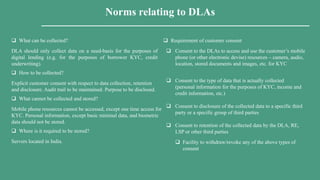 Norms relating to DLAs
 Requirement of customer consent
 Consent to the DLAs to access and use the customer’s mobile
phone (or other electronic devise) resources – camera, audio,
location, stored documents and images, etc. for KYC
 Consent to the type of data that is actually collected
(personal information for the purposes of KYC, income and
credit information, etc.)
 Consent to disclosure of the collected data to a specific third
party or a specific group of third parties
 Consent to retention of the collected data by the DLA, RE,
LSP or other third parties
 Facility to withdraw/revoke any of the above types of
consent
 What can be collected?
DLA should only collect data on a need-basis for the purposes of
digital lending (e.g. for the purposes of borrower KYC, credit
underwriting).
 How to be collected?
Explicit customer consent with respect to data collection, retention
and disclosure. Audit trail to be maintained. Purpose to be disclosed.
 What cannot be collected and stored?
Mobile phone resources cannot be accessed, except one time access for
KYC. Personal information, except basic minimal data, and biometric
data should not be stored.
 Where is it required to be stored?
Servers located in India.
 