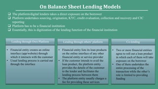 • Financial entity creates an online
interface (app/website) through
which it interacts with the customer
• Usual lending process is carried out
through the interface
Lending through Own Platform
• Financial entity lists its loan products
on the online interface of any other
financial entity or service provider
• If the customer intends to avail the
loan product, the platform entity
provides the details of the customer
to the lender and facilitates the
lending process between them
• The platform entity usually charges a
fee for providing these services
Lending through others’ platform
• Two or more financial entities
agree to roll out a loan product
in which each of them will take
exposure on the borrower
• One of them undertakes the
entire processing of the
transaction while the other’s
role is limited to providing
funding
Co-lending
On Balance Sheet Lending Models
 The platform/digital lenders takes a direct exposure on the borrower
 Platform undertakes sourcing, origination, KYC, credit evaluation, collection and recovery and CIC
reporting
 Platform has to be a financial institution
 Essentially, this is digitization of the lending function of the financial institution
 