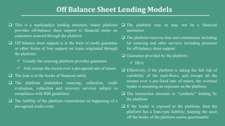  This is a marketplace lending structure, where platform
provides off-balance sheet support to financial entity on
customers sourced through the platform
 Off balance sheet support is in the form of credit guarantee
or other forms of loss support on loans originated through
the platform:
 Usually the sourcing platform provides guarantee
 And sweeps the excess over a pre-agreed rate of return
 The loan is in the books of financial entity
 The platform undertakes sourcing, collection, credit
evaluation, collection and recovery services subject to
compliance with RBI guidelines
 The liability of the platform materializes on happening of a
pre-agreed credit event
 The platform may or may not be a financial
institution
 The platform receives fees and commission including
for sourcing and other services including premium
for off-balance sheet support
 Guarantee provided by the platform:
 DLG
 Effectively, if the platform is taking the full risk of
variability of the cash-flows, and sweeps all the
returns over a pre-fixed rate of return, the eventual
lender is assuming an exposure on the platform
 The transaction amounts to “synthetic” lending by
the platform
 If the lender is exposed to the platform, then the
platform has a loan-type liability; keeping the asset
off the books of the platform seems questionable
Off Balance Sheet Lending Models
 
