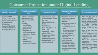 Key Fact Statement
• Details of APR
• Cooling- off period
• Terms and Conditions
of the Recovery
Mechanism
• Details of the GRO
and the nodal officer.
• Format in Annex II
Annual Percentage
Rate
• Effective annualized
rate charged to the
borrower of a digital
loan.
• Includes: -
• cost of funds,
• credit cost and
operating cost,
• processing fee,
• verification charges,
• maintenance charges.
• Excludes:-
• Any contingent
charges
• penal charges,
• late payment charges,
Cooling-off period
• Time window given
to the borrower to exit
the loan
• Determined by the
board
• Loan tenure:-
• Less than 7 days – at
least 1 day
• More than 7 days-
atleast 3 days
• Prepayment of loan
without the
prepayment penalty.
• Proportionate APR
may be charged
Increase in the credit
limit
• Automatic increases in
credit limits - explicit
consent of the
borrower..
• When is the consent to
be obtained?
• For each increase in
limit,
• Before the increase in
limit is effectuated
• One time umbrella
consents hall not be
sufficient
• Consent should be
positive consent
• Deemed consent or
statement that unless
borrower denies limit
would be increased
would not be sufficient
compliance
Grievance Rederessal
•REs and the LSPs to
appoint nodal GRO.
•Contact details of GRO
and the manner and mode
of lodging complaint must
be made available
prominently on the
website of: RE, LSP and
DLA
•KFS to also carry such
information.
•If the complaint is not
addressed within 30days,
complainant may lodge a
complaint:
•Over the Complaint
Management System
(CMS) portal
•Other prescribed modes
under the Reserve Bank
Integrated Ombudsman
Scheme (RB- IOS.
Consumer Protection under Digital Lending
 