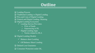 Outline
 Lending Process
 Traditional Lending vs Digital Lending
 Pros and Cons of Digital Lending
 Fintech and Digital Lending: Meaning
 Digital Lending Ecosystem
 Lending Service Providers
o Flow of funds
o Outsourcing in DL
 Digital Lending Apps
o Norms related to DLA
 Digital Lending Models
 Balance sheet Lending
 Off Balance Sheet Lending
 Default Loss Guarantee
 Consumer Protection under DL.
 