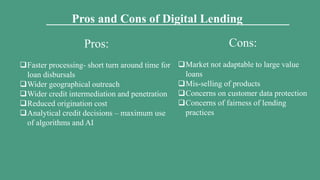 Pros and Cons of Digital Lending
Pros:
Faster processing- short turn around time for
loan disbursals
Wider geographical outreach
Wider credit intermediation and penetration
Reduced origination cost
Analytical credit decisions – maximum use
of algorithms and AI
Cons:
Market not adaptable to large value
loans
Mis-selling of products
Concerns on customer data protection
Concerns of fairness of lending
practices
 