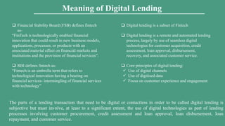  Digital lending is a subset of Fintech
 Digital lending is a remote and automated lending
process, largely by use of seamless digital
technologies for customer acquisition, credit
assessment, loan approval, disbursement,
recovery, and associated customer service.
 Core principles of digital lending:
 Use of digital channels
 Use of digitised data
 Focus on customer experience and engagement
 Financial Stability Board (FSB) defines fintech
as-
“FinTech is technologically enabled financial
innovation that could result in new business models,
applications, processes, or products with an
associated material effect on financial markets and
institutions and the provision of financial services”.
 RBI defines fintech as-
“Fintech is an umbrella term that refers to
technological innovation having a bearing on
financial services- intermingling of financial services
with technology”
The parts of a lending transaction that need to be digital or contactless in order to be called digital lending is
subjective but must involve, at least to a significant extent, the use of digital technologies as part of lending
processes involving customer procurement, credit assessment and loan approval, loan disbursement, loan
repayment, and customer service.
Meaning of Digital Lending
 