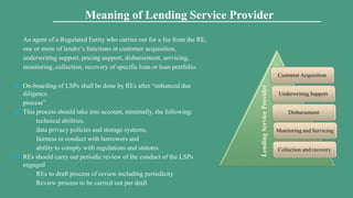 An agent of a Regulated Entity who carries out for a fee from the RE,
one or more of lender’s functions in customer acquisition,
underwriting support, pricing support, disbursement, servicing,
monitoring, collection, recovery of specific loan or loan portfolio.
 On-boarding of LSPs shall be done by REs after “enhanced due
diligence
process”
 This process should take into account, minimally, the following:
 technical abilities,
 data privacy policies and storage systems,
 fairness in conduct with borrowers and
 ability to comply with regulations and statutes
 REs should carry out periodic review of the conduct of the LSPs
engaged
 REs to draft process of review including periodicity
 Review process to be carried out per draft
Meaning of Lending Service Provider
 