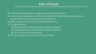  Collection and Disbursement accounts must be in the name of the RE
 Loan servicing, repayment, etc., shall be executed directly in RE’s bank account without any
 pass-through account/ pool account of any third party
 Disbursement must be made to the account of the borrower
 Exceptions allowed -
 Disbursement covered under statutory/ regulatory mandate
 Disbursement for specific end use per regulatory guidelines
 Flow of money between co-lenders.
 LSP not to charge any fees from the borrowers directly
Flow of Funds
 
